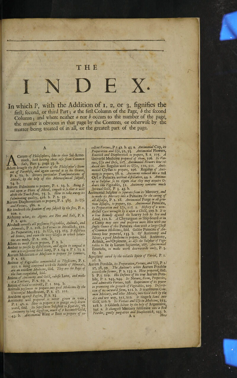 ’4 THE r' In which P, with the Addition of i, 2, or 3, fignifies the • firft) fecond, or third Part 5 a the firft Column of the Page, b the fecond Column 5 and where neither a nor b occurs to the iiuiiiber of the page, the matta' is obvious in that page by the Contents, or otherwife by the matter being treated of in all, or the greateft part of the page. ACetum of Vhilofo'pherSf like to their Sal-Armo- niack, both having their nfe from Common Salt, Part page b. Adam brought the firft matter of the Thtlofopher j Stone out of Paradffe, and again carried it to bis Grave, P. 1. 7^. b. Divers particular Tranfmutations of Metals, by the help of this Microcofmical fubje^. Aurum Fulminans to prepare, P. i. b. ^ Being fi- . red upon a Plate of Metal, tingeth it fo that it will Me the Touchfone, 75* b. How to take away its fulminating (juahty, 6. h. P. ^ 59- Aurum Diaphoreticum to prepare, P. i. Its UJe and Vertues, ;86. a. r i ■ n i i r r» Air hmdereth the fixation of any fubjebl by the fire, P. i. what, its Agents are Fire and Salt, P. 2. Alcahefttorrr^i all poyfonous Vigitables. Animals, and Minerals, P. I. Io8. Its Vertues in Metallicks, llo. Its Preparation, 155. It^Hfe, !^. 165. It jfJJolvej all Stones, and even the very GlaJJes in which Soluti¬ ons are made, P- 2. loi. b. Ailom its moijl fire to prepare, P. 2. b. Amber to purifie by difiillation, and again to congeal it hi,i Umt, V 64. a Pi. 74 a. Aurum Mofaicum or Mafieum to prepare joi Limners, Anim^ of Vegitables commended to Phyfictans, P. i. I q I a being conioyned with the Ante of Minerals, are an 'exceUent Medicine, ibid. They are the Rays of the Sun coagulated, ibid. , r t j 1 hxfmts of Antimony and Gold, rubefielMnc, and make * it a Tfinjure, P.2- 69. a. iiTV[tU3Lof Gold to extralf, P. I- 204- - t ,7, Animals poyfonous to prepare into good Medicines by the Univerjal Menftruum, P. 2. 97. 101- Antidote againfl Poyfon, P. 2. 25- Antimony well prepared is never given m vain . Pi 42 a How to prepare it to purge onely down- Oj^ardIts fuperfiuous Sulphur to feparate 7«. Jmimony by long digefiion, much of it becometh Goid, ^3 b Antmonial Wm or to prepare of ex¬ cellent Vertues, P.i.42. b. 45. a. Anttmonial Cup, its Preparation and Ufe, 92, 93. Antimonial Flowers, Fmetick and Diaphoretick to prepare, 8. a. 105, A Univerfal Medicine prepared of them, 106. Its Ver¬ tues, Ufe and Dofe, Antimonial Flowers how re- _duced into Regulus with its Ufes, Ilo. III. Anti- monial Clyflus to prepare, 296. Regulus of Anti¬ mony to prepare, 78. a. Antimony reduced into a red Oyl or Panacaea without difiillation, 44. a. Antimo¬ ny or Sulphur fo to ripen that they may acquire O- dours like Vegitables, 51. Antimony contains much fpiritual Gold, P. 3. 4?* Antimonial Sulphur to feparate from its Mercury, and to make its Mercury into a Panacaea for the curing of all difeafes, P. 2. 28. Antimonial Purge in all grie¬ vous difeafes, to prepare, Antimonial V2X\ZC2i3., > its Preparation and Ufe, 107. a. Hifiory of a won¬ der full Cure wrought by it upon a Child, 109. b. It is a true Remedy againfi the Scurvy both by Sea and Land, 110. b. A Chyrurgeon on Ship-board or in a Camp may cure and preferve more Men with one Jingle Ounce of this Panacaea than with a large Chefi of Common Medicines, ibid. Golden Panacea of An¬ timony how prepared, 133. b. Of Antimony and Silver, a good Medicine to prepare, ibid. Antimony, Aifnick, and Orpiment, as alfo the Sulphur of Vtgi- tables to fix by Lutum Sapientiae, 167. Antimonial Emeticks, to make work downwards onely, P. %. 6j. b. Apoplexy cured by the volatile Spirit of Vitriol, P. r. I?- b, Aurum Potabile, its Preparation,Virtues, and Ufe, P- 97v 9^> 99' Authoufs white Aurum Potabile exceeds the former, P. 2. 135' How prepared,[hid, b. P. I. 219. His Defence of his true Aurum Pota¬ bile, P. I. 243, 244. Its Nature, Form, Properties, and admirable Vertues, 208. Experiment of its power in promoting the growth ofVigitables, 209. Defcrip- tion of its outward form, 2II. b. It tranfmutes Com mon Mercury, and other Metals, into Gold both by the dry and wet way, 211,212. It tingeth Sand into Gold 216. b. Its Vertues and Ufe in- Medicine, 213, 2i8.’b. It Gildeth Silver by the help of Argentuive, 245 a. It change!h Mercury fublimate into a Red Powder, gently purgative and Diaphoretick, 243- b. ' ^ A a Hmp