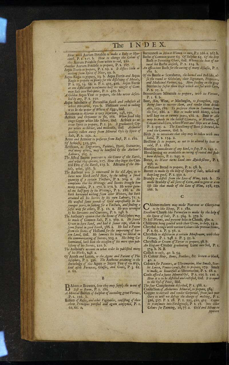 ib The I N How with Aurum Potabile to make a Ruby or Hya¬ cinth, P. r. 117. b. How to change the Colour of this knXMmVoi2M\\Q from white to red, ^lo. Another Aurum Potabile to prepare, P. 2- 167. Aqua Fortis to prepare, P. i- 2'9* differs little or nothing from Spirit of Niter, 19. h. Aqua Regia to prepare, 1^. b. Aqua Fortis and Aqua Regis to prepare in plenty for the dijjolving of Metals, P. 13, 14. 66. a. P. r. 415» 426. Aqua Fords at one dif iliation transmutes half its weight of Com¬ mon Salt into Salt-peter, P.I.4^5*f*' 'A Golden Aqua Vitae to prepare, the like ne’ver defcri- bedbyany, P. l. 150. A.qua Altaberis of Paracelfus fixeth and ruhefieth all white Mercuries, 190. b. Yidmont erred in taking it to be the water of Whites of Eggs, ibid. Arcanums to difco'ver is <very injurious, 148,190* Arfnick Orpiment to fix, 161. When fixed they tinge Copper white like Silver, ibid. Arlhick its ni¬ trosis Spirit to prepare, P. !• ^o. Itgraduateth Cop¬ per white as Silver, and malleable, ibid. Arfenical cjuality taken away from Mineral Oyls by Spirit of Salt, P. 2. Ifl. £U Arms and Armour to prejerve from Rufi, P. l. 182. Of Arfnick, 319, 320. Artificers, as Engravers, Painters, Dyers, Statuaries^, and many others, may be benefited by the Authour s Labours, The Aftral Beams penetrate to the Center of the Earth, and what they operate, 117. How they beget the Cen¬ tral Fire of the Earth, 119. b. Aftrums of the Me¬ tals, what, 367. b. The Authour was fo renovated in his old Age, as to have new black curl'd Hair, by the taking a fmall quantity of a certain Tinbture, P. 2. 204. 3. He complains that his Writings and Secrets brought him many troubles, P. I. 170. b. 172. b. He never gain¬ ed one halfpeny by his Writings, P. 2. 186. a. He hath bi^rrowed nothing from other Writers, hut hath attained all bis Secrets by his own Labours, 71» 3» He wajied fame pounds of Gold unprofitahly in his younger years, in fee king for a Tmbture, and finding a fafer way for others, P. 3. 12. a. He was wronged by his Servants and Courtiers, P. 2. 148. b. The Authour’j opinion that the Stone of Philofophers may be made of Common Salt, P. I. 269. a. He fowed Gram in bare Sand, and had it fooner ripe, than the fame fowed in good Earth, 388. a. He had a Patent from the States of Holland for the improving of bar¬ ren Land, ibid. He laments his being too liberal in the communicating of Secrets, 223. a. His being Ca¬ lumniated, bath been the occafion of his more open pub- lijhing of his Secrets, 210. b. The Authour’^ account in what order he puhlifhed many of his Works, 248. a. Of Azoth and Laton, or the Agent and Patient of Phi¬ lofophers, P. I. 396. The Authour attaining to the knowledge of this Agent or Secret Fire of the Wife, laid afide Furnaces^ Glajfes, and Coals, P. 3. 6l. a. 62. ' B BAkers or Brewers, how they may fnpply the want of Tefi or Barm, P. I. 182. A Mineral Balfam of Sulphur of exceeding great Vertues, P.2. 126. b. Bal^m of Rofes, and other Vegitables, confifiing of their three Principles purified and again^conjoyned, P. I. 60,61. a* D E X. Barrennefs in Men or Women to cure, P.1.266, a. Baths of Common water 63. Of Sulphur 65. Of the Dry Bath or Sweating Chair, ibid. Whence the heat of na¬ tural hot Baths arifeth, P.2. 114. b. An efficacious Bath for the curing of many difeafes, P. I, 189. b. Of the Beetle or Scarabaeus, the horned and Bull-like, al- fo the round or Globular, their Signature, Properties, and Medicinal Vertues, Hens feeding on the gray BqqzXqs lay fafier than thofe which are fed with Corn, P. 2. 95. b. Bezoardicum Minerale to prepare, with its Vertues, P. I. 8. b. Beer, Ale, Wine, or Metheglin, to firengthen, 159. Being fowr to recover them, and render them drink¬ able, 159, 182. To preferve them in Summer from the fret,'1^6. a. Beer to make with Honey, which will keep ten or twenty years, 286. a. Beer or Ale , may be made in the hottefi Climates, or Weather, of Concentrated Corn, where Water and Hops are at hand, P. I. 305. a. The Excellency of Bqqv fo brewed, be¬ yond the Common, ibid. b. Birds fo to intoxicate that they may be taken with ones hand, P. 2. 154. a. Birdlime fo to prepare, as not to be altered by heat or cold, P. I. 182. Bleeding immoderate of any kind, to fiop, P. 2. 149. a. Blood-letting not available in curing of rooted and fiuh- born difeafes, P. I. 245. a. Borax, its Water turns Lead into ^ick-filver, P. I, 236. a. A Delicate Bread to prepare, P. 2. 58. b. Butter to make by the help of Spirit of Salt, which wiZ keep long good, P. i. 3go. a. Brandy to difiill from the Lees of Wine, 292. b. To make Brandy <?/<?// forts of Corn, and to give it a rt- lijh like that made of the Lees of Wine, 158, IJ9, 166. b. C CAbinet-makcfs may make Pear-tree or Cherry-tret to be like Ebony, P. I. 180. Excellent Cheefc like Parmafan to make by the helf of the Spirit of Salt, P. I. 364. b. 379. b. To kill Worms, and prevent holes in Cheele, 380. a. Childrens beinggauled with their Urine, to help, 13.3. Chryftal to tinge with various Colours like pretious Stones, P. 2. 65. a. P. 3* 5^* . Chryftals to diffolvein a certain Menfiruum, with their Vertues, P. i. 248. a. P. 3. 55. b. Chryftals or Cream of Tartar to prepare, 38. b. An Elegant Cinaber graduating Lune into Sol, P. i. 374. b. N. B. ' Collick to eafe, 40. b. 54. To Colour Hair, Bones, Feathers, &C. brown or black, 40. a. Colours for Painters, as Ultramarine, blue Smalt, Scar¬ let Lacca, Venice Cerufs,8tc. to prepare, 179. Smalc to make, as beautifull as Ultramarine, P. 2. 68. a. Coals afford a fweet Mineral Oy I, P.2. 12 5. b. 126. a. How it is to be difiilled and reWtfied, ibid. It is eejnal to the Oyl of Peter, ibid. The four Complexions defcribed, P. i. 388. a.- Confeftion of Alchermes Mineral, to prepare, 384^! Copper to extraSl and render Corporeal, frcm fuch poor Oars as will not defray the charge of melting, P. r, 326, 327. P. 2. 18. P. I. 293,420,425. Copper to tranfmute into Verdigreafe, P. 2. 18. Into other Colours for Painting, 16,77. a. Gold and Silver to feparate