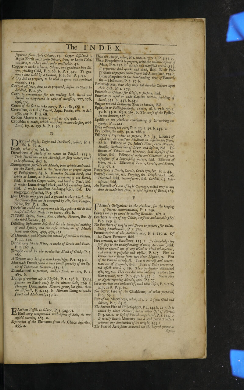 feparate from thofe Colours^ 17. Copper dijfol'ved in Aqua Fortis ntixt with Silver, Iron, or Lapis Cala- minaris, to reduce and render malleable, 41. Copper to make white as Silver, and graduate into Sil¬ ver, yielding Gold, P.a. 68. b. P. I. 419. To gra¬ duate into Gold by a Cement, P.i. 68. P. 71. A Cordial to prepare, to be ufed in great and continual difeafes, 115. Coro of all forts, how to be prepared, before its Spirit be difiilled, P. i. 57. Corn to concentrate for the making both Bread and Drink on Ship-board in cafes of necefity, 177,178, ^96, ;o;. Corns of the feet to take away, P. i. 181, a. Corrofives, as Oyl of Vitriol, Aqua Fortis, &c. to dul- cifie, 405. b. P. 68. Crocus Martis to prepare, with its ufe, 518. a. Crucibles to make, which will long endure the f re, with Lead, 69. a. 199. b. P. i. 90. D Dky and Idight, Light and Darknefs, what, P. 2. 86. b. 87. a. Death, what it is, 86. b. Decoctions of Herbs of no value in Thyfck, Ii5.a. Their Decobiions in the Alcahejl, or frey water, much to be ejleemed, ibid. b. Demogorgon per fells aU Metals, both within and with¬ out the Earth, and is the fecret Fire or proper Agent cf Philofophers, 69. b. It makes Saturn hard, and white as Lune, as it becomes crude out of the Earth, ibid. It makes Copper white, and hard as Steel, ibid. It makes Lune through blacky and Sol exceeding hard, ibid. It makes excellent Loeking-glajfes, ibid. De¬ mogorgon defcribed, P. 58 . a. How Dyers may give fuch a ground to their Cloth, that the Colours Jball not be corrupted by Air, Sun. Vinegar^ Urine, &C. P. i. 180. Dioclefian could not overcome the Egyptians till he had caufed all their Books to be burnt, 185. b. To Diftill Spices, Seeds, Roots, Herbs, Flowers, Src. by the third Furnace, 59. Diftilling Infirument defcribed for the plentifull making of acid Spirits, and the eafie extrablion of Metals from their Oars, 429, 450, 451. ^A Diuretick and Nephretick extrabl,of excellent Vertues, P. II. 112. Drink very like to Wine, to make of Grain and Fruits, P. I. 167. a. Dropfie cured by the irreducible Blood of Gold, P. 2 286. ^ 'A Dream may bring a man knowledge, P. 2. 145. a. Men made Drunk with a very fmall quantity of the Spi¬ rit of Tobacco or Henbane, i J4. a. Drunkennels to prevent, and its Evils to cure, P. i. 289, b. Dungs of various ufe in Thyfck, P. i. 248. b. Dung fattens the Earth onely by its nitrous Salt, 169. a. Humane Dung makes Flowers grow, but gives them an ill fmell, P. 2.125. b. Humane Dung to render fweet and Medicinal, 159. b. E EArthen Vejfels to Glaze, P, i. pag, 52. Electuary compounded with Spirit of Salt, its ma¬ nifold vertues, 287. a. Separation of the Elements/row the Chaos defcribed, MS' a. Ehas t^ Artifi, what, P.i. 222. a. 350 a. P. 2.52.3. xilixir Pr^rietatis to prepare, with the volatile Spirit of Mars, P. 2. 15 2. b. Its ufe and manifold vertues, i ? 2 It preferves both quick and dead, ibid. Elixir Pro- prietatis to prepare with Secret Sal*Armoniack,i79. b. Elixir Proprietatis far tranfcending that o/Paracel- fus orHelmonr, P. 3. 57.^. Embroiderers, how they may put durable Colours upon their Silk, P. l. 179. Enamels or Colours for Glafs, to prepare, ibid. Enemies to repell or take Captive without (heddinz of blood, b. 437. b.439. ■ ^ Engravers and Statuaries Tools to harden, ibid. Epilepfie or Falling-fcknefs, tocure, 16. b. 17.b. 21. a. 50. b. 53-a. The caufe of theEfiiQp- fie not known, 238. b. Epiftle to the Authour complaining of his Writino- too openly, P.1.421. ^ ^ J ^ Eyes inflamed, the cure, P. i. 13. a. 39. b. 227. a Eryfipelas, the cuh^ 50. a. 288. a. ' ^ Eflences ofVegitables to prepare, P. 2. 84. Eflence of Afh-keys^ an excellent Medicine to dtjjolve the Stone^ S8. b. Eflence of St. John’/ Wort, cures Wounds, Bruifes, Obfrublions of Liver and Spleen, ibid. Ef- fences Tobacco and Henbane, heal dijeafes of the - Womb, ibid. Eflence of Rofes andcinamon, a great refrejher of a languijlmg nature, ibid. Eflence of Wine, 91. U. Eflence of Pearls, Corals, and Stones^ P. 3 57. a. Extraction of Pearls,Corals^ Crabs-eyes,Scc. P. I. 44. Extract Vomitive, 61. Purging, 62. Diaphoretick, ibid. Diuretick,'M. Somniferous,'M. Cordial, 6^. Odo¬ riferous, ibid. An Extract of Corn of light Carriage, which may at any time be made into Beer, or ufed mfiead of Bread, i^. F FArner / Obligations to the Authour, for the keeping of Secrets communicated^ P. i. 149. Fevers not to be cured by cooling Remedies, 167 a. Feathers to dye of any Colour, confiant and durabie,\%o'. P» 2. 149. a. Tht Feathers of Eagles and Doves to prepare ,for volati¬ lizing Menfiruums, P. 2. 170. Fermentation of the Authours new, P, 2. 219. a. Of his Secret Ferment, ibid. Fire common, its Excellency, 115, a. Its knowledge thz firfi fiep to the underfianding of many Arcanums, ibid. Fire to extract out of any Wood or Herb whatfoever, and render it palpable and vifible, P. 2.7. Fire to kindle into a flame from two clear Liquors, 2. Fire of the Vine to extraB, 8. Fire to extrafi and concen¬ trate out of Animals, ibid. Fires of Salts concentra¬ ted efi’eB wondirs, 19* Their particular Medicinal ufes, 23, 24. They can doe more mi]chief in War than Gun-powder, 217. P. i* 431. b. 437. b. Secret Fire, or Agent-ripening Metals, 400. P.3.77. Fires various and unheard-of, with their Ufes, P. 2. 216j 217, 218. P. 3. 64. The Secret Fire of the Chaldeans, of what prepared, P. 2. 69. a. Fire of the Maccabees, what, 114, b. It joyns Gold and Silver, P. 3. 64. 8. The Secret Fire of Philofophers, P.i. 144 b. 219. It is called by three Names , but is either Oyl of Vitriol, P. 3. 20. a. or Oyl of Vitriol coagulated, P. 2,184. b. . It totally fixeth Mercury tnto a Red Jweet TinBure without any diminution of its weight, 193.3. 2‘he Fire of Artephius draweth out the highefi power or ^nin-