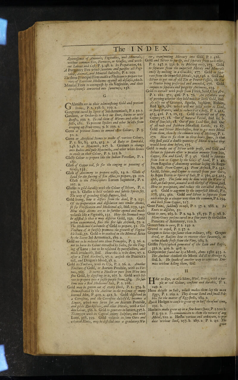 ^inteffencp of Animals, Vegttables, and Minerals I ^tvtthcut common Fire, Furnaces, or GlaJJes, and with- mt Luboar W 0/, P. 5- 48- =>• enfaramn bi. 'A Purgatory Fire vjhkh jweetens and furifies all kegi- table. Animal, and Mineral Subjects, P.2,. 159* 'the three Principal Fires enable a Phyjtcian to prepare riety of Excellent Medicines againft all difeajes,ibo.h. Mineral Fires to extinguijh by the Vegitable, and their eorrojlvenefs converted into fweetnejs, 15^' G GAlenifts err in their adminifiring Gold and pretiotts _ Stones, P. 1.198-h* 199.3. Gangrene cured by Spirit of SahArmoniack, P. I •50- Gardens, or Orchards to keep out Deer, Sovine or wild Beafis, 191. a. to rid them of Worms and other In- feSls, 181. to prevent Spiders and other Infehts from creeping up Fruit-trees, 9. b. 19^- Genas or pretious Stones to amend t^eir Colours, P. 5 50. a. Gems or Artificial Stones to make of various Colours, P. I. 82, 83. 412, 413. a. A Ruby or Emerald, 148. b. or Hyacinth, 117. b. Granats to change into Rubies and pale Hyacinths, and other ovhite Stones to exalt in their Colour, P. 2. 212. b. GlafTy Colour to prepare like the Indian Vorcellan, P 180. Gla(s of Copper red, fit for the tinging or painting of Glafs, 135... Glals of Antimony to prepare eafily, 14. a. Glafs Lead for the fluxing of Tin Afies, to prepare, 39. 112, Glafs is the Fhilofophers Lutum Sapientiae, P. 2 167. a. Glalfes to gild durably with the Colour of Silver, P. 391. b. Glafl'es to hold volatile and fubtile Spirits^} The way of grinding Glafs-fioppers, ibid. Gold living, how it differs from the dead, P. 2. 131 Of its preparation and dffolution into tender Atoms fit fo/ Vivificat ion and Medicinal ufe, ibid. 139» ^4° How thofe Atoms are to be further opened and made volatile like « Vegitable, 131. How the Stomach may he afiified fo that it may dffolve Gold, 132, Gok when exanimated, flies the fire hjee Arfnick, 72. The Medicinal Carbuncle of Gold to prepare, 51. The TinBure of it fwiftly promotes the growth of Vegita- hie Seeds, 5 2. Gold to be exalted in the Mineral Aries by the Secret Sal-Armoniack, 189. a. Gold not to be reduced into three Principles, P. 3. 26. a. nor to have its Colour extraBed by Salts, for the Ting- ing of Lune ; but to be refolved by putrefaBion, and made irreducible, ibid. How this is to be done, 27. a. after a Total blacknefs, 27. a. arifeth the Peacock’s tail, Dragon’s blood, 28. a. Gold itsTinBiire, vAth its Ufe, P. i. 26, a. Another TinBure of Gold, or Aurum Potabile, with its Ver- tues, 265. It turns a Needle or pure Iron Wire into fine Gold, by digefiing in it, 267. b. Gold with Sil¬ ver to prepare into a fufile purple Stone, 384. To fub- ’ lime into a Red Medicinal Salt, P. 2. 168. Gold may be gotten out of every Herb, P. I., 374. b. Demonfirated by the Authour in.the prefence of many learned Men, P. 410. 3. 412. b. Gold dffolved in a Corrofive, and the Corrofive dulcifyU, becomes a Liejuor, which may ferve for an Aurum Potabile, and gilds ^uickfilver, and other Metals, with a Gol¬ den Colour, 386. b. Gold to generate mSaturn,397.b. To conjoyn with its Capital enemy Sulphur, and with Lune, 398, 399. Gold volatile in fome Oars and iolottred Flints, may be difiilled into a gradatory Wa¬ ter, transmuting Mercury into Gold, P.1.426. Gold and Silver topurifie, and feparate from each other, P. I. 147.3. 331. b. by. Melting onely, 175. Gold to fepar ate from the imperfeB Metals and Minerals onely by melting in a Crucible, 177. Gold to fepa- rate from the imperfeB Metals, 145,146. a. Gold and Silver to get out of old Tin or Pewter Vefi’els, the Tin or Pewter being preferved and amended, 176. Gold impure to feparate and purge by Antimony, 104. ' Gold to extraB with profit from Flints, Sand,Clay,c^c. P. I. loi. 371, 426. P.2. 76. An infallible way of proving whether they hold much or little Gold, ibid. As alfo out of Gvdindiis, Agaths, Saphires, Rubies, Red -which will not yield either to Lead, or jharp Waters, and to reduce it to a body, P. 1.412, 423, 426. P. 2. 12, 15. Gold to extraB out of any Copper, ly, 18. Out of natural Vitriol, ibid. 65. b. Out of Sea fait, 18. Out of poor Lead Oar, ibid. Out of all rude and fiubborn Metallick-Earths, 19. 67. Gold and Silver Marchafltes, how to get more Metal from them, than by the common way of Melting, P. i. 172, How to fix them in three hours fpace, fo that they Jhall yield a double quantity of Metal to what they would have done before, 175. Gold to make out of Silver with profit, and Gold and Silver to feparate after a peculiar manner from Iron, Copper, Tin and Lead, P, 3. 46. Gold to feparate from Iron or Copper by the Glafs of Lead, P. 2. 40. From Regulus of Antimony without loofing the Regu¬ lus, ibid. From Copper, From Arfnick,V.l, 32.I. Gold, Silver, and Copper to extraB from poor Oars, by Aqua Fortis or Spirit of Salt, P. i. 360,415,425, 416, 427. The fame may be done with the Water of Salt,or Salt-peter, acuated with the Oyl of VitriolfiNxA, How to precipitate, and reduce the extraBed Metals, 416. Gold to augment by the imperfeB Metals, P. i 178, 362. Gold and Silver to feparate from each other,by a cheaper way than the common,V.1,. 194. and both from Copper, ‘ll’J. Gout Pains, fuddenly to eafe, P. i. 37. a. 288. a. Its Knots to dijfolve, 50. Gout to cure, z6$. b. P. 2. 24. b. 58, 59. P. 3. 28. b. Many Gouty per/ons cured in a few years by theGolden Panacaea of Antimony, no, b. Gonorrhea to cure, P.2. 149. a. Gravel to expell, P. i. 37, a. Grapes to have ripe fooner than ordinary, 183. Grapes dried, or Raifons how to recover their fweetnefs, as when pluekt frejh from the Vine, 28.4. b, Griffin Phylofophkk generated of the Lion and Eagle, 356. a. 406. b. 407. a. Gunpowder/c»«i^/<?Monk, Anno 1380 433. a. The Authour thinketh the Monk did ill to divulge it, ibid. b. He fpeaks of another way to captivate Ene~ mies without killing them, ibid, . H HAir to Dye, as alfc Skins, Wool, Bones, with a pur¬ ple or red Colour, confiant and durable, P. 2. 149- a. Hens delight in Salt, which makes them lay the more Eggs, P. 1. 169. a. They devour Sand andfmall Peb\ bles for the matter of Egg-jhells, 284. a. ^kk Hedges to caufe to grow up in half the ufual time, 191. b. Herbs to make grow up in a few hours fpace,P.i.ioob. P-3-59-2. To communicate to them the nature of any Metal, 210. a. Herbs various and unknown, to pro* duc4 without Seed, 157. b. 289. a. P. 2. 49. The great