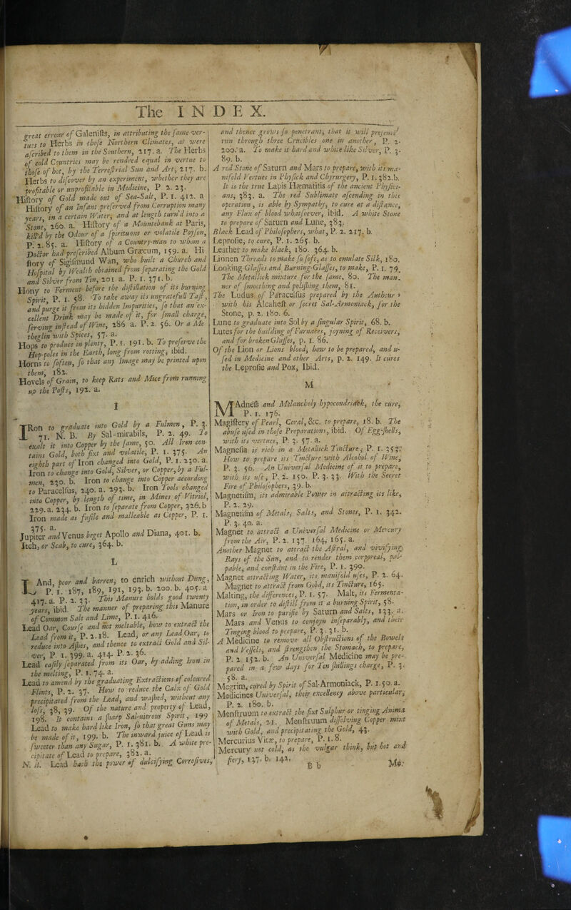 &reat errour of Galerlifts, in attributing the farne 'ucr- tuts to Herbs in ihofe Northern Climates, ait were ascribed to them in the Southern, 117. a. the Herbs of cold Countries may be rendred ecfual in vertue to ihofe of hot, by the Terrefirial Sun and Art, tl]. b. Herbs to difcover by an experiment, ovhethcr they are profitable or uiiprofitable in lAedicine, P. 1. 25* Hiftory of Gold made out of Sea-Salt, P. I. 411. a Hiftory of an Infant .preferved from Corruption many 'rears in a certain Water, and at length turn d into a .Stone, a. Hiftory of a Mountebank at Paris, \ilpdby the Odour of a fpirttuous or 'volatile Poyfon, P 1 8< a. Hiftory of a Country-man to ovhom a DoSior had prejcribed Album Gi'i^cum, 159* a. Hi- llory of Sigiftnund Wan, who built a Church and Hofpital by Wealth obtained from feparating the Gold and Silver from Tin, loi. a. P. I. Hony to Ferment bef&re the dijhllation of its burning Spirit P. I. 58- ungrateful! Tafi, and purge it from its hidden Impurities, fo that an 'ex¬ cellent Drink rnay be made of it, for (mall charge, ,fervinginfieadofWine, i86 a. P.2. 56. Or a Me thezliri tFith Spices, 57* a. , .-r. r 1 Hops ro produce in plenty, V.C\9l.h.To preferve the Hop-poles in the Earth, long from rotting, ibid. Horns to foften, fo that any Image may be printed upon them, 181. , , r Hovels 0/Gr^/w, to keep Rats and Mice from running up the Tofis, 192'. a. [Ron to into Gold by a. Fulmen, P.J. 71 N B. By Sal-mirabils, P. 2. 49. do exalt 'it into Copper by the fame 50^ All Aren con¬ tains Gold, both fixt and volatile, P. I. ?75- eizhth part o/Iron changed into Gold, 1. i. 2;o a. Iron to change into Gold, Silver, or Copper, by a kul- men 2‘’0 b. Iron to change into Copper according to ParacelVus, 240. a. 29;. b. Ivon Tools changed into Copper, by. length of time, in Mines of Vitriol 229. a. 2U- b. Iron to feparate from Copper, 526.b Iron made as fufile and malleable as Copper, P. i. fupiL\- andYQnus beget Apollo and Diana, 401. b. Itch, or Scab, to cure, 364. b. I And poor and barren, to enrich ovithout Dung, P.’i. 187, 189, 191, 195-8. 200. b. 405. a 417 a P. 2. 55- Manure holds good twenty %ars, 'ibici. The manner of preparing'this Manure of Common Salt and Lime, P. I. Lead Oar, Courfe and not meltable, how to extrabi the Lead from it, P. 2. l8. Lead, ci* any Lead Oar, to reduce into Afies, and thence to extratt Go.d and Sil¬ ver, P. I. 399-a. 4H- Lead eafily feparated from its Oar, by adding Iron in the melting, P. I. 74-r-,- r i / Lead to amend by the graduating ExtraBions of coloured Flints P 2. 37. Flow to reduce the Calx of Gold p-recipitated from the Lead, and wajhed, ovithout any lofs 39. of the nature and property of Lead, 198’. It contaim a jharp Sal-nitrous Spirit, 199 Lead to make hard like Iron, fo that great Guns may be made of it, 199- 8. The inward juice of Lead is fweeter than any Sugar, P. I. 381. b. A white pre¬ cipitate of to prepare, 382.3. N. B. Lead hath the power of duletjywg Corrofives, and thence groWs Jo penetrant^ that it will prejeni-fi run through three Crucibles one in another.^ P. 2,. loo.'a. To make it hard and white like Sil-ver,]^ 3. 89. 8. , . A red Stone o/ Saturn and Mars to prepare, with 'its.-ma¬ nifold Vertues in Vhjfick and Chyrurgery, P. i. 382.8. It is the true Lapis Hajmatitis of the ancient Thyfki- ans, 383. a. The red Sublimate afcending in this operation , is able by Sympathy, to cure at a difiance, any Flux of blood whatfoever, ibid. A white Stone to prepare 0/Saturn Lune, 383,. Black Lead of Philofophers, what, P. 2. 217. b. Leprofie, to cure, P. i. 265. b. hQ'eLiIiQt to make black, 1^0. 364.8. Linnen Threads to make fo foft, as to emulate Silk, 180, Loqking G/^_//iej and Burning-GlaJJes, to make, P. i. 74^ The Metailick mixture for the fame, 80. The man. ner of fmocthing and polijhing them, 81. The Ludus of Paracelfus prepared by the Autheur » ■ w'lth his Alcaheft or Jecret Sal-Armoniack, for the Stone, p. 2. i8o. 6. Lune to graduate into So\by a fingular Spirit, 68. b. Lutes for the build'mg of Furnaces, foyning of Receiver sf and for brokenGlajfes, p. I. 86. Of the Lion or Lions blood, how to be prepared, and u- fed in Medicine and other Arts, p. 2. 14 9. It cures the Leprofie and Pox, Ibid. M ' V ^ MAdneft and Melancholy hypocondritfek, the cure, P. I. 176. Magiftery c/Pf'»/'/, Coral, he. to prepare, 18. b. The abufe ufed in thoje Preparations, ibid. Of Egg-jhells, with its vertues, P, 3.57-a. _ Magnefia is rich in a Metailick TiHciure ^ P. I. 3>^;' How to prepare its TinSlure ovith Alcohol of Wine I P, 3. 56. An Univerfal Medicine of it, to prepare, with Its life, P. 2. 150. P. 3. 33. With the Secret Fire of Philojophers, 39- b. Magnetifm, its admirable Povser in aitracling its like, P. 2. 29. Magnetifm of Met ah ^ Salts, and Stones, P. 1. 342« P. 3. 40. a. / Magnet to attraSl a Univsrfal Medicine or Mercury from the Air, P.2. 137. r^4> 165. a. Another Magnet to attrail the Aftral, and v'lvijying;: Rays of the Sun, and to render them corppreal, pah pabkj and confldnt in the Fire, P. I. 39®- Magnet attraBwg Water, its manifold ufes, P. 2. 64. Adagnet to attract from Gold, its TinBure, 165. Malting, the differences, P. I. 57- Malt, its Fermenta-^ tion, in order to difiill from it a burning Spirit, 58. Mars or Iron to purifie by S’&.tM'bVi and Salts, I33‘' a-. Mars and Venus to conjoyn infeparablj, and tueir Tinging blood to prepare, P.3*5r-8- A Aledicine to remove all Obfirubtions of the Bowels and Vejfels, and fi'rengthen the Stomach, to prepare, P. 2. 152. b. An Univerfal Medicine may be pre-. pared in a few days for Ten fiiillings charge, P. 3.- <8 a. A'le'^rim, ctired by Spirit ojf Sal* Armoniack, P. 1.50. a. Medicines l/wix'er/^Z, their excellency above particular,- P. 2. 180. b. . . ' Menftruum to extraB the fixt Sulphur or tinging Ammo, of Metals, 21.. Menftiuum dijjolving Copper mtxt with Gold, andprec'ipitating the Gold, 43. Mercurius Vita?, P. 1.8. , Alercury not cold, as she vu-gar think, but hot ar, M,‘57.b. I4>. jj j _