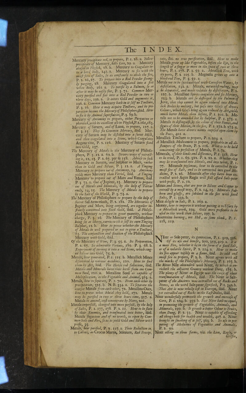 Mercury fyed^itate red^ to -prepare^ P. 1.18, a. Yellow precipitate of Mercury, kills Lice, 19. a. Mercury Medm Phjfick, 18. b. Mercury to Coagulate in¬ to a hard body, 14a. a. Mercury to fix with the moift fires of Salts, jo as conjlantly to abide the fire, P. 1. 16, 2.7. To prepare into a Red Powder Jlrong- ly purging, i8. Mercury Coagulated into a fixt ■ivhite Body, 161, a. To purifie by a Fulmen, jo as after it may be e a fitly fixt, P. 3. 71. Commcm Mer¬ cury purified and fixt into a Red Powder in two 07 three days, 191. a. It enters Gold and augments it, 196. a. Common Mercury hath in it fielf no TinBure, P. 5.16. How it may actjuire TinBure, and by pre¬ paration become the AiercuryofPhilofiophersj\h\d. How to fix it by Animal fiuperfluities, P. 5. 89. b. Mercury 'of Antimony to prepare, either Purgative or . phoretick,with its excellent ufe in Phyfick^.i. 16 f, 18 5. Mercury 0/’Saturn, andofLnuQ, to prepare, 127. a. P 15. They fix Common Mercury, ibid. Mer¬ cury of Saturn may be difiiUed into a fiweet Milk, and then coagulated into a Stone, which Coagulates Argent vive, P. 116. Mercury 0/Saturn fixed into Gold, I 57- The Mercury of Metals is the Mercury of Philofo- phers, P. 3. iz. a. 69. b. Divers 7vays of extraB- ing it, I z, IP. z. 67. per fe 158. Advife to feek Mercury in Saturn, and Sulphur in Mars, rather than in Gold and Silver, P. 3 iz. a, A Tinging Mercury to prepare out oj Antimony, 14. Antimony yields more Mercury than Vitriol, ibid. A Tinging Mercury to prepare out of Mars and Venus, ibid. P. 3. ‘]X. a. Out o/Jupiter, 15. Mercury to prepare cut of Metals and Minerals, by the help of Tartar cnely, 14,15- TTo Mercury of Metals to prepare by the Salt of the World, P. 3. 7?- a. The Mercury of Philofbphers to prepare by the help of Secret Sal-Armoniack, P. z, i8z. The Mercuries of Jupiter and Mars, being conjoyned, are together in- fiantly converted into fixed Gold, ibid. A Philofo- phick Mercury to prepare in great cjuantity, without charge, P, 3. 16. The Mercury of Philofbphers being fet at liberty, carries with it felf its own Tinging Sulphur, IZ. b. How to prove whether the Mercury of Metals be well prepared or not to give a TinBure, 13. The conjunBion and fixation of the Philofophick yitvcmy with Gold, ibid. Of the Mercury of Wine, P. 3. 55. a. Its Preparation, P. z. 67. Its admirable Vertues, 189. P. 3. 68. b. Experiment of turning it into a red Stone, which ting¬ ed Silver into Gold, 75. b. 'M.Qizh, how generated, P. i. 115, b. Metallick Mines dijcovered by various accidents, izo. flow to find them by Art, ibid. The Hazjle rod fallacious, ibid. Metals and Minerals have their birth from one Com¬ mon Seed, izi. a. Metalline Seed as capable of Multiplication, as the Vegetable and Animal, 363. a. Metals, how to feparate, P. i. 70. From each other by precipitation, 325. b. N.B. 334. a. To feparate the courferM&t-SSs, from each other, 72. Metalline Oars, how to prove what Metal they hold,, 172. Metals may be purified in two or three hours time, 357. a. Metals to amend, and concentrate by Nitre, zol. Metals imperfeB, changed into more perfeB, by the help of Salts, P. I. 177, 178. P.Z. ir. Howtobejlain by their Enemies, and tranfmuted into better, ibid. Metals fugacious and of no worth, to ripen by Com¬ mon Salt and Fire,fo as to yield Gold and Silver with profit, 55- ' Metals, how purified, P, 2. 117. a. Their ReduBion in, toCalxes, Crocus Martis, Minium, Red Precipi. tate, &C. no true purification, ibid. How to snake ' Metals grow up like Vegetables, before the Eye, to the length of a finger or more in the jpace of two or three hours, P. I. 178. P. 2. 59- a. Metallick Tree, with its parts, P.Z. 105. b, Magnefia grows up into a blood-red Tree, P. 3. 59- a. Metals not to be fpiritualized with Corrojive Waters, by difiillation, 132. a. Metals, notwithjlanfiing, may be depurated, and made volatile by difiillation, P. 2. 127. b. Metalline Spirits coagulate and fix Mercury, 153. b. Metals are fo defiroyed by the Fulmen of Jove, that they cannot be again reduced into Metaf- | lick Bodies by melting, but pafs into Glafs of divers y Colours, which Glafs being again reduced by Art,yields 1 much better Metals than before, P. i. 201, b. Me- f tals not to be amended but by Sulphur, P. I. 375. a J Metals to dijiinguifi],by the colour of their Fumes, and I figure of their Motion, in the fire, P. i. 272. b. 273. a !* The Metals have divers names impofed upon them by | the Poets, 401. a. I Metallick Tindure to prepare, P. i. 204. a. A Metallick Medicament to prepare, profitable in all di- | Jlempers of the Brain, P. 2. 116. What is to be held I concerning the perfeBion of Metals, P. i. 72. I Minerals, of their kinds and difference, P. i. 318. to be tried, P. I. 69. 322. P. 2, 22. a. Whether they may be tranfmuted into Aietals, and into what, P. j \ 77. Minerals poyfonous, how to be correBed by the ^ moiji fire of Salt, and to be converted into good Me- ^ dicine, P. 2. 26. Minerals after they have been ex- I] traBed with AqUa Regia will jiiU afford Salt-peter | with profit, P. 2. 12. I Mines and Stones, that are poor in Silver and Copper to extraB by a moiji way, P. 2. 14, 15. Minerals jiub- born and glaffy, are fubdued in the fire with fixed P. I. 332. b. Mice delight in Salt, P. I. 169. a. 1 Money, bow to improve it without putting it to XJfury by a Metallick work, 194. Gold more profitable to be ufed in this work than Silver, 197. b. Mountains burning, net Hell, as fame think P. r. 118, 119. N Niter or Sak-peter, its generation, P. r. 309, 556. Of its uje and benefit. Zoo, 359,409. a. It is a meer Fire, whether it be in the form of a fixed Salt, or of a volatile Spirit, P. 2, 114. a. How to make its fire appear vifibly in a flame, \b)d. Its cold and 1 moiji fire to prepare, P. 2. b. Niter agrees with all the marks of the Philofopher’s Mercury, P. I. 167. b. The River Nile aboundeth with Niter, by which it en- richeth the adjacent Country without Dung, 185. b. The plenty of Niter in Egypt onas the caufe of their tranfmutation of Metals, ibid. The Niter or Salt¬ peter of the Ancients was extraBed out of Rocks and ' Stones, as the word SdXt-^QtQV fignifieth, P.i. 342.b. That Art is now wholly loft in Europe, ibid. Niter i yet extraBed out of Rocks in the Eajl-Indies, ibid. ! Niter wonderfully promoteth the growth and encreafe of Corn, P. I. 224. b. 359.b. Fixt Niter hath no eejual, \ in promoting the growth of Vegetables, Animals, and ' Minerals, 199. b. It giveth'a better Odour to Fruits, than Dung, P. 2. 33. Niter is capable of affording all things both for health and wealth, 407. a. Niter brought in fpeaking of it felf, 363. b. Its ufe in pre¬ paring of Medicines of Vegetables and Animals, P. 2.99. Nicer aBing m three forms, viz. the Lion, Eagle, or Griffin, ,