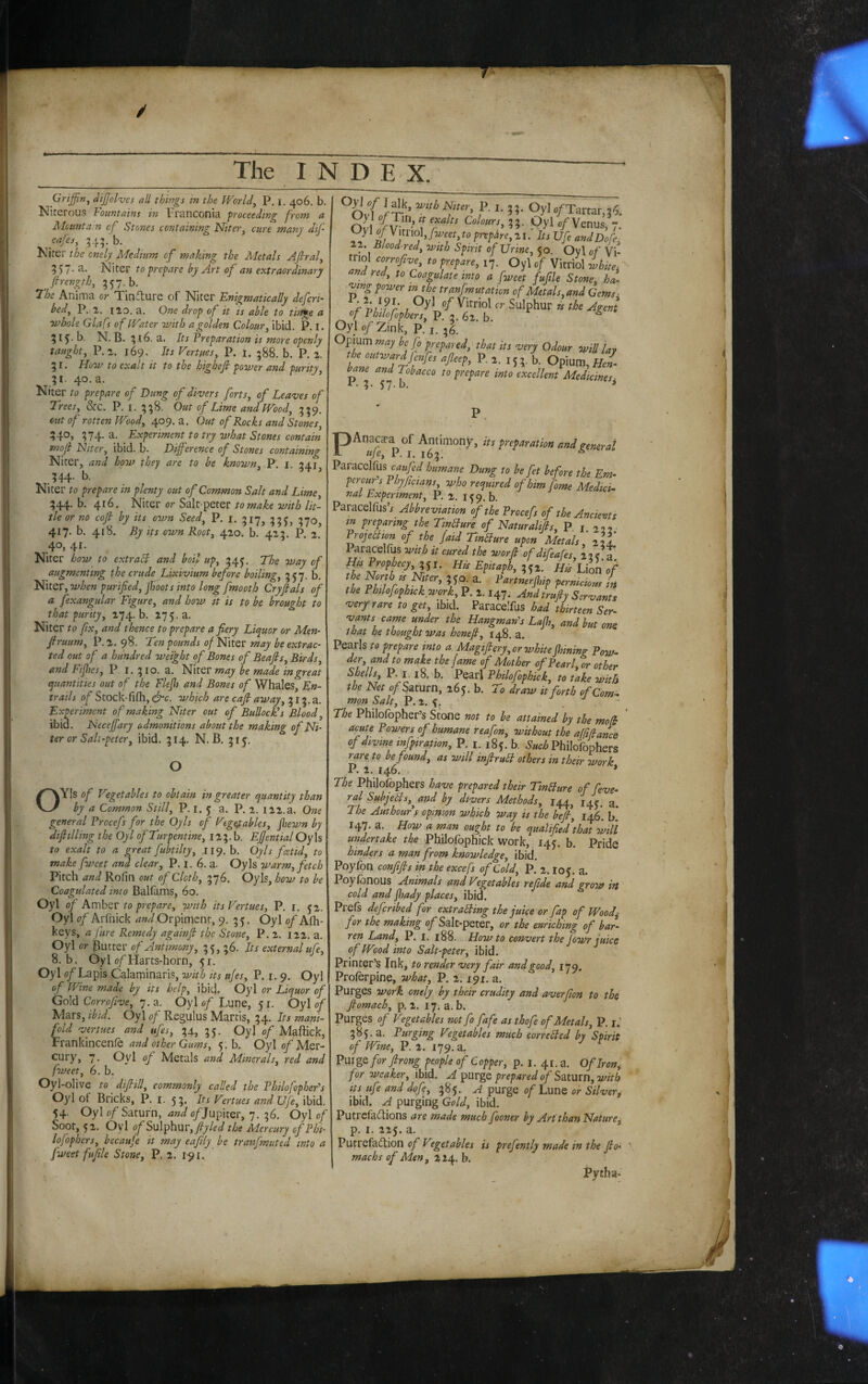 / The INDEX. Griffin^ dijjolves all things in the World^ P. i. 406. b, Nirerous Fountains in Franconia proceeding from a Mountain of Stones containing Niter, cure many dif ^ cafes, ^45;b. Kiter the cnely Medium of making the Metals Afiral, 357- Niter to prepare by Art of an extraordinary firength, 357. b. 7'he Anima or Tinflure of Niter Enigmatically defcri- bed, P.ia. no. a. One drop of it is able to tinge a ■whole Glafs of Water with a golden Colour, ibid. P. I. 515. b, N. B. ; 16. a. Its Preparation is more openly taught, P.a. 169. Its Vertues, P. 1. 588. b. P. 2. 5 r. How to exalt it to the highefi power and purity, 51. 40. a. Niter to prepare of Dung of divers forts, of Leaves of Trees, &c. P. i. 558. Out of Lime and Wood, 539. cut of rotten Wood, 409. a. Out of Rocks and Stones, 540, 374. a. Experiment to try what Stones contain moji Niter, ibid. b. Difference of Stones containing Niter, and how they are to be known, P. i. 341 344. b. Niter to prepare in plenty out of Common Salt and Lime 344. b. 416. Niter or Salt peter/0 //>1 tie or no coft by its own Seed, P. i. 317^ ?70 417. b. 418. By its own Root, 420. b. 423. P. 2. 40j 4^‘ Niter how to extraEl and boil up, 34^. The way of augmenting the crude Lixivium before boiling, 3^7. b. Niter, when purified, jJsoots into long fmooth Cryfials of a fexangular Figure, and how it is to be brouo-ht to that purity, 274. b. Niter to fix, and thence to prepare a fiery Liquor or Men- firuum, P. 2. 98. Ten pounds of Niter may be extrac¬ ted out of a hundred weight of Bones of Beafis, Birds, and Fijlies, P l. 310. a. Niter may be made in great quantities out of the Flejh and Bones of Whales, En¬ trails of Stock-fifh, which are cajl away, 313. a. Experiment of making Niter out of BullocEs Blood, ibid. Neceffary admonitions about the making of Ni¬ ter or Salt-peter, ibid. 314. N. B. 315. O OYIs of Vegetables to obtain in greater quantity than by a Common Still, P. r. 5 a. P. 2. 122.a. One general Frocefs for the Oyls of Vegetables, fiiewn by dtfitlling the Oyl of Turpentine, 123.1». Ejjential Oy\s to exalt to a ^reat fubtilty, 119. b. Oyls feet id, to make fweet and clear, P. i. 6. a. Oyls warm, fetch Pitch and Rofin out of Cloth, 376. Oyls, how to be Coagulated into Ballams, 60, Oyl of Amber to prepare, with its Vertues, P. i. J2. Oyl of Arfnick and Orpiment, 9. 3 5. Oyl of Alh- keys, a fare Remedy againfi the Stone, P. 2. 122. a. Oyl or Butter of Antimony, 35,36. Its external ufe, 8. b, Oyl of Harts-horn, 51. Oyl of Lapis Calaminaris, with its ujes, P. i. 9. Oyl of Wine made by its help, ibid. Oyl or Liquor of Gold Corrofw, 7, a. Oyl 0/Lune, 51. Oyl 0/ Mars, ibid. Oyl of Regulus Martis, 34. Its mani¬ fold vertues and ufes, 34, 35. Oyl of Maffick, JFrankincenfe and other Gums, 5. b. Oyl o/Mer- cury, 7. Oyl of Metals and Minerals, red and fweet, 6. b. Oyl-olive to difiiU, commonly called the Fhilofophefs Oyl of Bricks, P. i. 53, Its Vertues and Ufe, ibid. 54. Oyl of Saturn, and o/Jupiter, 7. 36. Oyl of Soot, 52. Oyl f Sulphur,fy/oi/ the Mercury of Phi- lofophers, becaufe it may eafily be tranfmuted into a fweet fufile Stone, P. 2. 1-91. ^^^^^fter, P. I. 33. OylofTartar,36. OH or 53- .Oyl of Venus, 7. Oyl ffYnno], fweet, to preplire,ri. Its Ufe andDofe, 22. Blood-red, with Spirit of Urine, 50. Oyl of Vi¬ triol corrofive, to prepare, 17. Oyl of Vitriol ihite. and red, to Coagulate into a fweet fufile Stone, ha- -ving po7i^er in the tranfmutation of Metals, and Gems- of Phtlofophers, P. 3. 62. b. ^ Oyl 0/Zink, P.i. 36. Opium may be fo prepared, that its very Odour will lav the outward Jenfes afleep, P. 2. 153. b. Opium,//e/. bane and Tobacco to prepare into excellent Medicines. I - 3- 57-h. ^ PAnaca-a of Antimony, its preparation and general tije, P. I. 163. Paracelfus caufed humane Dung to be fet before the Em- peroufs Phyjicians, who required of him fome Medici¬ nal Experiment, P. 2. h. Paracelfus’j Abbreviation of the Frocefs of the Ancients in preparing the TinBure of Naturaltfis, P. i. 222 • ProjeBion of the /aid TinBure upon Metals, Paracelfus with it cured the word of difeaCes 17 eT ,5,. ff fypryy. the North IS Niter, 3 50. a. Fartnerjhip pernicioirs in the Philofophtckwork, P. 2.147. And trufiy Servants very rare to get, ibid. Paracelfus had thirteen Ser¬ vants came under the Hangman^s Lajh, and but one that he thought was honefi, 148. a. Pearls to prepare into a Magifiery, or white fining Pow¬ der, and to make the (ame of Mother of Pearl or othc^ Philofophick, to take with the Net of Saturn, 265. b. To draw it forth of Com¬ mon Salt, P. 2. 5. ,  The Philofopher’s Stone not to be attained by the mod acute Powers of humane reafon, without the affifiance of divine infptration, P. i. 185. b. Philofophers rare to be found, as will inJtruB others in their work P. 2. 146. * The philofophers have prepared their TinBure of feve- ral SubjeBs,^and by divers Methods, 144, 14? g The Authoufy opinion which way is the befi, 146*. b 147. a. How a man ought to be qualified%hat will undertake the Philofophick work, 145. b. Pride hinders a man from knowledge, ibid. Poyfon confifls in the excefs of Cold, P. 2.105. a. Poylbnous Animals and Vegetables rejide and gro7ff in cold and jhady places, ibid. Prefs deferibed for extraBing the juice or fap of Wood^ for the making o/Salt-peter, or the enriching of bar¬ ren Land, P. I. 188. Howto convert the fowr juice of Wlod into Salt-peter, ibid. Printer’s Ink, to render very fair and good, 179. Prolerpine, what, P. 2.191. a. Purges work onely by their crudity and averfion to the Jlomach, p, 2. 17. a. b. Purges of Vgetables not fo fafe as thofe of Metals, P. r.’ 385.3. Purging Vegetables much correBed by Spirit of Wine, P. 2. 179, a. Pur ge for firong people of Copper, p. i. 41. a. Oflron^ for 7veaker, ibid. A prepared of Sztxixn, with its^ ufe and dofe, 385. A purge of Lune or Silvery ibid. A purging Gold, ibid. Putrefaftions are made much fooner by Art than Naturey p. I. 225. a. Putrefaftion of Vgetables is prefently made in the fio- machs of Men, 2 24. b. Pyiha-