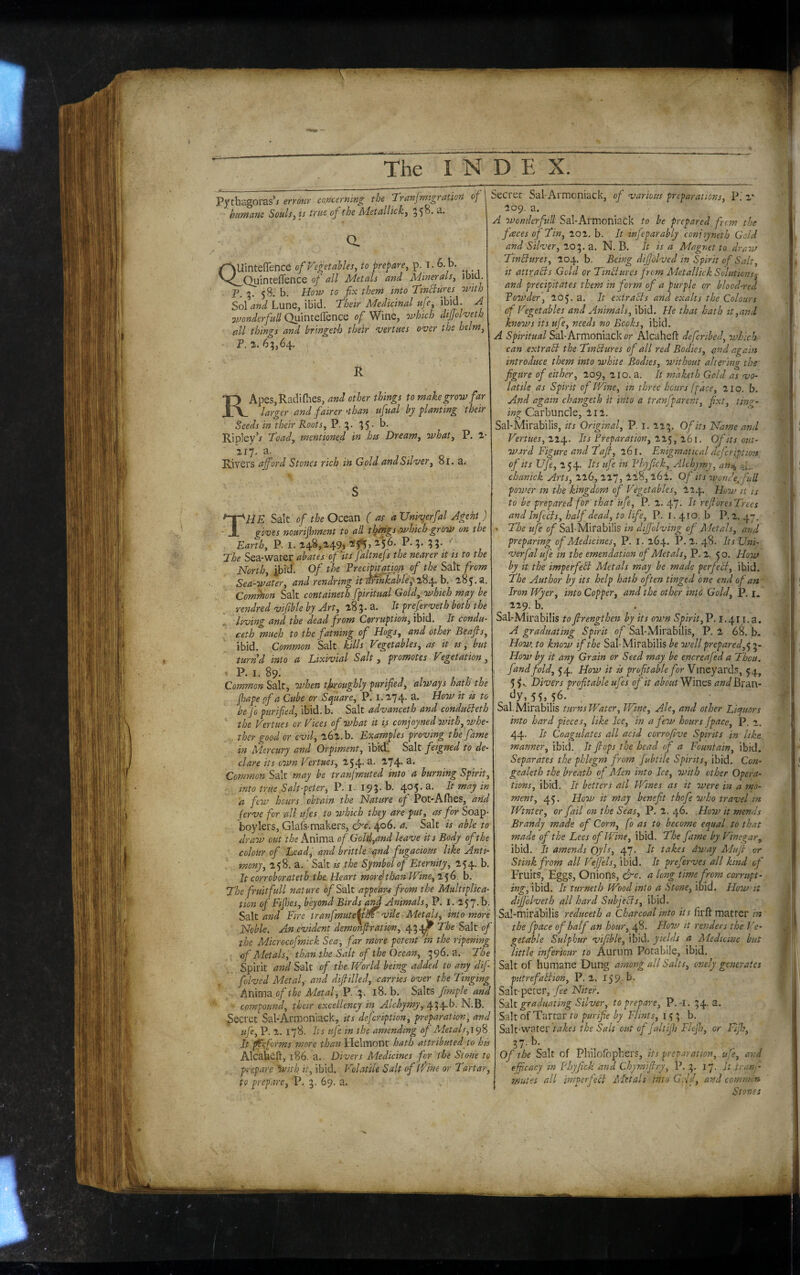 Pythagoras’/ errour concerning the ’TranjrmgrctUoft of huntane Souls, is true of the hdetullick, 55^- a QUinteffence ofp^egetahles, to prepare, p. i. 6.b. ^ ^ Quinteflence of all Metals and Minerals, ibiQ. 3. 58. b. Hoiu to fix them into TinBures with Sol and Lune, ibid. 'Their Medicinal ufe, ibid. A 7mnderfuU Quinteflence of Wine, which dijjoiveth all things and bringetd) their verities P. 1. 63,64, over the helm. R RApeSjRadiflies, and other things to make grow far larger and fairer'than ufual by planting their Seeds in their Roots, P. 3. 35- b- Ripley’/ Toad, mentioned in his Dream, what, P. 117. a. Rivers a ford Stones rich in Gold and Silver, 81. a.- The Salt of the Ocean ( as a TJnivyrfal Agent ) gives nourifhment to all tlfings.which grow on the Earth, P. I. i4^>^49j ^5*5» ^5^' ??• '' Jhe Sea-water abates cf'its faltnefs the nearer it is to the North, ibicfl Of the Frecipitatjpn^ of the Salt from Sea-water, and rendring it^tnkabUyT^J^.h. 185.a. Common Salt containeth fpiritual Gold, which may be rendred vifible by Art, 183.3. It prefer vet h both the living and the dead from Corruption, ibid. It condu- ceth much to the faming of Hogs, and other Beajls, ibid. Common Salt kills Vegetables, as it ts, but turnd into a Lixivial Salt, promotes Vegetation, i P. I. 89. Common Salt, when tjaroughly purified, always hath the fhape pf a Cube or Sfuare, P. i. 274. a. How it is to be fo purified, ibid. b. Salt advanceth and condubleth the Vertues or Vices of what it is conjoyned with, whe¬ ther good or evil, 262. b. Examples proving the fame in Mercury and Orpiment, ibidu Salt feigned to de¬ clare its own Vertues, 254- ^74* Common Salt may be tranfmuted into a burning Spirit, into true Salt-peter, P. I- 193- b. 405. a. It may in a few hours obtain the Nature of Pot-Afhes, afid ferve for all ujes to which they are put, as for Soap- boylers, Glafs-makers, &c. 406. a. Salt // able to draw out t/je Anima of Gold,and leave its Body of the colour of Lead, and brittle and fugacious like Anti- . mony, 258. a.' Salt is the Symbol of Eternity, 254. b. It corroborateth the Heart mordthanTVine,‘i<j6. b. The fruit full nature o/Salt appeLu from the Multiplica¬ tion of Fifes, beyond Birds a^ Animals, P. i. 257. b. SaltFire tranfmute^jfm vile Metds, into more Noble. An evident demonfiration, 4347 The Salt of the Microcofmick Sea-, far more potent in the ripening of Metals, than the Salt of the Ocean, 396. a. The Spirit and Salt of the. World being added to any dif folved Metal,- and diftilled, carries over the Tinging Aiiwp^d- of the Metal, l8, b. Salts fimple and compound, their excellency in Alchymy, 434-^- Secret Sal-Armoniack, its defeription, preparation, and ufe, P. 2. 178. Its ufe in the amending of Metals, It 0tforms more than tielmont hath attributed to his Alcabefl:, 186. a. Divers Medicines for the Stone to prepare ^v/th it, ibid. Volatile Salt of Wine or Tartar, to prepare, P. 3. 69. a. Secret Sal-Armoniack, of various preparations, P. 2* 209. a. A wondcrfull Sal-ArmoniaCk to be prepared from the faces of Tin, 202. b. It infeparably conioyneth Gold and Silver, 203. a. N. B. It is a Magnet to draw Tinctures, 204.8. Being difjblved in Spirit of Salt, it attracts Gold or Tinblures from Metallkk Solutions^ and precipitates them in form of a purple or blood-red Founder, 205. a. It extracts and exalts the Colours of Vegetables and Animals, ibid. He that hath it,and knows its ufe, needs no Books, ibid. A Spiritual Sal-Armoniack or Alcaheft deferibed, which can extrahi the Tinhiures of all red Bodies, and again introduce them into white Bodies, without altering the figure of either, 209, 210. a. It maketh Gold as vo¬ latile as Spirit of Wine, in three hours [face, 210. b. And again changeth it into a tranfparent, fixt, timr- Carbuncle, 212. Sal-Mirabilis, its Original, P. i. 223. Of its Name and Vertues,Its Freparation, tSi. Of its out¬ ward Figure and Taft, 261. Enigmatical defcription of its Ufe, 254. Its ufe in Fhyfick, Alchjmy, an,^ -.y. chanick Arts, 226, 227, 228, 26i. Of its wonde. fuU power in the kingdom of Vegetables, 224. How it is to be prepared for that ufe, P. 2. 47. It reft'oresTrees and Infeci s, half dead, to life, P. l. 410. b P. 2. 47, The ufe of Sal-Mirabilis in difj'olving of Metals, and preparing of Medicines, P. I. 164. P. 2. 48. Its Uni- verfal ufe in the emendation of Metals, P. 2. 50, How by it the imperfehl Metals may be made perfect, ibid. The Author by its help hath often tinged one end of an' Iron Wyer, into Copper, and the other into Gold, P. i. 229. b. Sal-Mirabilis toftrengthen by its own Spirit,P. I.411. a. A graduating Spirit of Sal-Mirabilis, P. 2 68. b. How. to know if the Sal-Mirabilis be well prepared, How by it any Grain or Seed may be encreafed a Thou, fandfold, 5'4. How it is profitable for Vineyards, 54, 5 5 V Divers profitable ufes of it about Wines and Bran- ^ ‘^y,.55,.56. , Sal-Mirabilis turns Water, Wine, Ale, and other Licjuors into hard pieces, like Ice, in a few hours Jpace, P. 2. 44. It Coagulates all acid corrofive Spirits in like manner, ibid. It flops the head of a Fountain, ibid. Separates the phlegm from fubtile Spirits, ibid. Con- gealeth the breath of Aden into Ice, with other Opera¬ tions, ibid. It betters all fVines as it were in a mo¬ ment, 45. HoW it may benefit thofe who travel in Wtnter, or fail on the Seas, P. 2, 46. Hoop it mends Brandy made of Corn, fo as to become equal to that made of the Lees of Wine, ibid. The fame by Vinegar, ibid. It amends Oyls, 47. It takes dway Muft or Stink from all Vejfels, ibid. It preferves all kind of Fruits, Eggs, Onions, &c. a long time from corrupt¬ ing, ibid. It turneth Wood into a Stone, ibid. How it dijfolveth all hard Subjecis, ibid. Sabmirabilis reduceth a Charcoal into it s firft matter in the fpace of half an hour, 48. Hoov it renders the Ve¬ getable Sulphur vifible, ibid, yields a Medicine but little inferiour to Aurum Potabile, ibid. Salt of humane Dung among all Salts, cnely generates putrefablion, P. 2, 159;^* Salt-peter, fee Niter. S'At graduating Silver, to prepare, P.-l. 34- Salt of Tartar to purifie by Flints, 153b. Salt-water takes the Salt out of Jaltijh Flefti, or Fifty, 37. b. Of the Salt of Philoibphers, its preparation, ufe, and efficacy in Fhyfick and Chymiftry, P. 3. 17, It tran-.- mutes a. ll imperjecl A'ktals into GAft, and common Stoves
