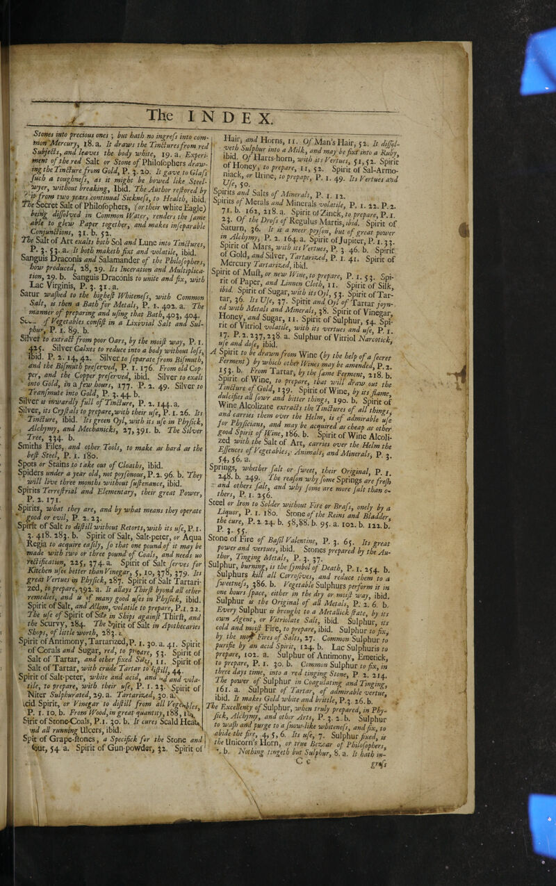 k Stones into precious ones ; but hath no ingrefs into com- inon'Mercury^ l8.a. It draws the Tinbiuresfrom red SubjeBs^ and leaves the body white, 19. a. Experi¬ ment of the red Salt or Stone of Philolbphers draw¬ ing the TtnSlurefrom Gold, P. 26. It gave to Glafs » Juch a toughnefs, as it might be bowed like Steel- \ ivithout breaking. Ibid. The Author refiored by i two years .continual Sicknefs, to Health, \h\(\. The Secret Salt of Philolbphers, f or their white Eagle) being dif[olved in Common Water, renders the jame able to glew Paper together^ and makes infeparable ConjunHions, 31. b. 52. . Salt of Art exalts both Sol and Lune into TinBures, i‘ 55* ^oth maketh fixt and volatile, ibid. Sanguis Draconis and Salamander of the Phtlofophers, how produced, 28, 29. Its Inceration and Multiplica¬ tion, 29. b. Sanguis Draconis to unite and fix, with Lac Virginis, P. 3. ;i.a. Satur wajhed to the highefi Whitenefs, with Common Salt, ts then a Bath for Metals, P. r. 402. a. The manner of preparing and ufing that Bath, 403, 404. Scw.- fVegetMes confifi in a Lixivial Salt and Sul¬ phur, P. I. 89. b. Silver to extraSl from poor Oars, by the moifi way, P. i. 4^5* Silver Calxes to reduce into a body without lofs, j* P’ feparate from Bifmuth, and the Bifmuth preferved, P. 1.176. From old Cop¬ per, and the Copper preferved, ibid. Silver to exalt into Gold, ina. few hours, 177. P, 2. 49. Silver ro Tranfmute into Gold, P. 3. 44. b. Silver is inwardly full ofTinbiure, P. 2. 144. a. Silver, its Cryfitals to prepare,with their ufe, P. I. 26. Its Tinlture, ibid. Its green Oyl, with its ufe in Phyfick, . Alchymy, and Mechanicks, 17, 391. b. The Silver Smiths Files, and other Tools, to make as hard as the befi Steel, P. i. 180. Spots or Stains to take out of Cloaths,\\AA. Spiders under a year old, not poyfonous, P.2. 96. b. They will live three months without fufienance, ibid. Spirits Terrefitrial and Elementary, their great Power, P. 2. 171. ^Spirits, what they are, and by what means they operate good or evil, P. 2. 23. Spirit of Salt to dijiill without Retorts, with its ufe, P.i. 1 ?• 4*^' 2.^5» b. Spirit of Salt, Salt-peter, or Aqua Regia to acquire eafily, fo that one pound of it may be made with two or three pound of Coals, and needs uo reification, 225, 374. a. Spirit of Salt ferves for Kitchen ufes better thanVinegar, 5, lo, 378, 379. Its . great Vertues in Phyfick, 287. Spirit of Salt Tar'tari- 2ed, to prepare, 392. a. It allays Thirfi byond all other remedies, and is fi many good ufes in Phyfick, ibid. Spirit of Salt, and AJ.lpm, volatile to prepare, P.1.22 The ufe c/Spirit of SiaV in Ships againfi Thir% and the Scurvy, 284. The Spirit of Salt in Apothecaries Shops, of little worth, 2.^1. t.. Spirit of Antimony, Tar tarized,p. i. 30. a. 41. Spirit of Corals Sugar, red, to pupare, 53. Spirit of Salt of Tartar, and other fixed Sd^s, i j. Spirit of Salt of Tartar, with crude Tartar to Ifiill, ' d ,oA ^ ■ Spirit of Salt-peter, white and acid, and tile, to prepare, with their ufe, P. i. 23. 5pifi{. Niter Sulphurated, 2^. a. Tartariz,ed, 30. a., vcid Spirit, or Vinegar to difiill from all Vegti^kf^j P. I. 10, b. From Wood,in great quant ity,i^%, ’ Sirit of Stone-Coals, P.i. 30. b. It cures Scald Heals md all running Ulcers, ibid. Spit of Grape-ftones, a Spedfick for the Stone and (aut, 54. a. Spirit of Gun powder, 32. Spirit of Hair, W Horns, 11. 0/Man’s Hair. 5 i. I, dtjfol- ibi^ O/Harts-horn, wnh ds Venues, 51,^2. Spirit 5 2. Spirit of Sal-Armo- niack, or Urine, toprepape, P. i. 49. pts Vertues and opirits Salts of ATmerals, P. j. 12 Spirits 0/’Metals and Minerals volatile, P. i. I2 P 2. 7 r. b. 162, 218 a. Spirit of Zinck, to prepare, p[ i’ 23. Of the Drofs of Regulus Martis, %irit of ^ of great power Spi^i^of'Jupiter,P.V33. Spirit of Mars w^Vous Vertues, P. 3. 46. b. Spirk Gold, W Silver, Tartanz^ed, P, i. ±1. Spirit of Mercury Tartariz^ed, ibid. Spirit of Muft, or new Wine, to prepare, P. i. < 2 Soi- m of Paper, w Un„en cloh, Spirit si, • tt ,/'7' OX 13- Spirit of Tar¬ tar, 36. Its Ufe, 37. Spirit and Oyl of Tartar loan¬ ed with Metals and Minerals, 38. Spirit of Vin^ar Honey W Sugar, ii. Spirit of Sulphur, u. Spi¬ rit of Vitriol volatile, with its vertues and «/e P j Vrl of Vitriol Woo/zf/ ufe and dofe, ibid. * A Spirit to be drawn from Wine {by the help of a fecret Ferment) by which other Wines may be amended P 2 Tartar, by the fame Ferment, 218,’b’ TM prepare, that will draw out the y»^»re ofGold, 139. Spirit of Wine, by its flame ddcifies aUfowr and bitter things, 190. bf SpHt of Wine Alcohzate extrais the TinBures of allthtms carries them over the Helm, is of admirable u(e for Phyficians, and may be acquired as cheap as other zed with the Salt of Art, carries over the Helm the Effences of Vegetables,' Animals, and Minerals P ? 54,56-a- ' T Springs, whether fait or fweet, their Original, P, j. 248. b. 249 The reafon why fome Springs are frefh ~ and others fait, and why fome are more fait thane^ thers, P. Ii 256. Steel or Iron to Solder without Fife or Brafs, onelv by a Liquor, Pi. ,80 Stom of the Rems and BUdder, the cure, P. 2. 24. b. 58,88. b. 95. a. 102. b. 122. b* P- 3» 55 ; Stone of Fire of Bafil Valentine, P. 3. 65. Its great powered vertues, ibid. Stones prepared by the Au¬ thor, Tinging Metals, P. 3. 37. Sulphur, burning, is the fymbol of Death, P. i. 254. b. Sulphurs kill all Corrofives, and reduce them to a fweetnefs, 2^6. b. Vegetable Sulphurs perform it in owe hours fpace, either in the dry or moift way, ibid^ Sulphur is the Original of all Metals, P 2 6 b* Every Sulphur ts brought to a MetaUick fiate, by its own Agent, or Vitriolate Salt, ibid. Sulphur, its cold and moifi Fire, to prepare, ibid. Sulphur to flx^ by the mof Fires of Salts, 27. Common Sulphur to purifie by an acid Spirit, 124. b. Lac Sulphuris to prepare, 102. a. Sulphur of Antimony, Eraetick, to prepare, P. i. 30. b. Common Sulphur to fix, in three days time, into a red tinging Scone, P. 2. 214 The power of Sulphur in Coagulating and Tingis^' lol. a. Sulphur of Tartar, of admirable vertue ibid. It makes Gold white and brittle, P.3. 26. b. * ; The Excellency o/SuIphur, when truly prepared in Phv- flck, Alchymy, and other Arts, P. 3.2^ Sulpht^r to wafh and purge to a fmw-like whitenefs, and fix to abide the fire, 4,5,6. Its ufe, q. Sulphur fixed] is Unicorn s Horn, or true Bez,car of Fhilofophers ■ b. Nothing tingeth but Sulphur, 8. a. It hath in- ' C C ^r9fs i