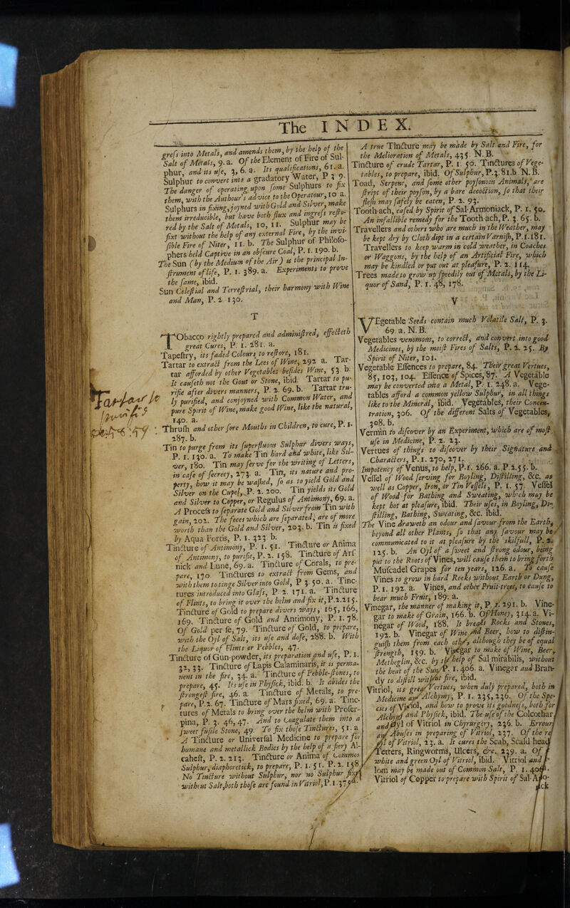 grefs mio Metals, andamtssdsthetts,by ' f Salt of Metals, 9.a. O/tteEkmew of Fire of bal fhm! aad SIS u]e, ;,6,a. */'?'’''4‘'';er'’P 2 9 Sulphur toeoavertinto a 9- The damsr of operating upon fome SulpnU p theJ^lh the Authouf sad-vice to the Operatour.io ^ Sulphurs wping.joyned with Gold andAtlver mak them irreducible, hut have both flux and mgrefs reflo^ red by the Salt If Metals, lo, II Sulphur ^ flxt without the help of any eternal Fire, by %le Fire of Niter, 11, b. The Sulphur of Philofo- phers held Captive tn an obfcure Coal, 1.1- 190. d. The Sun (by the Medium ef the Air) is the principal In- flrumen/oflife, P. I- a. Experiments to prove the fame, ibid. , . , rrr.^^ Sun Celefiial and Terrefirial, their harmony viith Ume and Man, P. 1. 15’^- A true Tlndlure may be made by Salt and Fire, for the Melioration of Adetals, 455 - Tindture of crude Tartar, P. I. 50. Tindlures of Vege¬ tables, to prepare, ibid. Of SulphurN. B. Toad, Serpent, and fome other poyfonorts Animals, ‘ are flript of their poyfon, by a bare decohUon, Jo that their flejh may fafely be eaten, P. 2. 95. Tooth-ach, eafed by Spirit o/Sal-Armoniack, P. r.'5o. An infallible remedy for the Tooth-ach,P. 5 ^5- Travellers and others who are much in the PVeather, may be kept dry by Cloth dipt in a certain Varnijh, P.I.lSl. Travellers to keep warm in coldiveatber, in Coaches, or Waggons, by the help of an Artiflcial Fire, which may be kindled or put out at pleafure, P. 1. i 14* Trees madeto grow up fpeedily out of Metals, by the Li~ quor of Sand, P. I. 4^» I7^> ‘ Tobacco rightly prepared and adminiflred, effehleth great Cures, P. I. iSl. H. Tapeftry, its faded Colours to reflore, lol. Tartar to extrabl from the Lees of Wme, 191 a. iar- tar a forded by other Vegetables befdes Wme, 550. It caufeth not the Gout or Stone, ibid. Tartar to pu- rife after divers manners, P. 69. b. Tartar tru¬ ly purifed, and conjoyned with Common Water, and pure Spirit of Wine, make good Wine, like the natural, Thrufh and other fore Mouths in Children, to cure, P. I* ^87. b. T\n to purge from its fuperfuous Sulphur divers Ways P. I. 110. a. To make Tin hard ahd white, like Sti¬ ver 180. Tin may ferve for the 7tir it ing of Letters, in cafe of fecrecy, 173. a. Tin, its ferty, how it may be wajhed, fo as to yield Gold and Silver on the Cupel, JP. a. aoo. Tin yields its Gold and Silver to Copper, or Regulus of Antimony, 69. a. A Procefs to feparate Gold and Silver from Tinwitb gain, 101. The feces 7vhich are fepdrated, of more worth than the Gold and Silver, 103-b. Tin is fxe Tniame of Antimony, P. 1.51. of Antimony, to purifie, P. i5'8- Tindture o/Arf nick and I.une, 69. a. Tindure of Corals, to pre¬ pare, 170. Tindures to extrafl from Gqv[\s, and with them to tinge Silver into Gold, P 3.50.3.^ tU'SQS introduced into Glafs, P-2. I7t'a. Tinduie of Flints, to bring it over the helm and fix P.2.115. Tindure of Gold to prepare divers ovaysy 165,166, 169 Tindure of Gold and Antimony, P. i. 7°- Of Gold per fe, 79. Tindure of Gold, to prepare with the Oyl of Salt, its ufe and dofe, l88. b. With the Liquor of Flints or Vebbles, 47. Tindure of Gun-powder, its preparation and ufe, 1. i. -9 1, 33. Tindure o/Lapis Calaminaris, ;> is perma- lent in the fire, 34. a. T\odiUXQof?ebble-fiones,to prepare, 45. Its ufe in Fhyflck, ibid. b. It abides the f rangef fire, 46. a. Tinduie of Metals, ^^P^^ y. fare,P.%. 67. Tindure of fixed, 69. a. Tinc¬ tures of Metals to bring over the helm with Proier-- pina, P. 3. 46,47. And to Coagulate them into a 4 fweetfufile Stone, 49- To fix thofe TinAures, 5 i. a ‘ A Tindure or Univerfal Medicine to prepare for humane and metallick Bodies by the help of a fiery Al- caheft, P. 1.113. Tindure or Anima of commoi Sulphur, diaphoretick, to prepare, P. I. $ t. P-2. 15° No TinAure without Sulphur, nor no Sulphur fix*' withiut Salt,both thofe are found in Vitriol, P. i • 37' 'Seeds contain much Volatile Salt, P. , 69 a. N. B. Vegetables wwowofl-/, to corteB, and convert into good Medicines, by the moifi Fires of Salts, P. 1, 15. By Spirit of Niter, loi. Vegetable Eflences to prepare, 84. Their great Vertues, 85,103,104. ETence ofSfi\ct% 87. A Vegetable may be converted itito a Metal, P. I. 14^. a. Vege¬ tables afford a common yelloov Sulphur, in all things hketothe Mmeral, iSid. Vegetables, their Concen¬ tration, 306. Of the different Salts of Vegetables, 3©8. b. Vermin to difeover by an Exp'erintent, which are of mofk, ufe in Medicine, P. 1. 23. jVertues of things to difeover by their Sigiidture and Charatters,P.l.^1o,^ll^ . Impotency 0/Venus, to help, P.i’. 266. a. P.1.55. b. Vefiel of Wood ferving for Boyling, DifiiUing, &C. a$ well as Copper, Iron, Or Tin Veffels, P, I. 57. Veflel of Wood for Bathing and Sweating, wh-ch may be 1 kept hot at pleafure, ibid. Their ufes, in Boyling, Di-^ 1 ,i; filling. Bathing, Sweating, &c. ibid. ;> The Vine draweth an odour and favour from the Earthy L beyond all other Plants, fo that any favour maybe/ communicated to it at pleafure by the skilfull, P. 1. 115. b. An Oyl of a fweet and firong odour, being ' put to the Boots of Vines, ovill caufe them to bring forth , Mufcadel Grapes/or 116. a. To caufe Vines to grow in hard Rocks without Earth or Dung, P. I. 192. a. Vines, and other Fruit-trees, to caufe to bear much Fruit, 189; a. . - Vmegar, the manner of making it, P. /. 291. b. Vine-. gar to make of Grain, 166. b. Of'Honey, 314.3. Vi-' ; negar of Wood, 188. It breads Rocki and Stones, 191. b. Vinegar of Wine rhd Beer, how to difiin- n-ud them from each otlo/y although they be of equal •firmgth, 159. b. Vulgar » Metbeffin, &c. by Whelp of Sal mirabilis, without the heat of the Sun/P- I- 406. a. Vinegar aud Bran- dv to dtfiill 7mtb^^ ibidi Vitriol its grea/'Vertues, v/hen duly prepared, both in Medicine am ALchymy, P. I. 135, 236. Of the Spe- i/io], and how to prove its goodnejs, both for and Phyfick, ibid. The ufe of the Colcotbar of Vitriol tn Chyrurgery, 136. b. Errour, 'bufes tn preparing of Vitriol, 137. Of the rei 'Vitriol, 13. 3. It cures the Scab, Scald hea ’etters, Ringworms, Ulcers, &c. 139. a. Of 7vhite and green Oyl of Vitriol, ibid. Vitriol and t' lom may be ?nade out of Common Salt, P. i. 401 Vitriol 0/Copper to prepare with Spirit of Sal-AfO -^ck