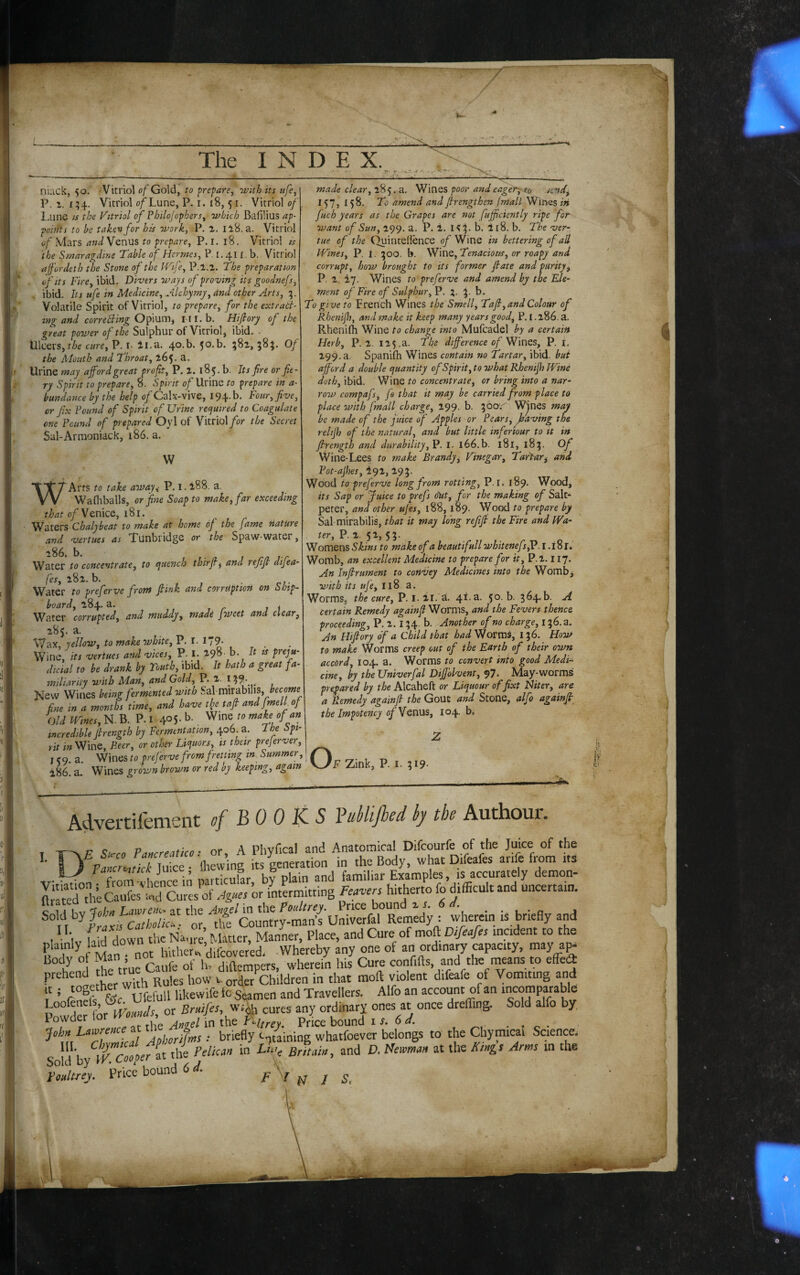 nuck, 50. Vitriol of Gold, to prepare, with its ttfe, P. r. i;4. Vitriol o/Lune, P. i. 18,5 r. Vitriol of L,une IS the Vitriol of Philojophers, which Bafilius ap¬ points to be taken for his work, .P. a. Ii8. a. Vitriol of M'^ts and Venus to prepare, P. I, 18. Vitriol is the Smaragdine Table of Hermes, P. 1.411. b. Vitriol afordeth the Stone of the IVife, P.l.z, The preparation . of Its Fire, ibid- Divers ways of proving its goodnefs, ibid. Its life in Medicine, Alchymy,dnd other Arts, 1,. Volatile Spirit of Vitriol, to prepare, for the extrati- mg and correcting Ofxum^ i-ri.b. Hijtory of the great power of the Sulphur of Vitriol, ibid, . Ulcers, cure, P. i- 4l.a. 4o.b. 50.b. 581, 58;. Of the Mouth and Throat, 165. a. Urine may afford great profit, P, 2. 185. b. Its fire or fie¬ ry Spirit to prepare^ 8. Spirit 0/Urine to prepare in a- bundance by the help o/Calx-vive, I94.b. Four, five, or fix Pound of Spirit of Urine recjuired to Coagulate one Pound of prepared Oyl of Vitriol/or the Secret Sal-Armoniack, 186. a. W W Arts to take awau P. i 3' Wafliballs, or fine Soap to make, far exceeding 0/Venice, 181. Chulyhdiit to vtcikQ cit hottis oj the ffijnc Hutuve and v-ortues as Xunbridge or the Spaw-water, Water to concentrate, to ejuench thirfi^ and refif difea- fes, 282. b. Water to preferve front ftink and corruption on Ship¬ board, 284. a. - Wa ter corrupted, and muddy, made jweet and clear, 285. a. Wax, yellow, to make white, P. 1. 1 /9- Wine, its vertues and vices, P. I. 298. b. It is preju¬ dicial to be drank by Youth, ibid. It hath a great fa¬ miliarity with Man, and Golf P. 2. I . New Wines being fermented with S-dl imuhWS, become fine in a months time, and have tlje tafi and Jmell of Old mnes, N. B. P. I 405- b- Wine ro mahof an incredible firength by Fermentation, 406. a. I he Spi¬ rit in Wine, Peer, or other Li<juors, is their prejerver, I <9. a. Wines to preferve from fretting in Summer, 186! a.' Wines grown brown or red by keeping, again made clear,-a.. poor andeagery to tend, 157, 158. To amend and firengthen fmall Wines iti fuch years as the Grapes are not fufficiently ripe for want of Sun, 299. a. P. 2. Hp b. 4 [8. b. The ver- tue of the (^inteilence 0/Wine in bettering of all Wines, P. 1. ;5oo. b. Vf\UQ,Tenacious, or roapy and corrupt, how brought to its former fate and purity, P. 2. iy. Wines to preferve and amend by the Ele¬ ment of Fire of Sulphur, P. 5. b. To give to French Wines the Smell, Taft, and Colour of Rhenijh, and make it keep many yearsgood^ P. 1.286. a. Rhenifh Wine to change into Mufcadel by a certain Herb, P.2. 125.a. Fhe difference of Wines, P. i. 299. a. Spanifh Wines contain no Tartar, ibid, but afford a double cjuantity of Spirit, to what Rhenifh Wine doth, ibid. Wine to concentrate, or bring into a nar¬ row compafs, fa that it may be carried from place to place with fmall charge, 299- h. Wjucs may be made of the jiiice 0/ Apples or Pears, having the relijh of the natural, and but little infenour to it in firength and durability, P. i. i66.b. 181, 185, Of Wine-Lees to make Brandy, Vinegar, TarPar^ and Pot-ajhes, te)!, 295. Wood to preferve long from rotting, P. r. 189. Wood, its Sap or Juice to prefs o'ut, for the making of Salt¬ peter, and other ufes, 188,189. Wood to prepare by Sal-mirabilis, that it may long reffi the Fire and /Fia- P. 2. 52, 53. Womens to make of a beautifull whitenefs,V. l.iSr* Womb, an excellent Medicine to prepare for it, P.2.117. An Infir ument to cotiVey Medicines into the Wombj with its ufe, I18 a. Worms, the cure, P. i. 21. a. 41.3. 50. b. 364.b. A certain Remedy againfi Worms, and the Fevers thence proceeding, P. 2. 134. b. Another of no charge, 136.3. An Hifiory of a Child that W Worms, 136. How to make Worms creep out of the Earth of their own accord, 104. a. Worms to convert into good Medi¬ cine, by theUniverfal Dffolvent, 97' May-worms prepared by the Alcaheft or Liqueur offixt Hiter, are a Remedy againfi the Gout and Stone, alfo againfi the impotehey of Venus, 104. b. o F Zink, P. I. 319- V Advert!fement of BOOKS Buhlijhod iy tho Authour. DF S1.C0 Pancreatice: or, A Phvfical and Anatomical Difeourfe of the Juice of the ^PancrJlcnjL . Ihewing its generation in the Body, what Difeafes arifc from its ^ (Zm < Irfin mrticuUr bv plain and familiar Examples, is accurately demon- “die Cau?esures .^2«« or intermitting Feavers hitherto fo difficult and uncertain. ^IfffffftMiJ 'm,1lfe'cl'ntr?mrrfi Unimfar wherein is briefly and p,,Wy law down the N.1^^^^^^^^^^^^ ’urCaufc ^ hij Cure confifls, and the rneans to effe<a prehen children in that mod violent difeafe of Vomiting and ' rnpfs &c ufefull likewife fc Sedamen and Travellers, Alfo an account of an incomparable Powder iorlVouiuls, or Bruifes,yt\ cures any ordinary ones at once dreffing. Sold alfo by, Powder 1 or ^ j„g-eHn ^Htrey. Price bound i 6 -rn- ^tfTlTmlarTphonfnts: briefly c^^/aining whatfoever belongs to the Chymical Science. Sol l b VK Cooper it the Pelkan in Lhr, Britain, and D, Newman at the Kings Arms in the