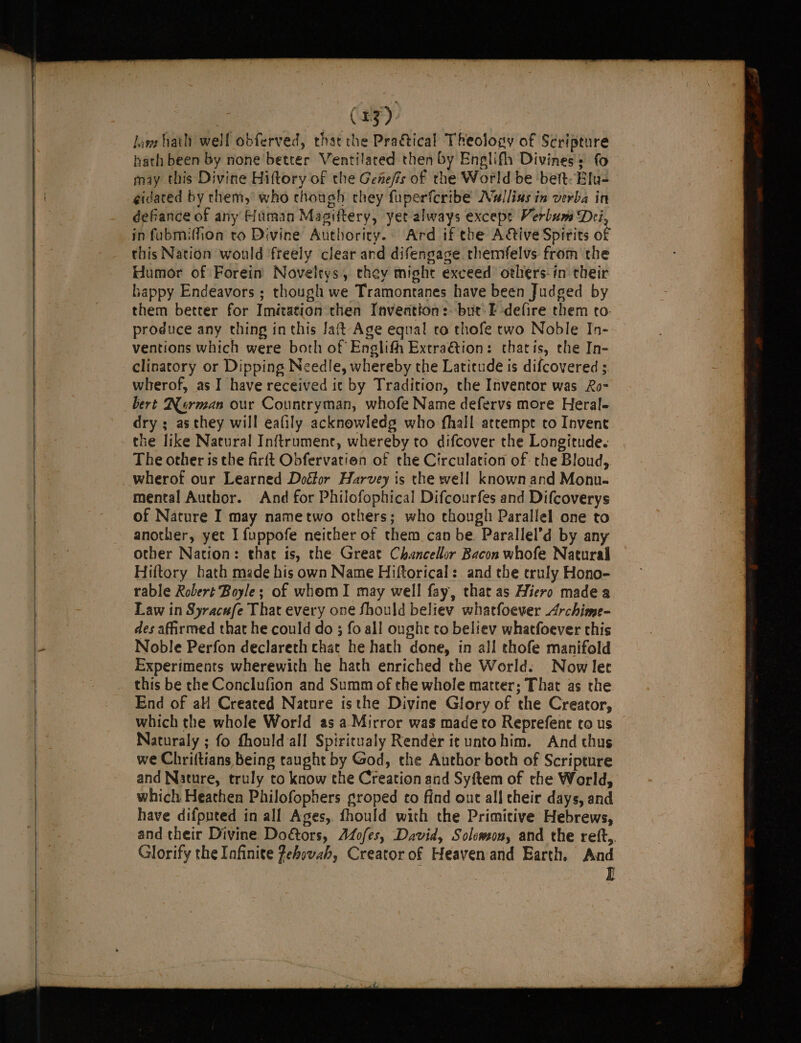 me (33) lave hath well obferved, that the Practical Theology of Scripture hath been by none better Ventilated then by Englifh Divines: fo may this Divine Hiftory of the Genefis of the World be bet. Elu- gidated by them, who though they fuperferibe Nallias in verba in defiance of any Human Magiftery, yet always except Verbum Dei, in fubmiffion to Divine Authority. Ard if the Ative Spirits of this Nation would freely clear and difengage rhemfelvs from the Humor of Forein Novelrys, they might exceed others-in their Lappy Endeavors ; though we Tramontanes have been Judged by them better for Imitation then Inveation:. but: E-defire them to. produce any thing in this Jaft Age equal co thofe two Noble In- ventions which were both of Englith Extra&amp;tion: cthatis, the In- clinatory or Dipping Needle, whereby the Latitude is difcovered ; wherof, as-I have received ic by Tradition, the Inventor was Ro- bert RNRerman our Countryman, whofe Name defervs more Heral-= dry ; asthey will eafily acknowledg who fhall atrempt to Invent the like Natural Inftrument, whereby to difcover the Longitude. The other is the firft Obfervatien of the Circulation of the Bloud, wherof our Learned Doctor Harvey is the well known and Monu- mental Author. And for Philofophical Difcourfes and Difcoverys of Nature I may nametwo others; who though Parallel one to another, yet I fuppofe neither of them can be. Parallel’d by any other Nation: thar is, the Great Chancellor Bacon whofe Natural Hiftory hath made his own Name Hiftorical: and the trnly Hono- rable Robert Boyle; of whom I may well fay, that as Hiero madea Law in Syracufe That every one Should believ whatfoever Archime- des affirmed that he could do ; fo all ought to believ whatfoever chis Noble Perfon declareth chat he hath done, in all thofe manifold Experiments wherewith he hath enriched the World. Now let this be the Conclufion and Summ of the whole matter; That as the End of aH Created Nature isthe Divine Glory of the Creator, which the whole World as a-Mirror was made to Reprefent co us Naturaly ; fo fhould all Spiritualy Render it untohim. And thus we Chriftians being taught by God, the Author both of Scripture and Nature, truly to know the Creation and Syftem of the World, which Heathen Philofophers groped to find ont all cheir days, and have difputed in all Ages, fhould with the Primitive Hebrews, and their Divine Doors, Azofes, David, Solomon, and the reft,. Glorify the Infinite fehovah, Creator of Heaven and Earth. And E