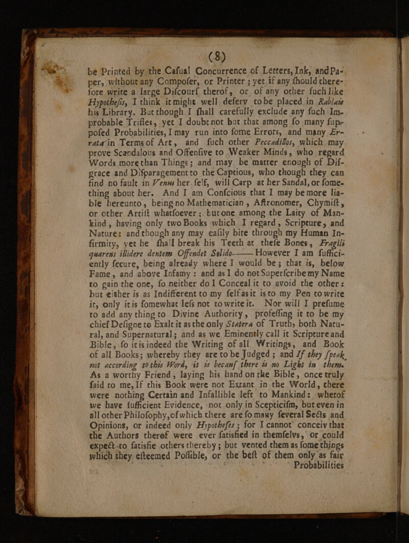 be Printed by the Cafual Concurrence of Letters, Ink, andPa- per, without any Compofer, or Printer ; yet if any {hould chere- fore write a large Difcourf therof, or of any other fuch like Hypothefis, I think itmight well deferv tobe placed in Rablas his Library. Butthough I fhall carefully exclude any fuch Im- probable Trifles, yec I doubrnot but that among fo many fup- pofed Probabilities, I may run into fome Errors, and many £r- ratain Termsof Are, and fuch other Peccadilos, which: may prove Scandalous and Offenfive co Weaker Minds, who regard Words morethan Things; and may be matter enough of Dif- grace and DNparagementto the Captious, who though they can find no fault in Venss her felf, will Carp at her Sandal, or fome- thing about her. And I am Confcious that I may be more lia- ble hereunto, being no Mathematician, Aftronomer, Chymift, or other Artift whatfoever; butone among the Laity of Man- kiad , having only two Books which I regard, Scripture, and Nature: and though any may ealily bice through my Human Jn- firmity, yet he fha'l break his Teeth at thefe Bones, Fragili guarens illidere dentem Offendet Solido-— However I am fuffici- ently fecure, being already where I would be; that is, below Fame, and above Infamy: and asI do not Superfcribemy Name to gain the one, fo neither do I Conceal it to avoid the other: bue either is.as Indifferent to my felfasic isto my Pen ctowrite it, only itis fomewhat lefs not towriteit. Nor will I prefume to add any thingto Divine Authority, profefling it to be my chief Defigne to Exalt it asthe only Statera of Truth, both Natu- ral, and Supernatural; and as we Eminently call it Scripture and Bible, fo itisindeed the Writing of all Writings, and Book of all Books; whereby rhey are to be Judged ; and Jf they {peak not according tothis Word, it w becauf there % no Light in theme As a worthy Friend, laying his hand onthe Bible, once truly faid co me, If this Book were not Extant in the World, chere were nothing Certain and Infallible lefe to Mankind: wherof we have fufficient Evidence, -not only in Scepticifm, but even in all other Philofophy,of which chere are fomawy feveral Sects and Opinions, or indeed only Hypothefes ; for I cannot’ conceiv that the Authors therof were ever fatisfied in themfelvs,’ or could expect-to fatisfie others thereby; but vented chem as fome things which they, efteemed Poflible, or the beft of them only as fair | | Probabilities