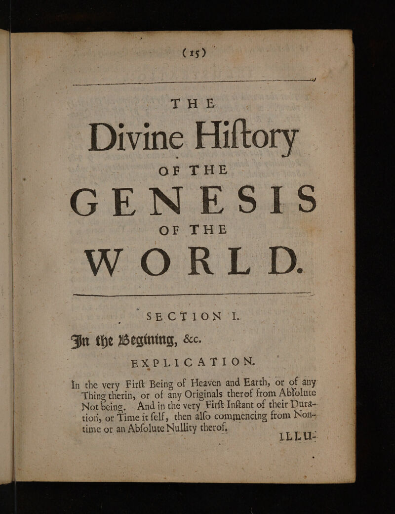 ee Divine Hiltory OF THE GENESIS wey ne E FEE : WORLD. &gt; ee S Sei TT ONT Gn the Begining, &amp;c. | EXPLIUCATION. | In the very Firft Being of Heaven and Earth, or of any | Thing therin, or of any Originals therof from Abfolute Not being. And in the very Firft Inftant of their Dura- tion, or Time it felf, then alfo commencing from Non- time or an Abfolute Nullity therof, | : LLLU: