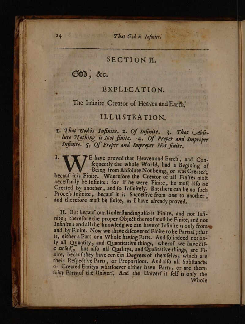 That God uw Infinite. : SECTION Ii. GOD, &amp;c. | EXPLICATION. The Infinite Creator of Heaven and Earth: ILLUSTRATION, £. That ~Godis Infinite. 2. Of Infinite. 3. That Abie. lute Nothing is Not finite. .4. Of Proper and Improper Infinite. 5, Of Proper and Improper Not finite, I. E have proved that Heavenand Earth, and Con- \ X fequently the whole World, had a Begining of Being from Abfolute Not being, or was Created: becauf icis Finite, Waerefore the Creator of all Finites mut neceflarily be Infinite: for if he were Finite, he muft alfo be Created by anocher, and fo Infinitely. Butthere can be no fuch Procefs Infinite, becauf ic is Saccelfive from one to another : and therefore muft be fiaite, as I have already proved, I. But becanf our Underftanding alfo is Finite, and not Inf- nite; therefore che proper Objeé thereof mutt be Finire, and not and by Finite. Now we shave difcovered Finite to be Partial schae is, either a Part ora Whole having Parts. And fo indeed not on- ly all Quantity, and Quantitative things, wherof we have dif- ¢ urfed’, bute alfo all Qualitys, and Qualitative things, are Fie nite, becaufthey have ceriein Degrees of themfelvs, which are their Refpetive Parts, or Proportions. And alfo all Subftances or Created Entitys whatfoever either have Parts, or are them- felys Pargsof the Univerf, And che Univerf ic felf is ony. the silt ar Whole