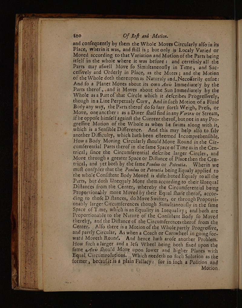 and confequently by them the Whole Moves Circularly alfoin its Place, wherinit was, and ftill is ; but only is’Localy Varied or Moved according to that Variation and Motion of the Parts being itfelf in che whole where ic was before: and certeinly all the ceffively and Orderly in Place, as the Motes; and the Motion of the Whole doth thereupon as Naturaly and,Nece@arily enfue: And fo a Planet Moves about its own Axis Immediately by the Parts therof,.and it Moves about the Sun Immediately by the Whole asa Partof that Circle which it defcribes Progrefiively, though ina Line Perpetualy Curvy, Andinfuch Motion ofa Fluid Body any way, the Parts therof do fo farr forth Weigh, Prefs, or Move, oneancther: as a Diver fhall find inany Vortex or Stream, if he oppofe himfelf againft the Current therof, but not in any Pro- grefhve Motion of the Whole as when he fwims along with ir, which ts a Senfible Difference. And this may help alfo to falv another Difficulty, which hath been efteemed Incomprebenfible, How a Body Moving Circularly fhould Move Round inthe Cir- cumferential Parts therof in the fame Space of Time as in the Cen- trical; fince the Circumferential defcribe larger Circles, and Move through a greater Space or Diftance of Place then the Cen- trical, and yet both by che fame Pondws or Potentia. Wherin we muft confyder that the Pondus or Petentia being Equaly applied to the whole Confiftent Body Moved is diftributed Equaly toall the Parts, but doth Unequaly Move them according to their Unegual Diftances from the Center, whereby the Circumferential being Proportionably more Moved by their Equal fhare ctherof, accor- ding to thofe Diftances, do Move Swifter, or through Proporti- onably larger Crrcumferences though Simulcaneoufly in the fame Space of Time, which is an Equality in Inequality; and beth are Proportionable to the Nature of the Conlittent Body fo Moved thereby, and the Diftance of the Circumferencestherof from the Center. Alfo there isa Motion of the Whole partly Progrefiive, and partly Circular, As when a Coach or Cartwheel in going for- watd Movech Rounc. And hence hath arofe another Problem. How fuch alarger and a lefs Wheel being both fixed upon the fame e4xs fhou'd Move upon lower and higher Planes with Equal Circumyolutions. .. Which needeth no fuch Solution as the Motion