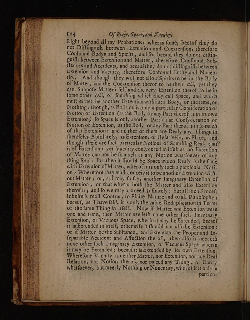 Light beyond all my Probations: wheras fome, becauf they do not Diftingnifh between. Extenfion and. Coextenfion, therefore Confound Bodys and Spirits, and fo, becauf they do not. diftin- guifh between Extenfionand Marter , therefore Confound Sub- {tances and Accidents, and becaufthey do not diftinguith beeween Extenfion and Vacuity, therefore Confound Entity and Nonen- tity. And though chey will not allow’Spirits to be in the Body Of Matter, andthe Coextenfion therof to betheir “li, yet they can Suppofe Matter itfelf and thevery Extenfion therof to bein fome other Udi, or fomthing which they call Space,. and which muft either be another Extentionwithout a Body, or the fame, or Nothing : though, as Pofition is only a particular Confideration or Notion of Extenfion (asthe Body or any Part therof isin itsowa Extenfion) fo Space is only another Particular Confyderation or Notion of Extenfion, as the Body or any Part therof isin fo much of that Extenfion: and neither of them are Realy any Things in themfelvs Abfolutely, as Extention, or Relatively, as Places and though chefe are fuch particular Notions of Somrhing Real, chae® is of Extenfion: yet Vacuity confydered initfelt as no Extention of Matter can not be fo much as any Notion whatfoever of any thing Real: for chen it fhould be Spacewhich Realy is the fame with Extenfion of Matter, wherofit is only {uch a particular Noti- on: Wherefore they muft conceivit to be another Extention with- out Matter 5 or, asI may fo fay, another Imaginery Exren‘ion of Extenfion, or that wherin both the Matter and alfo Extenfion therof is; and fo we may proceed Infinitely: bur.all fuch Procefs Infinite is moft Contrary to Finite Nature and to all Philofophy ; becauf, as I have faid, itis only the vaine Reduplicationin Terms of the fame Thing in itfelf. Now if Matter and Exten(ion were one and fame, then Matter needech none other fach Imaginary it is Exrended in icfelf; otherwife it fhould not alfobe Extenfion: or if Matter be the Subftance, and Extenfion the Proper and In- feparable Accident and Affeétion therof, then alfo ic needeth none other fuch Imaginary Extenfion, or Vacuous Space wherin it may be Extended; becaufic is Extended by ‘its own Extenfion. Wherefore Vacuity is neither Matter, nor Extenficn, nor any Real Relation, nor Notion therof,. nor indeed any Thing , or Entity whatfoever, but meerly Nothing or Nonentity, wherof itis only a