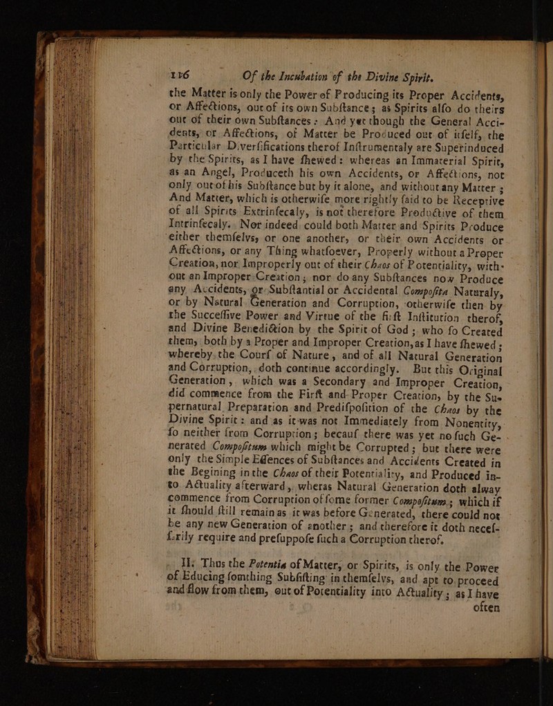 the Matter is only che Power of Producing its Proper Accidents, or Affedctions, ourof its own Subftances as Spirits alfo do theirs out of their own Subftances: And yec though the General Acci- dents, or Affections, of Matter be Provuced ove of ifelf, the Particular Diverfifications therof Inftrumentaly are Supetinduced by the Spirits, as I have fhewed: whereas an Immarerial Spirit, as an Angel, Produceth his own Accidents, or Affections, not only oneof his Subftance but by ic alone, and without any Matter ; And Matter, which is otherwife more rightly {atd to be Receptive of all Spirits Extrinfecaly, is not therefore Produétive of them Intrinfecaly.. Nor indeed. could both Matter and Spirits Produce either themfelys, or one another, or their own Accidents or Affeétions, or any Thing whatfoever, Properly without.a Proper Creation, nor Improperly out of their Chaos of Potentiality, with: out an Improper:Creation; nor doany Subftances now Produce any Accidents, or Subftantial or Accidental Compofita Naturaly, or by Natural. Generation and Corruption, -otherwife then by the Succeflive Power and Virtue of che fit Infticution therof, and Divine Benediétion by the Spirit of God ;. who fo Created them, both by a Proper and Improper Creation, as I have fhewed ; whereby.the Courf of Nature, and of all Natural Generation and Corruption, doth continue accordingly. Bute this Original Generation, which was a Secondary and Improper Creation, did commence from the Firft and Proper Creation, by the Sus pernatural Preparation and Predifpofition of the Chaos by the Divine Spirit: and sas it-was not Immediately from Nonentity, fo neither from Corruption; becauf there was yet no fuch Ge- nerated Compoftums which might be Corrupted; but there were only the Simple Edences of Subftances and Accidents Created in the Begining inthe Chaos of their Botentiality, and Produced in- to. Actuality afterward,. wheras Natural Generation doth alway commence from Corruption of fome former Compofitum.; which if it Should {till remainas ic was before Ge nerated, there could noe be any new Generation of another; and therefore ic doth nece{- {-rily require and prefuppofe fuch a Corruption cherof,