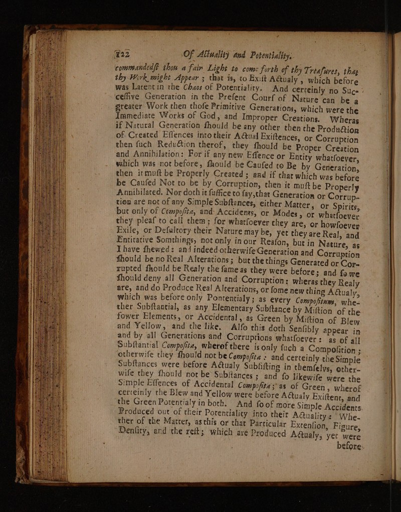 commandedft thou a fain Light to come forth of thy Treafures, thag thy Wirk might Appear ; that is, co Exift Actualy , which before was Larentin rhe Chaos of Potenrialiry. And certeinly no Suc cefive Generation in the Prefent Courf of Nature can be a greater Work then thofe Primitive Generations, which were the Immediate Works of God, and Improper Creations. Wheras if Natural Generation fhould be any other then the Produ&amp;ion of Created Effences intotheir A&amp;ual Exiftences, or Corruption then fuch Reduion therof, they fhould be Proper Creation and Annihilation: For if any new Effence or Entity whatfoever, which was not before, fhould be Caufed to Be by Generation, then itmuft be Properly Created ; aad if char which was before be Caufed Not to be by Corruption, then ict muft be Properly Anonthilated. Nor doth it fufficeto fay,chae Generation or Corrup- tion are not of any Simple Subftences, either Matter, or Spirits, but only of Ccepofita, and- Accidents, or Modes, or whatfoeyer they pleaf to call them; for whatfoever chey are, or howfoever Exile, or Defuleory their Nature may be, yet they are Real, and Entitative Somethings, not only in our Reafon, but in Nature, as Ihave fhewed: and indeed-otherwife Generation and Corruption fhould be no Real Alterations; but the things Generated or Cora rupted fhould be Realy the fame as they were before; and fawe Should deny all Generation and Corruption: wheras they Realy are, and do Produce Real Alterations, or fome new thing Adtualy, which was before only Pontentialy; as every Compoftwas, whe- ther Subftantial, as any Elementary Subftance by Miftion of the fower Elements, or Accidental, as Green by Miftion of Bley and Yellow, and the like. Alfo this doth Senfibly appear in and by all Generations and Corruptions whatfoever: as of all Subftantial Compofita, wheref there is only otherwife they fhould not be Compofita Subftances were before Adtualy Subfifting in them wife they fhonld nor be Subitances ; and fo likewife were the simple Effences of Accidental Compofita;as of Green, wherof certeinly the Blew and Yellow were before ACtualy Exiftene, and the Green Potentialy in both. And fo . of more Simple Accidents. Produced out of their Potentiality into their AQ ) ctualitys Whe. ther of the Matter, aschis or that Particular Extention, Fisure, Denficy, and the reft; which are Produced Adtualy, yet were before: felys, other-