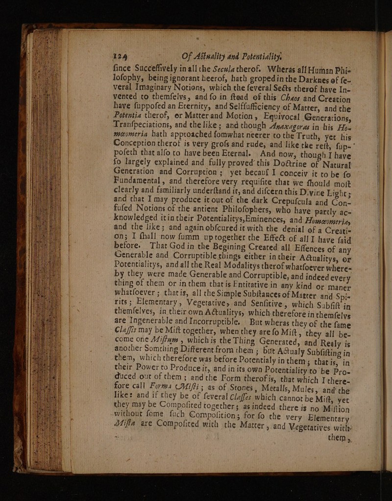 fince Succeffively inall the Secu/atherof. Wheras all Human Phie lofophy, being ignorant heerof, hath croped inthe Darknres ef fe- veral Imaginary Notions, which the feveral Seéts therof have In- vented co themfelvs, and fo in ftead of this Chaos and Creation have fuppofed an Eternity, and Selffufficiency of Matter, and the Potentia therof, er Matter and Motion, Equivocal Generations, Tranfpeciations, and the like; and chough Anaxagoras in his Ho~ meomeria hath approached fomwhat neerer to the Truth, yet his Conception therot is very grofs and rude, and like the reit, fup-° pofech that alfo to have been Eternal. And now, though I have fo largely explained and fully proved this Do&amp;trine of Natural Generation and Corruption; yet becavf I conceiy it to be fo Fundamental, and therefore very requifite that we fhould moit clearly and familiarly underftand it, and difcern this D-yine Erghes and that I may produce it out of the dark Crepufcula and Con- fufed Notions of the antient Philofophers, who have partly ac- knowledged itin their Potentialitys,Eminences, and Howmccomer iay and the like; and again obfcured ie with the denial of a Creati« on; I thall now fumm up together the Effeét of all I have {aid before. That God in the Begining Created all Effences of any Generable and Corruptible things either in their Adtualitys, or Potentialitys, and all the Real Modalitys therof whatfoever where- by they were made Generable and Corruptible, and indeed every thing of them or in them that is Entitative in any kind or maner whatfoever ;. thatis, all che Simple Subftances of Matrer and Spi- rits; Elementary, Vegetative, and Senfitive, which Subfift in themfelves, in their own Adtualitys, which therefore in themfelys are Ingenerable andIncorruptible. Bue wheras they of the fame Claffis may be Mift together, when they are fo Mitt, they all be- come one Mifiams , whichis the Thing Generated, and Realy is another Something Different from them ; but Actualy Subfifting in them, which therefore was before Potentialy inthems that is, in their Power to Produceit, and inits own Potentiality to be Pro- duced out of them: andthe Form therof is, that which I there- fore call Forms (Mifti: as of Stones, Metalls, Mules, and the like: and if they be of feveral Claffes which cannot be Mift, yer they may be Compoliced togethers as indeed there is no Miflion without feme fuch Compofition; for fo the very Elementary — Mifila axe Compofited with the Matter , and Vegetatives with: on | them,