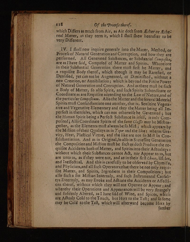 AV. I fhall now inquire generaly into the Maner, Method, or Procefs of Natural Generationand Corruption, and how they are performed. All Generated Subftances, or Subftantial Comp ofitay are as I have faid, Compofed of Matter and Spirits. Wherefore in their Subftantial Generation there mutt firft be Matter, and a requilice Body therof, which though ie may be Rarefied, or Dentified, yet cannotbe Augmented, or Diminifhed, without a new Creation, or Annihilation; which is beyond the Finite Power of Natural Generation and Corruption. And asthere muft be fuch a Body of Matter, fo alfo Spirit, and fuck Spirits Subordinate or Coordinate as are Requilite according to the Law of Nature,and of the particular Compofitum. Alfothe Matter and the feveral Material Spirits muft Confubftantiate one another, that is, Senfitive Vegeta- tive and Vegerative Elementary and they the Matter being all Im- perfeé in themfelvs, which cannot otherwifebe Generated ; but the Human Spirit being a Perfe&amp; Subftance in itfelf, is only Com- polited; Alfo Coordinate Spirits of the fame Claffis may be Mift ta- gether, as the Elements muft always be fo Mift; which appears by the Miftion of cheir Qualitys as in Tepor and the like: wheras Gra- vity, Heat, Plaftical Vircue, and the like are not fo Mift in Con- fubftantiation. And as in Original,fo alfo in Succeffive Generation the Compofitionand Miftion muft be fuchas doth Produce the re- quifite Accidents both of Matter, and Spirits into their Aétualitys : without which their Subftances cannot A&amp;, nor Appear to a are untous, as ifthey were not, and asintheir firlt Chaos, Ufcles, and Ineffectual, And this is carefully to be obferved by Chymifis, and Phyficians,and all fuch Operators;that there be not only requi- fite Matter, and Spirits, Ingredient in their Compofitions: bue alfo fucha fite MiftionInternaly, and fuch Inftrumental Caufali- tys Externaly, as may Evoke and A€tuate the Accidents or Affecti- ons therof, withouc which they will not Operate or Appear ; and whereby their Operations and Appearances will be very ftrangely and fuddenly Altered, asI have faid of Wine, and Spices, which are Actualy Coldtothe Touch, but Hote tothe Taft; and fo fome may be Cold cothe Taft, which will afterward become tt farther