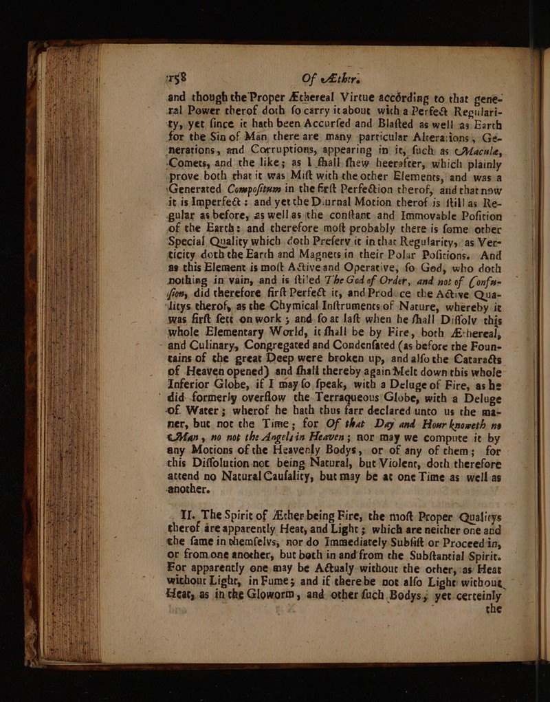 ir58 Of thir. and though the Proper Athereal Virtue accérding to that gene- tal Power therof doth focarry icabout wich a Perfe&amp; Repulari- ‘ty, yet fince ic hach been Accurfed and Blafted as well as Earth for the Sin of Man, there are many particular Akera:ions, Ge- ‘nerations, and Corruptions, appearing in it, fach as WAacale, ‘Comets, and the like; as { fhall thew heerafter, which plainly prove both chat ic was Mift with the other Elements, and was a ‘Generated Comspofitum in the firft Perfeftion therof, and that now it is Imperfect; and yetthe Diurnal Motion therof is {till as Re- gular as before, as wellas the conftant and Immovable Pofition of the Earth: and therefore moft probably there is fome orher Special Quality which. doth Preferv ic inthar Regulariey, as Ver- ticity doth the Earch and Magners in their Polar Pofitions. And ag this Element is mo{t AStiveand Operative, fo. God, who doth nothieg in vain, and is ftiled The God of Order, and not of (onfn- fiom, did therefore firft Perfe&amp; it, andProdice the A@ive Qua- litys. cherof, as the Chymical Inftruments of Nature, whereby it was firft fect onwork ; and fo at laft when he fhall Diffolv this whole Elementary World, it fhall be by Fire, borh A:-hereal, and Culinary, Congregated and Condenfated (as before the Foun- tains of the great Deep were broken up, and alfo the Catara&amp;s of Heaven opened) and fhall thereby again Melt down this whole Inferior Globe, if I may fo fpeak, with a Delage of Fire, ashe ' did-formerly overflow che Terraqueous'Globe, with a Deluge Of Water; wherof he hath thus farr declared unto us the ma- ner, but not the Time; for Of that Day and Hour knoweth no €Man, no not the Angelsin Heaven; nor may we compute it by any Motions of the Heaverly Bodys, or of any of chem; for this. Diffolution noe being Natural, but Violent, doth therefore attend no Natural Caufality, but may be at one Time as well as ‘another. II. The Spirit of ther being Fire, the moft Proper Qualitys therof are apparently Heat, and Light ; which are neicher one and the fame in chemfelvs, nor do Immediately Subfift or Proceed in, or fromone another, but beth in and from che Subftancial Spirit. For apparently one may be Adtualy without the orher,:as Heat without Light, in Fumes and if cherebe not alfo Light wicthoue. Heat, as intke Gloworm, and other fuch Bodys, yer re | the