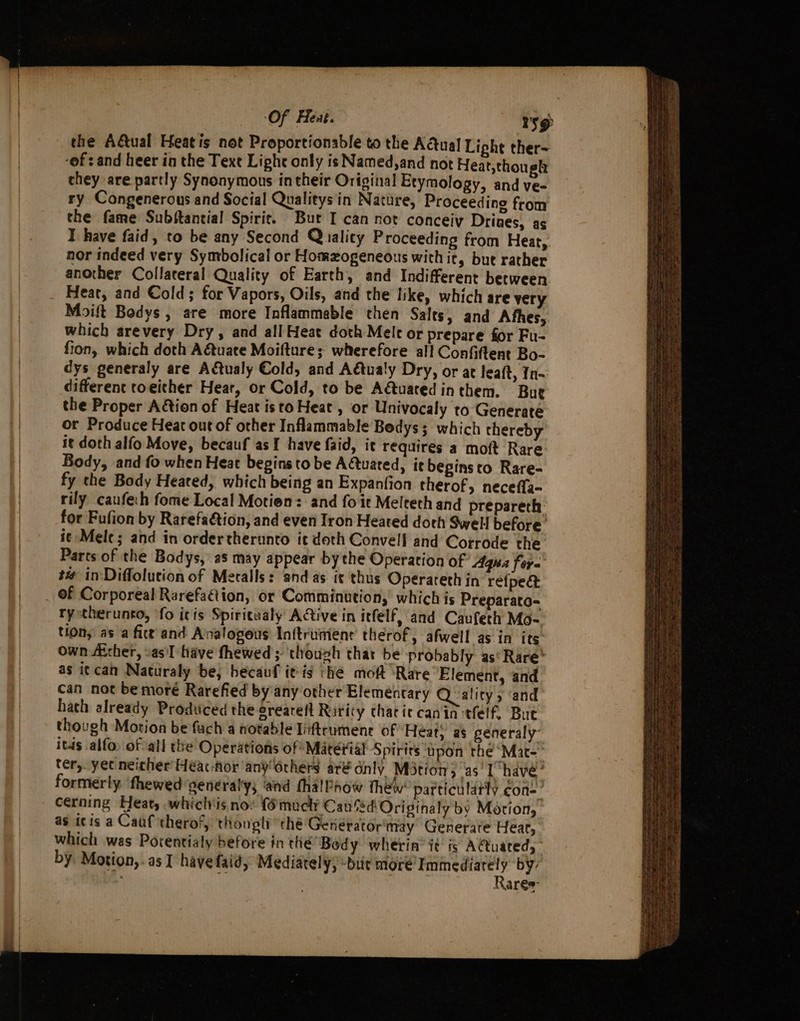 : Of Hent. sg the A&amp;ual Heatis not Proportionable to the Actual Liphe ther- -of : and heer in the Text Light only is Named,and not Heat,though they are partly Synonymous in their Original Etymology, and ve- ry Congenerous and Social Qualitys'in Nature, Proceeding from the fame Subftantial Spirit. But I can not conceiy Drines, as I have faid, to be any Second Quality Proceeding from Heat, nor indeed very Symbolical or Homogeneous with it, but rather another Collateral Quality of Earth, and Indifferent between. Heat, and Cold; for Vapors, Oils, and the like, which are very Moift Bodys , are more Inflammable then Salts, and Afhes, which arevery Dry, and all Heat doth Mele or prepare for Fu- fion, which doth A@uate Moifture; wherefore all Confiftent Bo- dys generaly are A€tualy Cold, and Adtualy Dry, or at leaft, Tn different toeither Heat, or Cold, to be Adtuacedinthem. Bue the Proper Action of Heat isto Heat, or Univocaly to Generate or Produce Heat out of other Inflammable Bedys; which thereby it doth alfo Move, becauf as I have faid, it requires a moft Rare: Body, and fo when Heat begins to be AQuated, ie beginsto Rare- fy che Body Heated, which being an Expanfion therof, necefla- rily caufech fome Local Motion: and fo it Melteth and prepareth: for Fufion by Rarefaction, and even Iron Heated doth Swell before’ i¢ Mele; and in ordertherunto ic doth Convell and Corrode the Parts of the Bodys, as may appear bythe Operation of Agua fora ## in-Diffolution of Metalls: and as it thus Operareth in re{fpe&amp; of Corporeal Rarefaétion, or Comminution, which is Preparato- ry stherunto, fo itis Spiricualy ACtive in itfelf, and Caufeth Mo-. tions as a fice and Analogous Inftrument therof, afwell as in its own Aither, asl have fhewed; ‘though thar be probably as Rare’ as i¢can Naturaly be, hecauf it-is tHe moft “Rare Element, and can not bemoré Rarefied by any other Elemeéncary Quality, ‘and hath already Produced the orearelt Rarity chac ie canin tfelf. Bue though Motion be fuch a notable Tiftrumene of Heat, as generaly- itds alfo. of all the Operations of Matétial Spirits upon the ‘Mat- ter, yet neicher Heéac-Aor any 6rhers aré dnly Motion, as’ I have’ formerly ‘fhewed genéral'y; and fhalPaow thew’ patticulatly con=’ cerning Heat, whichis no: {6mucly Can Sd Originaly by Motion, as itis a Cauf theror, thougti thé Generator may Generate Hear, which was Porentialy before in the Body wherin’ it is A€tuated, by Motion, . as I havefaid, Mediarely, “bur more Coe by: NAres &lt;Spe et ee (ial epee a an ee =e rn = &gt; ~ ease