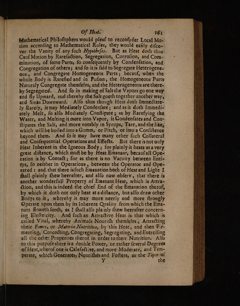 Of Heat. 16E flathematical Phifofophers would pleaf to reconfyder Local Mo-= cion according to Mathematical Rules, they would eafily difces' ver the Vanity of any fuch Hypothefes. Bue as Heat doth thus Cauf Motion by Rarefa&amp;tion, Segregation, Corrofion, and Com- minution, of fome Parts, fo confequently by Condenfation, and Congregation of others; and fo itis faid to Segrepate Heterogene. ous, and Congregate Homogeneous Parts; becauf, when the whole Body is Rarefied and in Fufion, the Homogeneous Parts Naturaly Congregate themfelys, and the Heterogeneous are there- by Segregated. . And fo in making of Sale the Vapors go one way and fly Upward, and thereby che Sale goeth together another way, and Sinks Downward. Alfo thus though Heat doth Immediate- ly Rarefy, igmay Mediately Condenfate; and asit doth Immedi- ately Melt, fo alfo Mediately Conftipate; as: by Rarefying the Water, and Melting it mere into Vapor, it Gondenfates and Con- ftipates the Salt, and more notably.in Syrups, Tarr, and the like, which willbe boiled intoaGumm, or Pitch, ‘or into a Confiftence beyond them. And foit may have many other fuch Collateral and Confequential Operations and Effeéts. But there is not only Heat Inherent in the Igneous Body ; for plainly it heats at a very great diftance, which muft be by Heat Emananr; becaufall Ope- ration is by Contaét; for as there isno WVacuity between Enti- tys, fo neither in Operations , between the Operator and Ope- rated: and. that there isfuch Emanation borh of Heatand Lighe I fhall plainly thew heerafter, and alfo now obferv, that there is another wonderfull Property of Emanant Heat, which is Attra= | &amp;tion, and this is indeed the chief End of the Emanation therof, by which i¢ doth not only heat atadiftance, butalfo draw other Bodys to it, whereby ic may more neeriy and more ftrongly @perate upon them by its Inherent Quality from which the Ema- nant flaweth foreh, -as I fhallalfo plainly fhew heerafter concern- ing Ele&amp;ricity. . And fuchan Attractive Heat is thae which is called Vital, whereby Animals Nourifh themfelvs, Arcraéting their Fomes, or Materia Nutritiva, by “this Heat, and then Fir- menting, Concoéting, Congregating, Segregating, and Exercifing all che other Properties cherot in ordertotheir Nutrition. Alfo to this purpofe there isa double Power, or.rather feveral Degrees of Heat,wherof one is-Calefaetive, and more Moderate, and Tem- perate, which Generates, Nourifhés ae Fofters, asthe Tepor “ : che