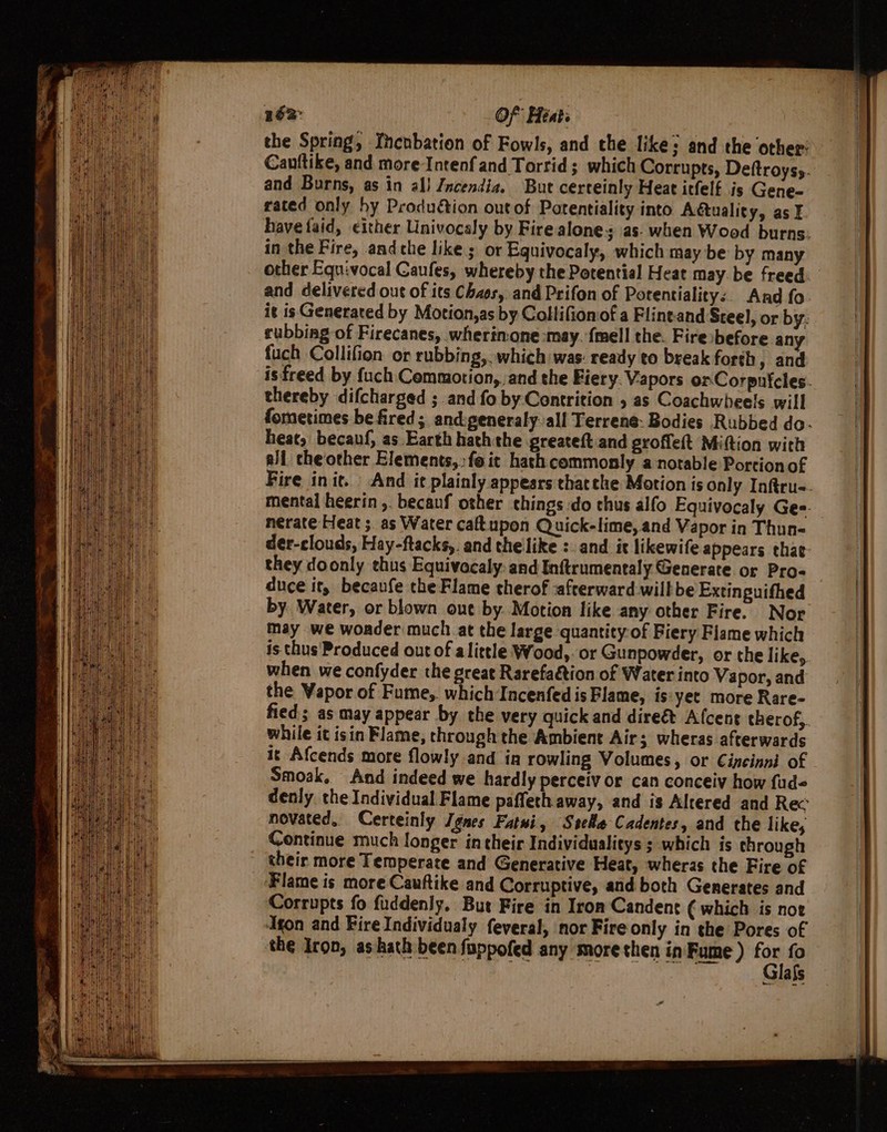 162: Of Heats the Spring, Yncnbation of Fowls, and the like; and the other: Cauftike, and more Intenf and Torrid ; which Corrupts, Deftroys;. and Burns, as in al) Jncendia. But certeinly Heat itfelf is Gene- rated only hy Produétion out of Patentiality into Actuality, as ¥ have faid, either Univocaly by Fire alone as. when Wood burns. in the Fire, andthe like ; or Equivocaly, which may be: by many other Equivocal Caufes, whereby the Potential Heat may. be freed: and delivered out of its Chaos, and Prifon of Potentiality:. And fo it is Generated by Motion,as by Collifionof a Flineand Steel, or by. rubbing of Firecanes, wherinone-may. {mell the. Fire:before an fuch Collifion or rubbing, . which was: ready to break forth, and isfreed by {uch Commotion, and the Fiery. Vapors orCorpnicles. thereby difcharged ; and fo by Contrition , as Coachwheels will fometimes be fired; and:generaly:all Terrene. Bodies Rubbed do- heat, becauf, as Earth hath the greateft and groffeft Miftion with all cheother Elements,» fo it hash commonly a notable Portion of Fire init. And it plainly appears thatthe Motion is Only Inftru=. mental heerin ,. becauf other things do thus alfo Equivocaly Gee. neérate Heat ;. as Water caftupon Quick-lime, and Vapor in Thun- der-clouds, Hay-ftacks,. and thelike :. and i likewife appears thae- they doonly thus Equivocaly: and Inftrumentaly Generate or Pro- duce it, becaufe the Flame therof safterward willbe Extinguithed by. Water, or blown oue by Motion like any other Fire. Nor may we woader much at the large quantity of Fiery Flame which is thus Produced out of alittle Wood, or Gunpowder, or the like,. when we confyder the great Rarefaction of Water into Vapor, and the Vapor of Fume,. which Incenfed is Flame, is yet more Rare- fied; as may appear by the very quick and direét Afcene therof,. while it isin Flame, through the Ambient Air; wheras afterwards it Afcends more flowly and in rowling Volumes, or Cincinni of Smoak, And indeed we hardly perceiv or can conceiv how fud« denly the Individual Flame paffeth away, and is Altered and Rec novated, Certeinly Jgnes Fatui, Stele Cadentes, and the likes Continue much longer in their Individualitys ; which is through their more Temperate and Generative Heat, wheras the Fire of _ Flame is more Cauftike and Corruptive, and both Generates and Corrupts fo fuddenly. But Fire in Iron Candent € which is noe ‘Agon and Fire Individualy feveral, nor Fire only in the Pores of the Iron, ashath been fappofed any more then in Fume ) ‘on - als