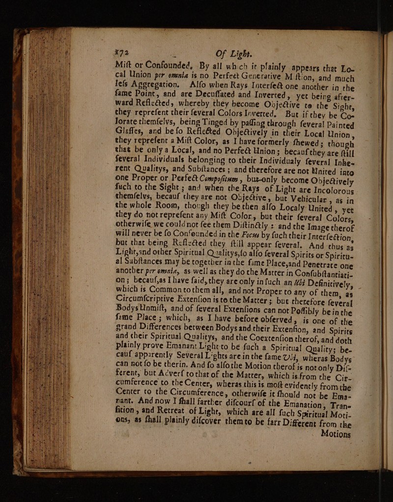 Mitt or Confounded, By all which it plainly appears that Lox cal Union per omnia is no Perfeet Generative M ftion, and much lefs Aggregation. Alfo when Rays Interfe&amp; one another in rhe fame Point, and are Decuffated and Inverted, yet being after- ward Reflected, whereby they become Oijeétive to the Sighe, they reprefent their feveral Colors Inverted, But if they be Co- Jorate themfelvs, being Tinged by pafling through feveral Painted Glaffes, and be fo Refle&amp;ed Odjectively in their Local Union, they reprefene a Mift Color, as I have formerly fhewed ; though that be only a Local, and no Perfeé&amp; Union; becauf they are (till Several Individuals belonging to their Individualy feveral Inke- rent Qualieys, and Subitances ; and therefore are not Elnited into one Proper or Pesfect Compofitnes , bur-only become Objettively fuch to the Sight ; and when che Rays of Light are Incolorous themfelvs, becauf they are not Objective, bue Vehicular » aS in the whole Room, though they be then alfo Localy United , yee they do not reprefent any Mift Color, but their feveral Colors, otherwife we could not fee them Diftin@ly : and the Image therof will never be fo Confeunded in the Focus by fuch their Interfegtion, bue that being Refle@ed they {till appear feveral. And thus ag Light,and other Spiritual Qualitys,fo alfo feveral Spirits or Spiritu- al Subftances may be together iathe fame Place,and Penetrate one another per omnia, as well as they do che Matrer in Confubftantiari- on; becaufjas I have faid, they are only infuch an 4b; Definitively, which is Commontothem all, and not Proper to any of them, as Circumf{Criptive Extenfion is te the Matter ; bue cherefore feveral BodysUnmilt, and of feveral Extenfions can not Poffibly beinthe fame Place ; which, as I have before obferved, is one of the grand Differences between Bodysand their Extenfion, and Spirits and their Spiritual Qualitys, andthe Coextenfion therof, and doth plainly prove Emanant Light to be fuch a Spiritual Quality; be. cauf apparently Several Liohts are in the fame Uli, wheras Bodys can not fo be therin. And fo alfothe Motion therof is not only Di ferent, but Acverf tochat of the Matter, which is.from the Cir- cumference to the Center, wheras this is moft evidently from the Center to the Circumference, otherwife it thould not be Ema- nant. And now IJ fhall farther difcourf of the Emanation, Trane fition , and Rerreat of Lighe, which are all fuch Spiritual Moti- ons, as fhall plainly difcover themto be farr Different from the Motions