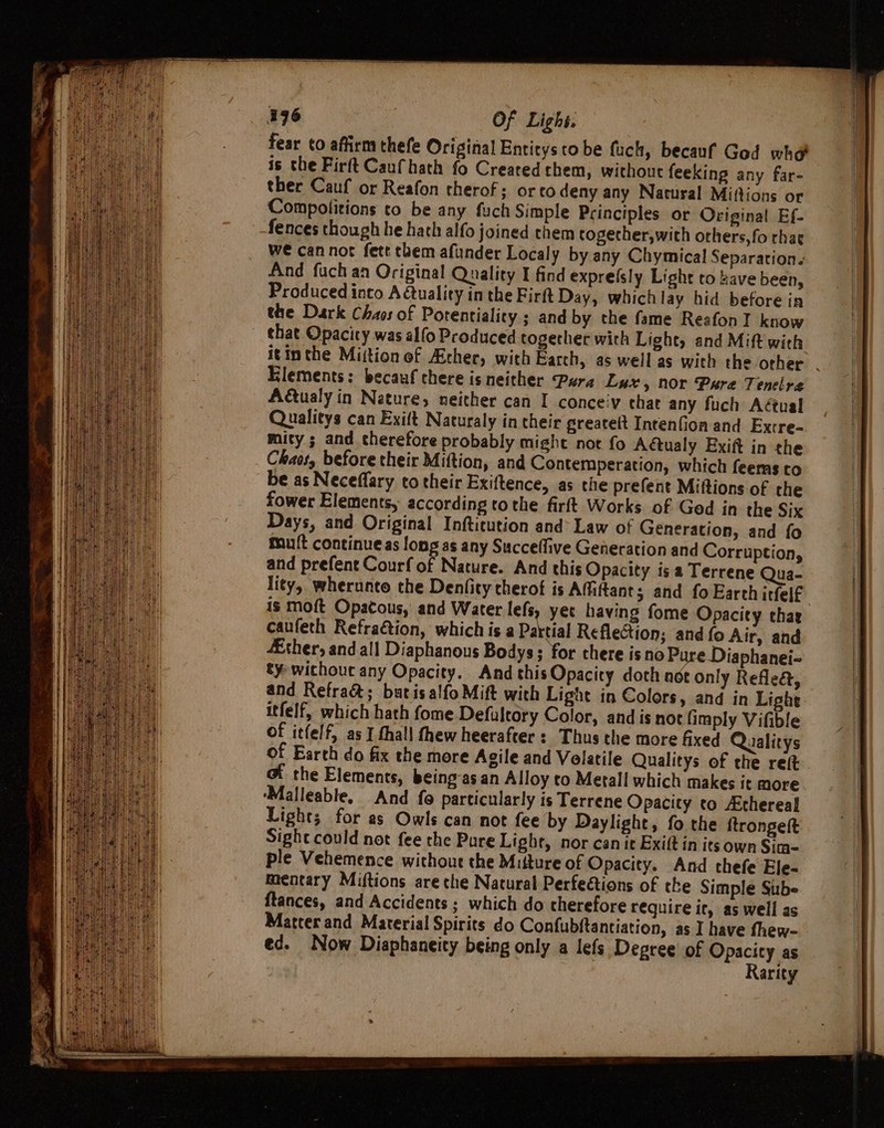 196 Of Lighs. fear to affirm thefe Original Entitys to be fuch, becauf God wh is the Firft Caufhath fo Created them, without feeking any far- ther Cauf or Reafon therof; or co deny any Natural Miftions or Compolitions to be any fuch Simple Principles or Original Ef. fences though he hath alfo joined them togecher,with others, fo rha¢ We cannot fete them afiunder Localy by any Chymical Separation. And fuch an Original Quality I find exprefsly Light to have been, Produced into A tuality in the Firft Day, whichlay hid before in the Dark Chaos of Potentiality ; and by the fame Reafon I know that Opacity was alfo Produced together with Light, and Mift with itinthe Miition of Archer, with Earch, as well as with the other . Elements: becauf there is neither Pura Lux, nor Pure Tenelre Actualy in Nature, neither can I conceiv that any fuch Aétual Qualitys can Exift Naturaly in their greateft IntenGion and Excre- mity ; and therefore probably might not fo Adctualy Exift in the Chaos, before their Miftion, and Contemperation, which feeras to be as Neceffary to their Exiftence, as the prefent Miftions of the fower Elements, according tothe firft Works of Ged in the Six Days, and Original Inftitution and’ Law of Generation, and fo mut continue as long as any Succefive Generation and Corruption, and prefent Courf of Nature. And this Opacity isa Terrene Qua- lity, wherunto the Denfity therot is Affitant; and fo Earth itfelf is moft Opacous, and Water lefs yet having fome Opacity chae caufeth Refra€tion, which is a Pa ‘tial Reflection; and fo Air, and Ether, and all Diaphanous Bodys; for there is no Pure Diaphanei- ty wichouc any Opacity. And thisOpacity doth aot only Refle&amp;, and Refra&amp;; butisalfo Mift with Light in Colors, and in Light itfelf, which hath fome Defaltory Color, and is not {imply Vifible of itfelf, as I thall thew heerafter : Thus the more fixed Qualitys of Earth do fix the more Agile and Volatile Qualitys of the ret @i the Elements, being-as an Alloy to Metall which makes it more ‘Malleable, And fo particularly is Terrene Opacity to Athereal Light; for as Owls can not fee by Daylight, fo the ftrongett Sight could not fee the Pure Light, nor can it Exift in its own Sim- ple Vehemence without the Mitture of Opacity. And thefe Ele- mentary Miftions are che Natural Perfeétions of the Simple Sube ftances, and Accidents ; which do therefore require it, as well as Matter and Material Spirits do Confubftantiation, as I have fhew- ed. Now Diaphaneity being only a lefs Degree of Opacity as | Rarity