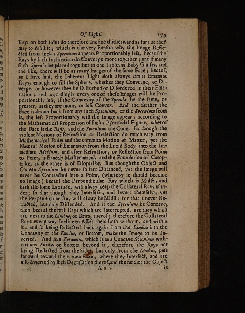 Rays on both fides do therefore Incline thicherward as farr as theY may to Affiftic; which is che very Reafon why the Image Refle- &amp;ed from fuch a Speculum appears Proportionably lefs, becaufche Rays by fuch Inclination do Converge more together ; and if many {ich Speewla be placed together in one Table, as Baby Glaffes, and the like, there will be as many Images of the fame Face; becauf, as I have faid, the Inherent Light doth always Emice Emananc Rays, enough to fillthe Sphere, whether they Converge, or Di- nation; and accordingly every oneof thefe Images ‘will be Pro- portionably lefs, if che Convexity of the Specula be the fame, or greater, as they are more, or lefs Convex. And the farther the Face is drawn back from any fuch Specalams, or the Specalam from it, the lefs Proportionably will the Image appear 5 according to the Mathematical Proportion of fuch a Pyramidal Figure, wherof the Face isthe Bafs, and the Speculum the Cone: for though the violent Motions of Refraétion or RefleGtion do much vary from Mathematical Rulesaad the common Motion of Matter, yet the Natural Motion of Emanation from the Lucid Body into the Im- mediate Afedinm, and after RefraGtion, or Refle&amp;tion from Pointe to Point, is Exaétly Mathematical, and che Foundation of Catop- trike, as the other is.of Dioptrike. Bue thoughthe Obje&amp; and Convex Specsism be never fo farr Diftanced, yee the Image will never be Contracted into a Point, (whereby it fhould become no Image ) becanf the Perpendicular Ray which ts Midft , and hath alfo fome Latitude, will alway keep the Collateral Ravs afun- der; fo that though they Interfeé&amp;t , and Invere themfelvs, yee the Perpendicular Ray will alway be Midft: for that is never Re- fra&amp;ted, butonly Diftended. And if the Speculum be Concave, then becauf the firft Rays which are Interrupted, are they which are next to the Lissbus, or Brim, therof; therefore the Collateral Rays every way Inclineto Affift them both without, and within it: and fo being Refleéted back again from the Linsbz into the Concavity of. che Fandw, or Bottom, make the Image to be In- verted. And ina Ferawsen, which is asa Concave Specu/ums with- Out any Fundws or Bottom beyond it, therefore the Rays not being Refleéted from the Sides, but only from the Liwslys, pafs forward toward their own Fétss, where they Interfect, and are Aa 2 15