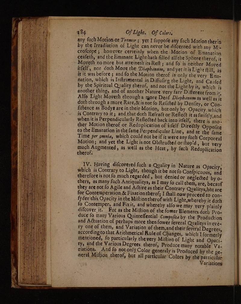 Of Light. Of Colers. any fuch Motion or Tremor ; yet I fuppofe any fuch Motion therin by the Irradiation of Light can never be difcerned with any Mi crofcope ; however cerceinly when the Motion of Emanation ceafeth, and the Emanant Light-hach filled al! che Sphere therof, ig Moveth no more but atteineth its Reft ; and fo is neither Moved itfelf, nor doth Move the Diaphanam, and yectitisLishe Rill, as it it was before ; and fo the Motion therof is only the very Ena- nation, which is Inftrumental in Diffulirg che Light, and Caufed by che Spiritual Quality cherof, and not the Light by it, which is another thing, and of another Nature very farr Different from it, Alfe Light Moveth througha more Denf Diaphanuws as well as ic doth through a more Rare, 8c is not fo Refitted by Deafity, or Con- fiftence as Bodys are in their Motion, but only by. Opacity: which is Contrary to i¢; and that doth Refraé&amp; or Refle&amp; it as fwiftly,and when it is Perpendicularly Refle&amp;ted back into itfelf, there is ano- ther Motion therof or Reduplication of itfelf Direétly Oppofite co the Emanation inthe fame Perpendicular Line, and at the fame Time per gvenia, which could not be if it were any fach Corporeal Motion; and yet the Light is not Obftruéted or ftop’d, bute very much Augmented, as well as che Heat, by fuck Reduplication therof- : they are not fo Agile and A tive as their Contrary Qualitys,bhe are for Contemperation. &amp; Fixation therof; I thall now proceed to con- fyder this Opacity in the Miftiontherof with Light,whereby it doth fo Contemper, and Fixic, and whereby alfo we May very plainly difcover it. For as the Miftion of the fower Elements doth Pro- duce fo many Various Quinteffential Compofita by the Produétion and Actuation of perhaps more then fower feveral Qualitys ineve- ry one of them, and Variation of them,and their fevera! Degrees, according to that Arichmetical Rule of Changes, which I formerly mentioned, fo particularly the very Miftion of Lighe and Opaci- ty, and the Various Degrees therof, Produce many notable Va- riations. And fo not only Color generaly ts Produced by the ge- aeral Miftion therof, bur all particular Colors by the particular Variations