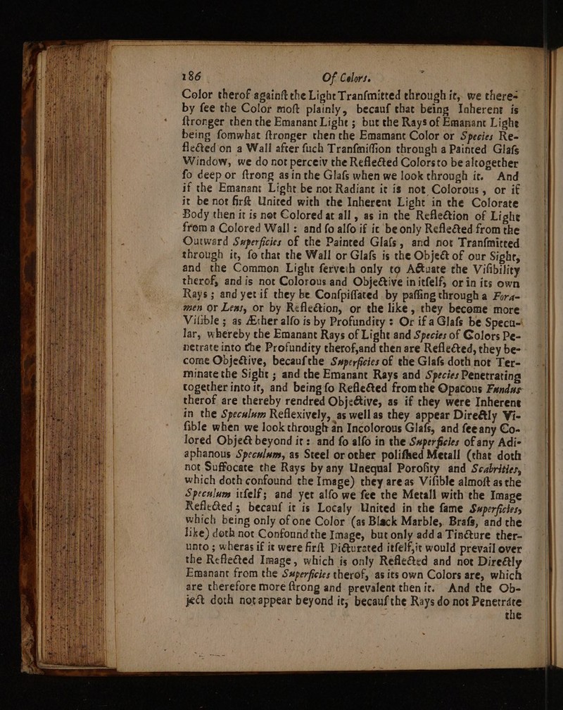 Color therof againit the Light Tranfmitted through it, we there- by fee the Color moft plainly, becauf that being Iaherent is {tronger then the Emanant Lighe ; but the Rays of Emanant Lighe being fomwhat ftronger then che Emamant Color or Species Re- flected’ on a Wall after fuch Tranfmiffion throngh a Painted Glafs Window, we do not perceiv the Refleéted Colorsto be altogether fo deep or ftrong asin the Glafs when we look through it. And if the Emanant Light be not Radiant it is not Colorous, or if it be nor fr&amp; United with the Inherent Light in the Colorate Body then it is not Colored at all, as in the Refle€tion of Lighe from a Colored Wall : and fo alfo if ic be only Refleéted from the Outward Swperficies of the Painted Glafs, and not Tranfmitted. through it, fo that the Wall or Glafs is the Objeé of our Sight, and the Common Light ferveih only to Attuate the Vifibility therof, andis not Colorous and Objeétive initfelf, or in its own Rays; and yetif they be Confpiffated by pafling through a Fora- men Or Leas, or by Reflection, or the like, they become more Vilible ; as Acher alfo is by Profundity + Or if a Glafs be Specu- lar, whereby che Emanant Rays of Light and Species of Golors Pe- netrate into the Profundity therof,and then are Reflected, they be- come Objective, becaufthe Swperficies of the Glafs doth not Ter- minate the Sight ; and the Emanant Rays and Species Penetrating therof are thereby rendred Objective, as if they were Inherent in the Speculum Reflexively, as wellas they appear Dire@ly Vi- fible when we look througl an Incolorous Glafs, and fee any Co- lored Objeé beyond it: and fo alfo in the S#perficies of any Adi- aphanous Speculum, as Steel or other polifked Metall (chat doth not Suffocate the Rays by any Unequal Porofity and Scabrities, which doth confound the Image) they areas Vifible almoft as the Speculum itfelf; and yet alfo we fee the Metall with the Image Reflected 5 becanf it is Localy United in the fame Swperficies, which being only of one Color (as Black Marble, Brafs, and the like) doth not Confound the Image, but only adda Tin@ture ther- unto ; wheras if ic were firft Pidtursted itfelf,it would prevail over the Reflected Image, which is only Refle&amp;ed and not Direétly Emanant from the Sxperficies therof, as its own Colors are, which are therefore more {trong and prevalent then it. And the Ob- ject doth not appear beyond it, becaufthe Rays do not geile the