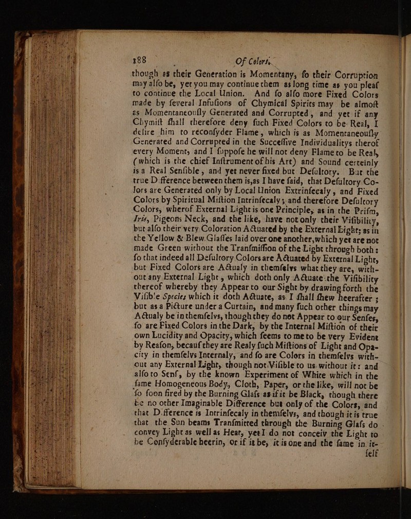 though es their Generation is Momentany, fo their Corruption may alfo be, yer you may continue chem as long time as you pleaf to continue the Local Union. And fo alfo more Fixed Colors made by feveral Infufions of Chymical Spirits may be almoft es Momentaneoufly Generated and Corrupted, and yer if any Chymitt fhall therefore deny fuch Fixed Colors to be: Real, I delire him to reconfyder Flame, which is as Momentaneoufly Generated and Corrupted in the Succeffive Individualitys therof every Moment, and I fuppofe he will not deny Flameto be Real, (which is the chief Inftrumentofhis Are) and Sound certeinly isa Real Senfible, and yet never fixed but Defultory. Bure the true D fference between them is,as I have faid, that Defulrory Co- Colors by Spiricual Miftion Intrinfecaly ; and therefore Defulcory Colors, wherof External Light is one Principle, as in the Prifm, Iris, Pigeons Neck, and the like, have not only their Vifibilicy, but alfo their very Coloration Actuated by the External Eights as in the Yellow &amp; Blew.Glaffes laid over.one another,which yet are not fo that indeed all Defulrory Colors are AQtuated by External Light, but Fixed Colors are Adtualy in themfelys what they are, with- out any External Light , which doth only Actuate:che Vifibility thereof whereby they Appear to our Sight by drawing forth the Vifib'e Species which ic doth Adtuate, as. I fhall thew heerafter ; bue asa Picture under a Curtain, and many fuch other things may Aualy be inthemfelvs, though they do not Appear to our Senfes, fo are Fixed Colors inthe Dark, by the Internal Miftion of their own Lucidity and Opacity, which feems to meto be very Evident by Reafon, becauf they are Realy fuch Miftions of Light and Ope- city in themfelvs Internaly, and fo are Colors in themfelys with- out any External Light, though not.Vifible to us. without it: and alfoto Senf, by the known Experiment of White which in the fame Homogeneous Body, Cloth, Paper, or the like, will not be fo foon fired by the Burning Glafs asf it be Black, though there be no other Imapinable Difference bue only of the Colors, and that D.fference is Intrinfecaly in themfelvs, and though itis true convey Light as well as Heat, yeeI do not conceiv the Light to be Confyderable heerin, or if itbe, itisone and the fame in it- felf