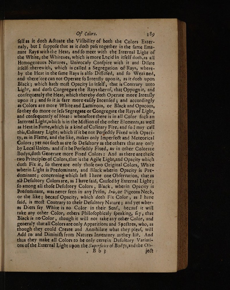 felfas it doth Aftuate the Vifibility of both the Cofors Exter- _naly, but I fuppofe that as ic doth pafs together inthe fame Ema- nant Rays withthe Heat, and fo meee with che Internal Light of the White,-the Whirenes, which ismore Lucid in itfelf doch,as all Homogeneous Natures, Univocaly Confpire with it and Dilate itfelé:therewich, which is called a Segregation of Rays, where- by the Heat in the fame Rays is alfo Diffitfed, and fo Weakned, and’ therefore can not Operate fo Intenfly uponit, as itdoth upon Black; which hath mott Opacity in itfelf, that is Contrary unto Light, and doth Congregare the Raystherof, that Oppugnie, and confequently the Hear, which thereby doth Operate more Intexfly upon it ; and fo it is farr moreeafily Incenfed 5 and accordingly as Colors are more White and Luminous, or Black and Opacous, fothey do more or le{sSegregate or Congregate the Rays of Lighr, and confequently of Heat-: wherefore there is in all Color fuch an Internal Light,which is in the Miftion of the other Elements,as well as Heat in Fume,which is a kind of Culinary Fire, and fo! may cail this,Culinary Light; which if it be not Perfectly Fixed wich Opaci- ty; as in Flame, and the like, makes only Imperfeét and Meteorical Colors ; yet not fuch as are fo Defaleory as the others that are only by Local Union, and if it be Perfeétly Fixed,-as‘ in other Colorate Bodys,doth Generate more Fixed Colors: And asthere arethefe cwo Principles of Colors,that isthe Agile Lightyand Opacity which doth Fix it, fo thereare only thofe ewo Original Colors, White wherin Light is Predominant, and Black wherin Opacity is Pre- - dominant; concerning which aft Ihave one Obfervation, that as alk Defultory Colors are, as I have faid, Caufed by External Light; . fo among all thofe Defulrory Colors, Black, wherin Opacity is Predominant, was never feen in any Prifm, /yz,or Pigeons Neck, or the like; becauf Opacity, which doth Fix Color, as I have faid, is moft Contrary to their Defulrory Nature; and yet wher- as Diers fay White is no Color in their Senf, becauf ic will take any other Color, others Philofophicaly fpeaking, fay , thae Black is no Color, thongh it will not take any other Color, and generaly thatall Colors are only Apparitions and Sp2étres, who, as though they could Create and Annihilate what they pleaf, will Add to and Diminifh from Natures Inventory asthey lilt. Aad thus they make all Colors ro be only cerrein Defuleory Variati- ons of che External Light upon the Swperficies of Bodys,and the pn . Bb 3 jec :