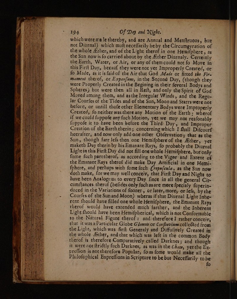 which were ma lethereby, and are Annual and Menftruous, but not Ditrnal) which muft neceflarily be by the Circumgyration of the whole Acher, and ef the Light therof in one Hemifphere, as the Sun now is fo carried about by the Ather Diurnaly. Certeinly the Earth, Water, or Air, or any of chemcould not fo Move in this Firft Day, becauf they were not yet Improperly Created, or fo Made, as ic is faid of the Air that God Adade or fitted the Fire mament therof, or Expanfum, inthe Second Day, (thongh they were Properly Created inthe Begining in their feveral Bodys and Spheres) bue were then all in Reit, and only the Spirie of God lar Courfes of che Tides and of the Sun, Moon and Starrs were not before, or untill thofe other Elementary Bodys were I mproperly Created, fo neither was there any Motion of the Earth: wherof if we could fuppofe any fuch Motion, yet we may not reafonably fuppofe it to have been before the Third- Day, and Improper Creation of the Earth therin; concerning which I fhall Difcourf heerafter, and now only add one other Obfervation;: thar as the Sun, though farr lefs then one Hemifphere of the Ather, yer maketh Day therin by his Emanant Rays,. fo probably the Diurnal Lightin this Firft Day did not fill one whole Hemifphere, bur only fome fuch partcherof, as according tothe Viger and Extent of the Emanant Rays therof did make Day Artificial in one Hemi- fphere, and perhaps with fome fuch (7epwfcala, as the Sun now doth make, for we may well conceiv, that Firft Day and Night to have been Analogcns to every Day fince in all the general Cir- cumftances therof (befides only fuchas.are more fpecialy fuperin- duced in the Variations of fooner , or later, more;: or lefs, by the Courfes of the Sunand Moon) wheras if that Diurnal Light Inhe- rent fhould have filled one whole Hemifphere, the Emanant Rays therof would have extended much farther, and: the Inherent Light fhould have been Hemifpherical, which is not Conformable eo the Natural Figure therof: and therefore I rather conceiv, that ic was.a Particular Globe GJsmzzs or Conflaviumcollected from the whole Asther, and that which was left in the common Body it were not ftriétly fuch Darknes, as was in the Chaos, yet the Ex- preflion is not therefore Popular, foas fome would make all the Philofophical Expreffions in Scripture to be bus Neceffarily tobe fo