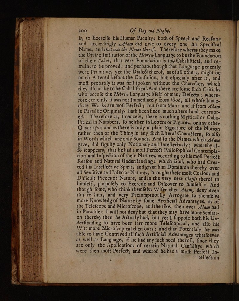 is, to Exercife his Human Facultys both of Speech and Reafon: and accordingly eAddam did give to every one his Specifical Name, and that was the Name therof. Therefore wheras they make the Divire Inftitution of the Hebrew Language to be the Foundation of their Cabal, that very Foundation is too Cabaliftical, and re- mzins to be proved: and perhaps though that Language generaly were Primitive, yet the Diale&amp;t therof, as ofall others, might be much A'tered before the Confulion, but efpecialy after it, and moft probably it was firft fpoken without the Charz&amp;ter, which they alfo make to be Cabaliftical. And there are fome fuch Criticks who accufe the Hebrew Language icfe!f of many Defeé&amp;ts + where- fore certe nly it was not Immediately from God, all_.whofe Imme- diate Works are moft Perfe&amp;t; but from Man; and if from Adams in Paradife Originaly, hath beenfince much altered and corrupr- ed. Therefore as, I conceiv, there is nothing Myfticsl or Caba- liftical in Numbers, fo neither in Letters or Figures, or any other Quantitys ; and asthere'ts only a plain Signature of the Notien rather then of the Thing in any fuch Literal Charaéters, {0 alfo in Words which are only Sounds. And fo the Names which Adams gave, did fignify only Notionaly and Intelle€tualy ; whereby al- fo it appears, that he hada moftPerfecét Philofophical Contempla- tion and Infpeétion of cheir Natures, according to his moft Perfee Reafon and Natural Underftanding: which God, who had Crea- ted his Incellective Spirit, and given him Dominion thereby over all Senfitive and Inferfor Natures, brought thefe moft Curious and Difficult Pieces of Nature, andin the very next Clafis therof to himfelf., purpofely to Exercife and Difcover to himfelf : And though fome, who think chemfelvs Wifer then ddam, deny even this to him, and very Prefumpruovfly Arrogate to themfelys more Knowledg of Nature by fome Artificial Advantages, as of the Telefcope and Microfcope, andthe like, thea ever Adam had in Paradife; I will not deny but that they may have more Senfati- on thereby then he Adtualy had, but yet I fuppofe both his Un- cerftanding to have been farr more Telefcopical, and alfo his Wire more Microfcopical chen ours ; and that Potentialy he was able to have Contrived all fuch Artificial Advantages whatfoever as well.as Language, if he had any fuchneed therof, fince they are only the Applications of certein Natural Canfalitys which were then moft Perfect, and wherof he hada moft Perfe&amp; In- ~ cellection