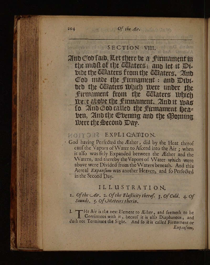 : SECTION: VII «! And God fad, Let there be w Firmamentin the nudtt of he CBaters;. ann ict 1¢ Dt bide the Caters from the Waters, And Cod mabe the Firmament : and Dive. DD the CUaters Which were under she Fiwmament from the CBaters which Were abobe the Firmainent.. And tt wag {o. And Godcalled the Firmament bea- ben, And the Chening and the Domine Were the Second$ Day. EXPLI CAXTON. ‘ God having Perfected the Ather, did by the Heat therof cauf the Vapors of Water to Afcend into the Air ; when it alfo was fitly Expanded between the Aither and the Waters, and taereby the Vapors of Water which were above were Divided from the Waters beneath. And this Aereal Expanfum was another Heaven, and fo Perfeéed in the Second Day. Be ILLUS TRA T.1-0.N; . Ofthe Air, 2. Of the Elapticity thereof. 2. Of Cold. 4. Of _ Sonnds, 5. Of Meteors theriz. :