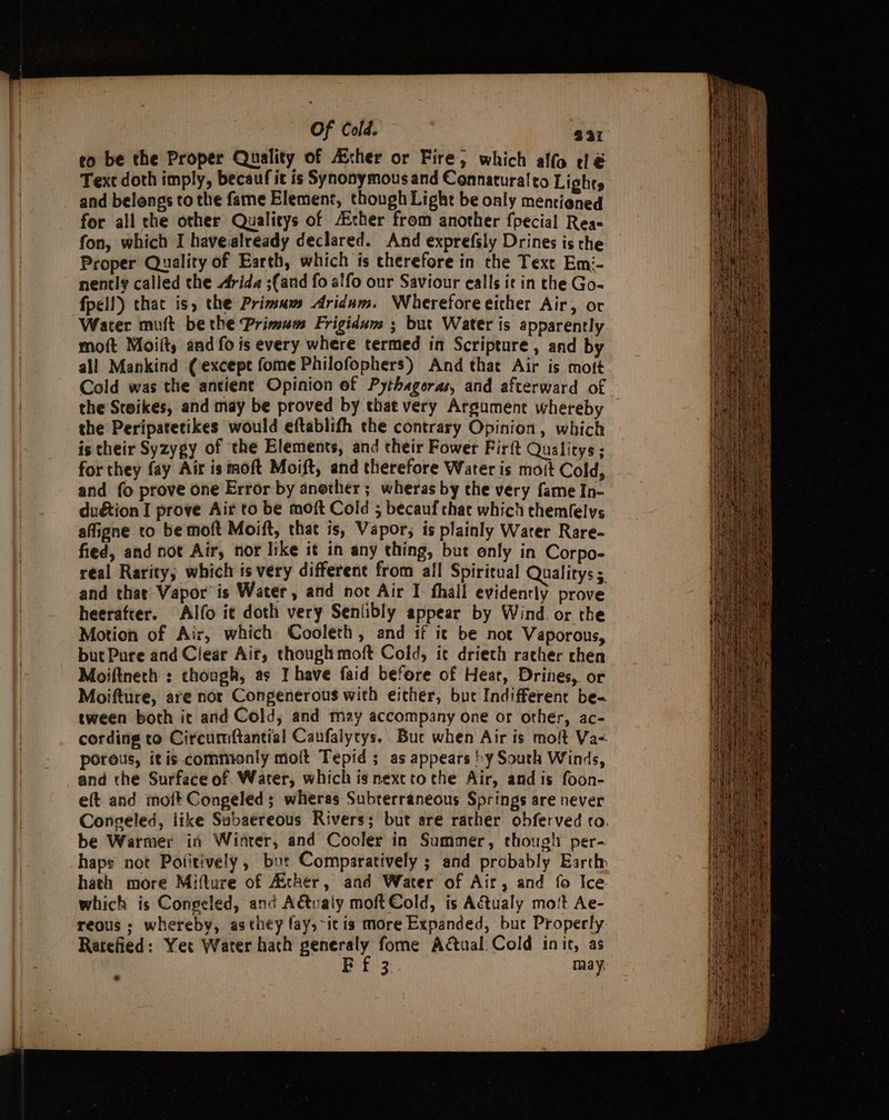 Of Cold. 231 eo be the Proper Quality of Asher or Fire; which alfo dé Text doth imply, becauf it is Synonymous and Connaturalto Lights and belongs to the fame Element, though Light be only mentioned for all che other Qualitys of Aither from another fpecial Rea- fon, which I havealready declared. And exprefsly Drines is the Proper Quality of Earth, which is therefore in che Text Emi- nently called the Arida ;(and fo alfo our Saviour ealls ie in the Go- fpell) that is, the Primum Aridam. Whereforeeither Air, or Wacer muft be the Primus Frigidum ; but Water is apparently moft Moiit, and fo is every where termed in Scripture , and by all Mankind (except fome Philofophers) And that Air is mott Cold was the antient Opinion of Pythagoras, and afterward of the Steikes, and may be proved by that very Argument whereby the Peripatetikes would eftablifh the contrary Opinion, which is their Syzygy of the Elements, and their Fower Fir{t Qualitys; for they fay Air is moft Moift, and therefore Water is moit Cold, and {fo prove one Error by another; wheras by che very fame In- du&amp;tion I prove Air to be moft Cold 5; becauf chat which themfelvs affigne to be moft Moift, that is, Vapor; is plainly Warer Rare- fied, and not Air, nor like it in any thing, but only in Corpo- real Rarity; which is very different from all Spiritual Qualitys; and that Vapor is Water, and not Air I. fhall evidently prove heerafter. Alfo i¢ doth very Senlibly appear by Wind. or the Motion of Air, which Cooleth, and if it be not Vaporous, but Pure and Clear Air, though moft Cold, ic drieth racher chen Moiftneth : though, as I have faid before of Heat, Drines, or Moifture, are nor Congenerous with either, bue Indifferent be- tween both it and Cold, and may accompany one or other, ac- cording to Circumftantial Caufalytys. Bue when Air is moft Va- porous, itis.commonly moft Tepid ; as appears by South Winds, and the Surface of Water, which is nexcto che Air, and is foon- eft and moft Congeled ; wheras Subterraneous Springs are never Congeled, like Subaereous Rivers; but are rather obferved co. be Warmer in Winter, and Cooler in Summer, though per- haps not Potitively, bur Comparatively ; and probably Earthy hath more Mifture of Acher, and Water of Air, and fo Ice which is Congeled, and A&amp;tvaly moft Cold, is Atualy mo!t Ae- reous ; whereby, asthey fay, itis more Expanded, bur Properly Rarefied: Yer Water hath generaly fome Actual: Cold init, as Bf 3. may: