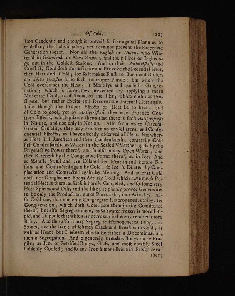 Tron Candent: and though it prevail fo farr againft Flame as to to deftroy the Individuality, yetitcan not prevent the Succeffive Generation therof.. Nor did the Englifh or Dutch, who Win- ter’d in Groenland, or Nova Zembla, find their Fires or Lights to go out in the Coldeit Seafons. And in their Antiperifeafis and Confliét, Gold doth.more Excite and Provoke the Po:ential Hear, then Heat doth Cold; for foit makes Flefh co Barn and Blifter, and Nive perufiws is no fuch Improper Phrafe: but when the Cold overcomes the Heat, it Mortifys and caufech Gangre- “nation; which is fometimes prevented by applying a more Moderate Cold, as of Snow, or the likes; which doth not Pro. fligate, but rather Excite and Recover the Internal Heat again, Thus thovgh the Proper Effeéts of Heat te to heat, and of Cold to cool, yet by Antiperifafis they may Produce Con- trary Effects, which pilanly thews chat there is fch Aniiperifafis in Nature, and not.onlyin Notion. Alfo from other Circum- ftantial Caufalitys they may Produce other Collateral and Confe- guential Effeéts, as [have already obferved of Heat. But wher- as Heat firft Rarefieth and then Condenfateth, contrarily Cold firft Condenfateth, as Water in the Sealed VVeather-glafs by the Frigefactive Power therof,. and fo alfo in any Open Water; and then Rarefieth by the Congelative Power therof, as in Ice. And as Metalls Swell and are Dilated by Heat in and before Fue fion, and Contracted again by Cold, fo Ice is Dilated by Con- glaciation and Contracted again by Melting. And wheras Cold doth not Conglaciatce Bodys A@tualy Cold which have mvc) Po- tential Heat in them, as Sack is tardly Congeled, and fo fome very Hott Spirits, and Oils, and the likes it plainly proves Generation to beonly the Produétion out of Porentiality into AQuality. Al- fo Cold may thus not only Congregace Heterogeneors things by Conglaciation , which doth Conitipate them in the Conliftence therof, but alfo Segregare them, as Salewater frozen is more In{i- pid, and I fuppofe that which is not frozen isthereby rendred more Briny. Ard thusalfo it may Segregate Homogenecus things, ‘as Stones, and the like ; whichmay Crack and Break with Cold, as well as Heat: but I efteem thisto be rather a Difcontinuation, then a Segregation. And fo generaly it renders Bodys more Fra- gile; as Ice, or Petrified Badys, Glafs, and moft notably Steel fuddenly Cooled; and fo any Iron is more Britle in Fro&amp;y Wea- ther