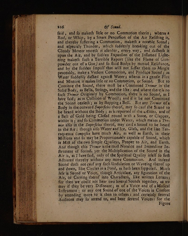 faid, and fo maketh litle or no Commotion therin; wheras a Rod, or Whip, by a Smare Percnffion of the Air Refifting ic, and thereby fuffering a Commotion, maketh @ norable Sound ; and efpecialy Thunder, which fuddenly breaking out of the Cloudy Meteor teareth it afunder, every way, and dafheth ic upon the Air, and by fudcen Expanfion of the Inflamed Light- ning maketh fuch a Terrible Report (like the Flame-of Gun- powder out of a Gun) and fo fluid Bodys by mutual Refiftance, and by the fudden Impulf that will not fuffer them to Mingle peaceably, makea Violent Commotion, and Produce Sound ; as Water fuddenly dafhed againft Waters; wheras ina gentle Flux and Mixture it makes litle or no Commotion, or Seund. But to Continue the Sound, there muft be a Continued Tremor in‘ the Solid Body, as Bells, Strings, and che like; and where there is no fuch Trezcr Originaly by Commotion, there is no Sound, as I have fsid; asin Collilion of Wooll; and if ic be not Continued the Sound ceafeth; as by ftoppinga Bell. Bat any Tremor of a Body in the outward Swperficies therof, may fo cauf the Sound to be heard without the Body ; as is reported of the e£tites, and of a Bell of Gold being Clofed round with a Stone, or Clapper, within it; and fo Commotion under Water, which makes a Tre- mor alfo in the Swperficies therof, may cauf a Sound to be heard in the Air; though alfo Water and Ice, Glafs, and the like Ter- raqueous Compo/ita have much Air, as well as Earth, in their Miftions and fo may be Proportionably capable of Sound, which is Mift of the cwo Simple Qualitys, Proper to Air, and Earth. And though chis Tremor isthe moft Notable and Immediate In- firnment of Sound, yet the Multiplication of the Sound in the Air is, as I have faid, only of the Spiritual Quality itfelf fo firft Adtuated thereby without any more Commotion. And indeed Sound doth not cauf any fuch Undalation or Waveing therof up and down, like Circles ina Pond, as hath been fuppofed. Mach Jefs’is Sound or Voice, though Articulate, any figuration of the ‘ir, of Carving therof into Charaéters, like written Letters; for then we could nor hear two feveral Sounds together, as we may if they be very Diffonant; as of a Voice and of a Mulical . Inftrument; or any one Sound of one of the Voices in Confore by attending more to it then to others: and certeialy feveral Auditors may fo atcend to, and hear feveral Voices: for the Sy 3 Figure