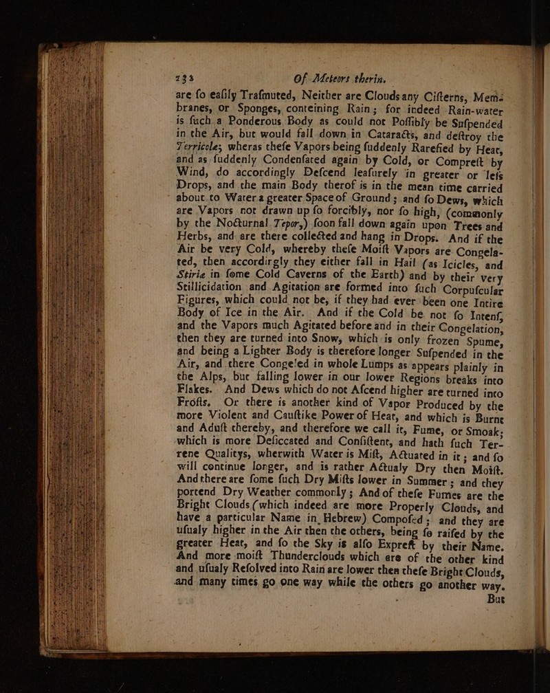 are fo ealily Trafmuted, Neither are Clouds any Cifterns, Mem branes, or Sponges, conteining Rain; for indeed Rain-water is fuch_a Ponderous. Body as could not Poffibly be Sufpended in che Air, bue would fall down in Cataraéts, and deftroy che Zerricole,; wheras chefe Vapors being fuddenly Rarefied by Hear, and as fuddenly Condenfated again by Cold, or Comprett by Wind, do accordingly Defcend leafurely in greater or lets Drops, and che main Body therof is in the mean time carried abouc.co Water greater Spaceof Ground; and fo Dews, which are Vapors not drawn up fo forcibly, nor fo high, (commonly by the Noéturnal. 7epor,) foon fall down again upon Trees and Herbs, and are there collected and hang in Drops. And if the Air be very Cold, whereby thefe Moift Vapors are Congela- ted, then accordirgly they either fall in Hail (as Icicles, and Stirie in fome Cold Caverns of the Earth) and by their very Stillicidation and. Agitation are formed into fuch Corpufcular Figures, which could not be, if they had ever been one Intire Body of Ice inthe Air. And if che Cold be not { Intenf, and the Vapors much Agitated before and in cheir Congelation, then they are turned into Snow, which is only frozen Spume, and being a Lighter Body is therefore longer Sufpended in the Air, and there Congeled in whole Lumps as appears plainly in the Alps, but falling lower in our lower Regions breaks into Flakes. And Dews which do not Afcend higher are turned into Frofts, Or there is another kind of Vapor Produced by the more Violent and Cauftike Power of Heat, and which is Burne and Aduft thereby, and therefore we call it, Fume, or Smoak; which is more Deficcated and Confiftent, and hath fuch Ter- rene Qualitys, wherwith Water is Mift, Aétuated in its and fo will continue longer, and is rather Aétualy Dry then Moi. Andthere are fome fuch Dry Mifts lower in Summer ; and they portend Dry Weather commonly; And of thefe Fumes are the Bright Clouds (which indeed are more Properly Clouds, and have a particular Name in, Hebrew) Compofed; and they are ufualy higher inthe Air then che others, being {0 raifed by the greater Heat, and fo the Sky is alfo Expreft by their Name. And more moift Thunderclouds which are of the other kind and ufualy Refolved into Rain are lower then thefe Bright Clouds, and many times go one way while the others go another way. Bue