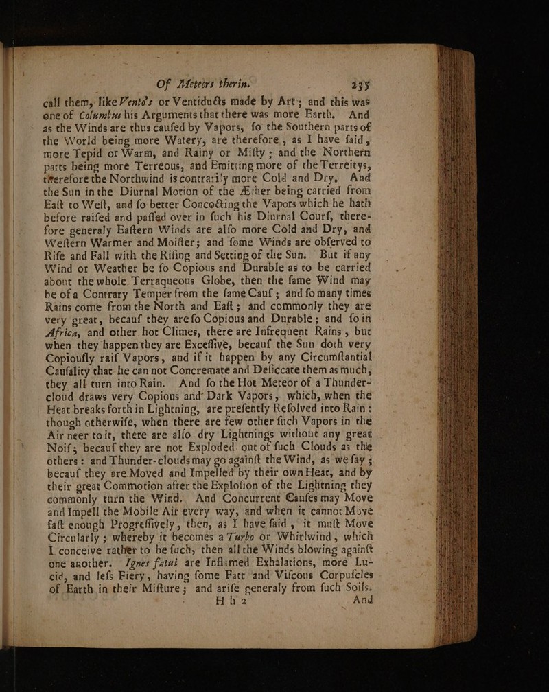 call them, like Vento’s or Ventiduts made by Art; and this was one of Colsmlus his Arguments that there was more Earth. And as the Winds are thus caufed by Vapors, fo the Southern parts of the World being more Watery, are therefore , as I have faid, more Tepid or Warm, and Rainy or Mifty; and the Northern parts being more Terreous, and Emitting more of the Terreitys, titerefore the Norchwind iscontrari'y more Cold and Dry, And the Sun inthe Diurnal Motion of the A:her being carried from Ealt to Welt, and fo berrer Conco€ting the Vapors which he hath before raifed and paffed over in fuch his Diurnal Courf, there- fore generaly Eaftern Winds are alfo more Cold and Dry, and Weltern Warmer and Moifter; and fome Winds are obferved to Rife and Fall with the Rifing and Setting of the Sun. But if any Wind or Weather be fo Copious and Durable as to be carried abont the whole Terraqueous Globe, then the fame Wind may be ofa Contrary Temper from the fame Cauf; and fo many times Rains come fromthe North and Eaft; and commonly they are very great, becauf they arefo Copious and Durable; and foin Africa, and other hot Climes, there are Infrequent Rains , buc when they happenthey are Exceffive, becauf the Sun doth very Copionfly raif Vapors, and if ic happen by any Circumftantial Caufality that he can not Concremate and Deficcate them as much, they all turn into Rain. And forthe Hot Mereor of a Thunder- cloud draws very Copious and’ Dark Vapors, which, when the Heat breaks forth in Lightning, are prefently Refolved tnto Rain: though otherwife, when there are few other fuch Vapors in the Air neer toit, there are alfo dry Lightnings without any great Noif; becauf they are not Exploded. out of fuch Clouds as thie others: and Thunder- clouds may go againft the Wind, as we fay ; becauf they sre Moved and Impelfed by their own Hear, and by their great Commotion afrer the Explofion of the Lightning they commonly turn the Wiad. And Concurrent Canfes may Move and Impéll the Mobile Air every way, and when it cannot Move fat enough Progreffively, then, as I have faid, it mult Move Circularly ; whereby ic becomes a Turbo or Whirlwind, which I conceive rather to be fuch, then allthe Winds blowing againft one another. Jgnes fatai are Inflamed Exhalations, more Lu- cid, and Jefs Fiery, having fome Fatt and Vifcous Corpufcies of Earth in their Mifture; and arife seneraly from fuch Soils. | Hh 2 And