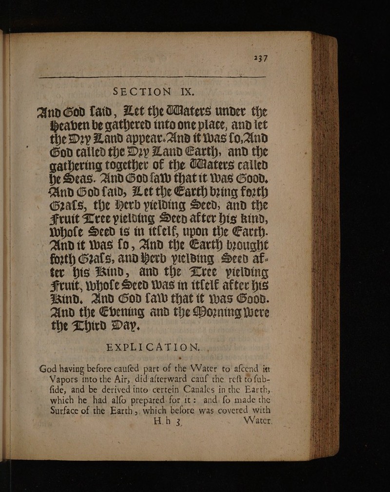 and God fad, Let the (Haters under the Heaven be gathered tnfo one place, and iet the D2p Zand appear. 2ind tt Was [o,2lnd God called the Dy Zand Earth, and the gathering together of the Caters caiied he Seas. And Godlaw that it Was Good, And Godfaid, Let the Earth bring forth eats, the werd yielding Sced; and the Fruit Leee pielsing Deen alter hig kind, Whole Sced ts in itfelf, upon the Earrh. And it was fo, And the Earth bought forth Geals, and Herb pielBing Sced af- ter His Bind, and the Wreee yielding Fruit, whole ced Was in itlelf after his ind, And God (ad that t€ was Good. And the Ebening and the Morning Were the Lhird Day. EXPLICATION.. God having before caufed part of the Water to afcend in Vapors into the Air, did afterward cauf the reft to fub- fide, and be derived tnto certein Canales in the Earth, which he had alfo prepared. for it: and. fo made the Surface of the Earth,, which before was covered with H.h 32 Water.