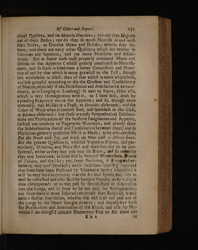 ritual Qualitys, and ne ALatcria Nutritive s nor.can they Migrate out of their Bodys; nordo they fo much Nourifh in and with their Bodys, as Condire Meats and Drinks, wherin they In- here; and there are many other Qualityss which are neither fo Odorous nor Saporous, and yet more Nutritive and Aflimi- Jarive. But as Sapor doth moft properly commend Meats and Drinks to the Appetite ( which greatly conduceth ta Nourifh- ment, and fochere is fometimes a better Concoction and Nutri- tion of and by that which is more gratefull to the Taft , though lefs wholefeme in itfelf, then of that which ts more wholefome, and lefs grateful according to the the Confent and Confederacy of Nature, efpecialy if che Dele€tation and Averfationbe extraor- dinary, as in Longing or Loathing) fo next to Sapor, Odor alfo, which is very Homogeneous withic, as I have faid, doth by a pleafing Fragrancy excite the Appetite; and fo, though more remotely, may Mufike at a Feaft, as Siracides obferveth ; and the Color-of Wine when it looketh Red, and fparkleth in the Glafs, as Solomon obferveth: but thefe areonly Sympathetical Exhilara- tions and Provocations of the Senfitive Imaginationand Appetite, (which yet conduce to Vegetative Nutrition, and plainly thew the Subordination therof and Combination between them) and fo Phyficians generaly prefcribe Mirth at Meals; as he alfo.adviferh, Ext thy Bread with Foy, and drink thy Wine with a Merry heart. But the greater Queftionis, whether Vapors as Vapors, and par- ticularly, Odorous, may Nourifh? and thenthey are to be con- fydered, either asthey may pafs into the Brain, and fo certeinly they may Intoxicate, as fome find by Sentsof Winecellars, Fumes of Tobacco, and the like ; yea, fweet Perfumes, it ftrong end ve- hemert, msy cauf Headach; andit bath been credibly reported chat fome have been Poifoned by Venemous Sents: wherefore ir will be very hard toconceiv, thatthe Animal Spirits may not as well be refrefhed and cher‘fhed by benigne Vapors, as by maligne thus diitempered: or as they pafs by Introfuction or Infpiration into the Lungs, and fo feem to be not only for Refrigeration ; but fince there is more Infpired continualy then Refpired, it may defery farther Inquifition, whether the reft doth not pafs out of the Lungs by the Heart intoghe Arterys , and therebyferv boch for Purification and Attenuation of the Bloud, and al‘ for Nu- trition ? for thoughI conceiv Elementary Fire or Air alone not , Kk 3 to