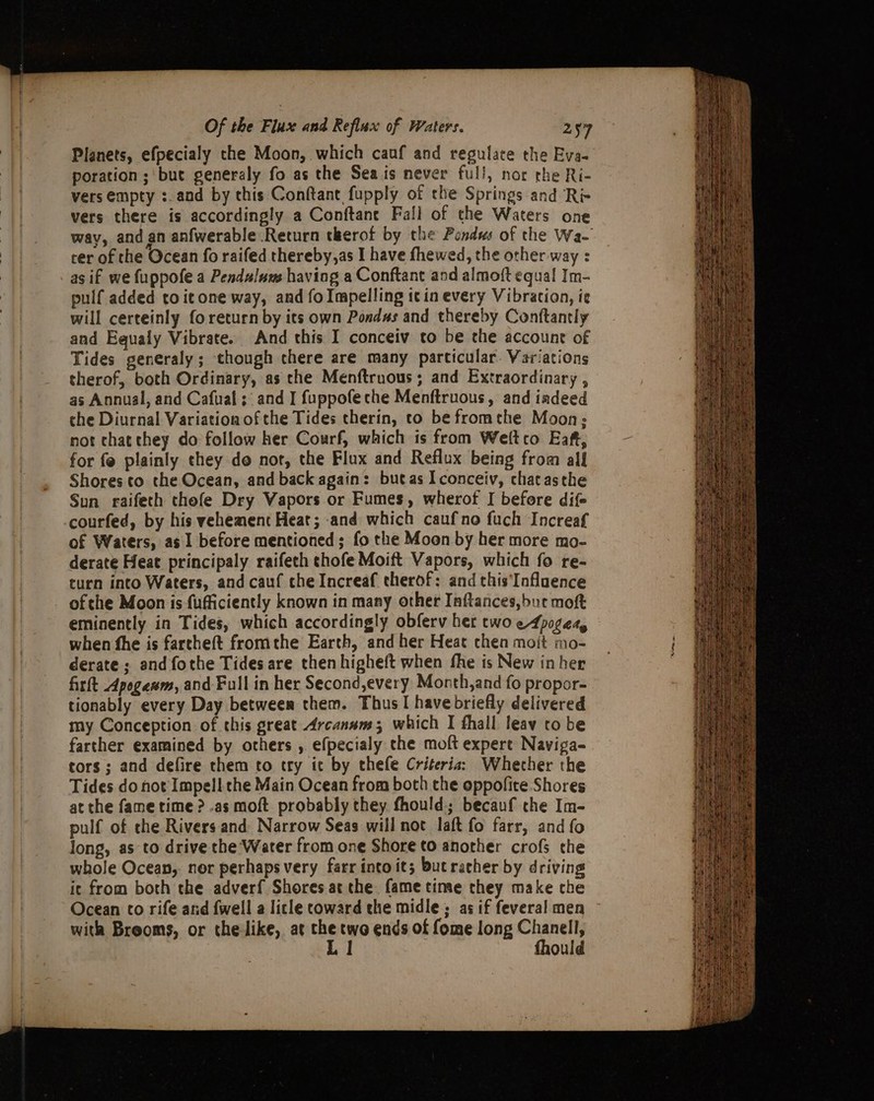 Planets, efpecialy the Moon, which cauf and regulate the Eva- poration; but generaly fo as the Seais never full, nor the Ri- vers empty :.and by this Conftant fupply of the Springs and Ré- vers there is accordingly a Conftane Fall of the Waters one way, and an anfwerable Return therof by the Pondws of the Wa- cer of the Ocean fo raifed thereby,as I have fhewed, the other way : as if we fuppofe a Pendalum having a Conftant and almoft equal Im- pulf added to it one way, and fo Impelling icin every Vibration, ie will certeinly foreturn by its own Pondus and thereby Conftantly and Equaly Vibrate. And this I conceiv to be the account of Tides generaly; though chere are many particular. Variations therof, both Ordinary, as che Menftruous; and Extraordinary , as Annual, and Cafual; and I fuppofe che Menftruous, and iadeed che Diurnal Variation of the Tides therin, to be fromthe Moon; not chatthey do follow her Courf, which is from Weltco Eaft, for fe plainly they do not, the Flux and Reflux being from all Shores to the Ocean, and back again: butas Iconceiv, chat asthe Sun raifech thefe Dry Vapors or Fumes, wherof I before dif courfed, by his vehement Heat; and which caufno fuch Increaf of Waters, as 1 before mentioned; fo the Moon by her more mo- derate Heat principaly raifeth chofe Moift Vapors, which fo re- curn into Waters, and cauf che Increaf therof: and this‘Inflaence _ ofthe Moon is fufficiently known in many other Inftances,but moft eminently in Tides, which accordingly obferv her two eApogety when fhe is fartheft fromthe Earth, and her Heat chen moit mo- derate; and fothe Tides are then higheft when fhe is New inher firft Apogewm, and Full in her Second,every Month,and fo propor- tionably every Day between them. Thus I have briefly delivered my Conception of this great Arcanans; which I fhall leav to be farther examined by others , efpecialy the moft expert Naviga- tors; and defire them to try it by thefe Criteria: Whether the Tides do not Impell the Main Ocean from both the oppofite Shores at the fame time &gt; .as moft probably they. fhould; becauf the Im- pulf of che Rivers and Narrow Seas will not laft fo farr, and fo long, as to drive the Water from one Shore to another crofs the whole Ocean, nor perhaps very farr into it; bucrather by driving ic from both the adverf{ Shores at the fame tine they make che Ocean to rife and {well a licle coward the midle; as if feveral men with Breoms, or the like, at the two ends of fome long Chanell, Ll fhould