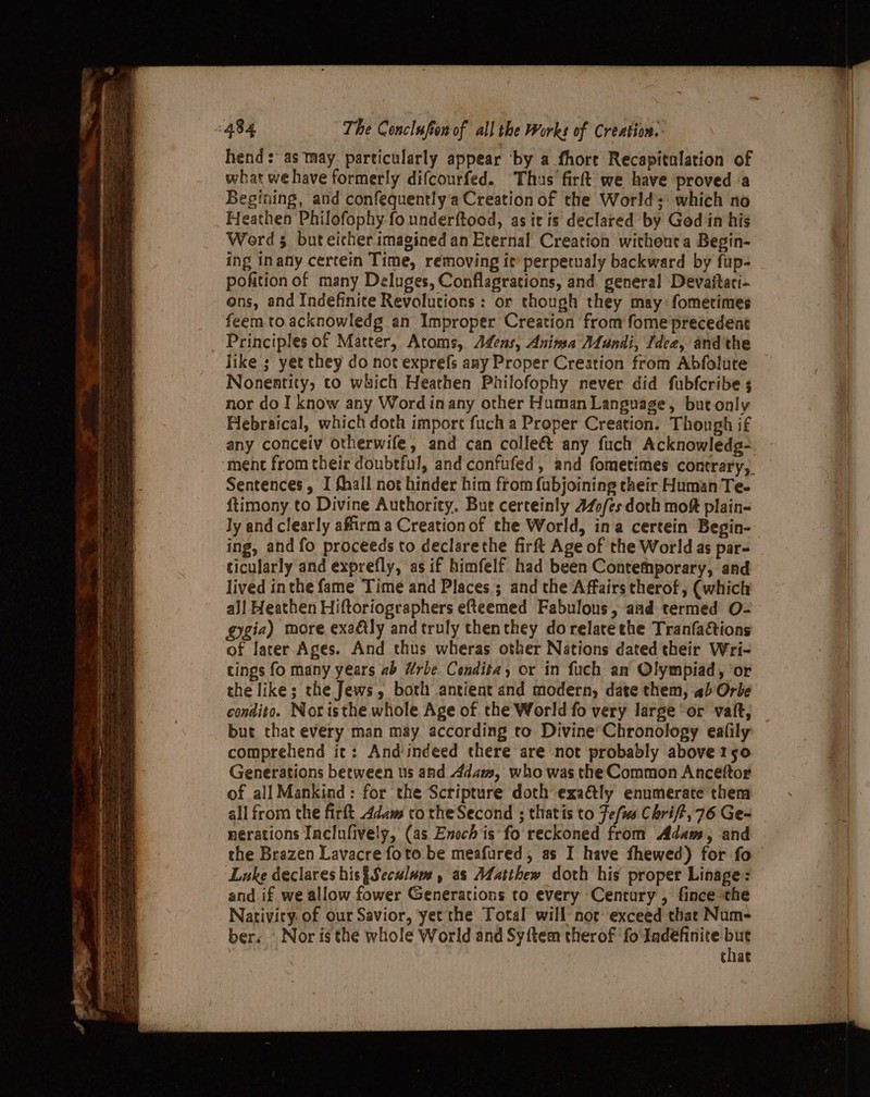 hend: as may. particularly appear ‘by a fhore Recapitalation of what we have formerly difcourfed. Thus firft we have proved a Begining, and confequently a Creation of the Worlds: which no Heathen Philofophy fo underftood, as itis declared by God in his Word 3 but eicher imagined an Eternal Creation without a Begin- ing inany certein Time, removing it’ perpetualy backward by fup- pofition of many Deluges, Conflagrations, and. general Devaftaci- ons, and Indefinite Revolutions : or though they may: fometimes feem to acknowledg an Improper Creation from fome precedent Principles of Matter, Atoms, Adens, Anima ALlundi, Idea, and the like ; yet they do not exprefs any Proper Creation from Abfolute Nonentity, to wuich Heathen Philofophy never did fubfcribe 3 nor do I know any Word in any other Human Language, but only Hlebraical, which doth import fuch a Proper Creation. Thongh if any conceiv otherwife, and can colleét any fuch Acknowledgs- ‘ment from their doubtful, and confufed, and fometimes contrary, Sentences, I fhall not hinder him from fubjoining cheir Human Te- ftimony to Divine Authority. But certeinly 440/es doth mok plain- Jy and clearly affirm a Creationof the World, ina certein Begin- ing, and fo proceeds to declarethe firft Age of the World as par- ticularly and exprefly, as if himfelf had been Contethporary, and lived inthe fame Time and Places ; and the Affairs therof, (which aJl Heathen Hiftoriographers efteemed Fabulous, aad termed O- gygia) more exaéily and truly thenthey dorelatethe Tranfactions of later Ages. And thus wheras other Nations dated their Wri- tings fo many years 2b Urbe Cendita, or in fuch an Olympiad, or the like; the Jews, both antient and modern, date them, ab Orbe condito. Noristhe whole Age of the World fo very large or vat, but that every man may according to Divine’Chronology eafily comprehend it: And indeed there are not probably above 1s5o Generations between us and Adam, who was the Common Anceftor of all Mankind: for the Scripture doth exa&amp;tly enumerate them all from the firft Adam to the Second ; thatis to Jefus Chrif?, 76 Ge- nerations Inclufively, (as Enoch is fo reckoned from Adams, and the Brazen Lavacre foto be meafured, as I have fhewed) for fo Luke declares his§Seculum , as Matthew doth his proper Linage: and if we allow fower Generations to every Century , fince the Nativity. of our Savior, yet the Total will not exceed that Num- ber. Nor is the whole World and Sy{tem therof fo'Indéfinite re. chae