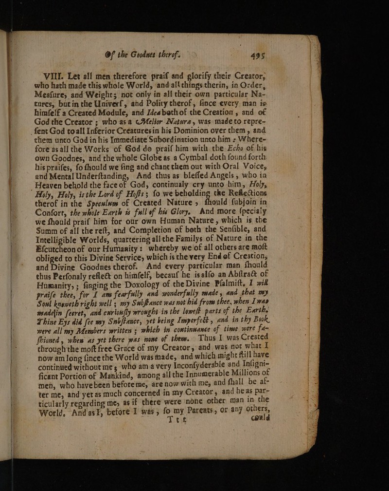 VIII. Let all men therefore praif and glorify their Creator, who hath made this whole World, andalichings therin, in Order, Meafure, and Weight; not only in all their own particular Na- cares, bucin the Univerf, and Polity therof, fince every man is himfelf a Created Module, and Idea beth of the Creation , and of God the Creator ; who asa CWelior Natura, was made to repre- them unco God in his Immediate Subordination unto him - Where- fore as all the Works of God do praif him with. the Echo of his own Goodnes, and the whole Globe as a Cymbal doth found forth. his praifes, fo fhould we fing and chane chem out with Oral Voice, and Mental Underftanding, And thus as bleffed Angels, who ia Heaven behold the face of God, continualy cry unto him, Holy, Holy, Holy, isthe Lord of Hoffs; fo we beholding the RefleQions therof in the Speculuus of Created Nature, fhould fubjoin in Confort, the whole Earth w full of his Glory. And more {pecialy we fhould praif him for our own Human Nature, which is the Summ of all the reft, and Completion of beth the Senfible, and Intelligible Worlds, quartering allthe Familys of Nature in the Efcutcheonof our Humanity: whereby we of all others are moft obliged to this Divine Service, which is the very End of Creation, and Divine Goodnes therof. And every particular man fhauld thus Perfonaly refleét on himfelf, becauf he isalfo an Abfiract of Humanity, ; fiaging the Doxology of the Divine Pfalmift, 1 wif praife thee, for I ams fearfully and wonderfully made, and that wy Sonl kneweth right well ; my Subfance was not hid from thee, when I was ssadein [ecret, and curlon/ly wrought in the lowe/t parts of the Earth. Thine Eys did (ce my Snbjtance, yet being Imperfeét , and in thy Book, were all my Ademsbers written ; which in continuance of time were fa- Uioned , when as yet there was none of thew. Thus I was Created through the moft free Grace of my Creator, and was not what I now am long fince the World was made, and which might ftill have continsed- without me, who am avery Inconfyderable and Infigni= ficant Portion of Mankind, among all the Innumerable Millions of men, who havebeen before me, are now with me, and fhall be af- ter me, and yet as much concerned in my Creator, and heas par~ ticularly regarding me, as if there were none other man in the World, AndasI, before I was, fo my Parents, or any others, : ts Tet could