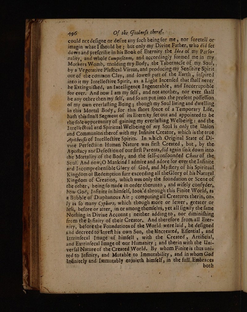 aa : =” ‘ Oo bing ~~ ~ tea Oe 2 het ree a —— oS = eae nn ee = eS — a % capa 496 Of the Grodnefs therof. could nce defigne or defire any fuch being for me, nor foretell or: imagin what I fhould be ; but only my Divine Father, who did fer down and prefcribe in his Book of Eternity the Jéea of my Perfo- nality, and whole Compofitam, and accordingly formed mein my Mothers Womb, molding my Body, the Tabernacle of my, Soul, , by a Vegetative Plaftical Virtue, and producing my Senlitive Spirie ontof the common Clay,.and Joweft part of the Earth , infpired into it my Intelleétive Spirit, as a Light Incenfed chat fhall never be Extinguifhed, an Jatelligence Ingenerable , and Incorruptible | for ever. And now I am my felf, and not another, nor ever fhall be any othershen my felf, -and fo am put into. the prefent poffeffion of my own everlafting Being; though my Soul living and dwelling ia this Mortal Body, for this fhore {pace of a Temporary Life, hath this {mall Segment of its Erernity fetouc and appointedto be the foleepportunity of gainiug my everlaftiag Welbeing : and the IncelleGtual ard Spiritual Welbeing of my Soul is only the Union and Communiontherof with my Infinite Creator, which isthe true. Apotheofis of Incellective Spirits. In,which Original State of .Di- vine PerfeQion Human Nature was firft Created, but, by the. Apottacy an¢ Defection of our firft Parents,did again (ink down into. the Mortality ‘of the Body, and: the felf-confounded Chzos of the Seul! And now,O Mankind ! admire and adore for ever the Infinite ard Incomprehentible Glery of God, and My ftery of his Spiritual Kingdom of Redemption farr exceeding all theGlory of his Nacural, Kingdom of Creation, which was only the foundation or Scene of the other, being fo made in order therunto , and wifely confyder,, héw-God, Infinite in himfelf, look’d through chis Finite World, as a Bubble of Diaphanous Air ; computing all Creatures therin, ons. ty as fo many Cyphars, which though ab or fewer, greater or fefs, before or atrer, in or among themfelvs, yet all lignity che fame Nothing in Divine Accounts neither. addingto, nor diminifhing from the Infinity of their Creator. And therefore fromall Erer- nity, beforethe Foundations of the World; were laid , he defigned aad decreed to laveft his own Son, the Uncreated, Effential , and Intrinfecal Image&gt;of himfelt , with the Created, Artificial, | and Extrinfecal Image of eur Humanity ; and therin with the Uai- yerfal Natureof the Created World. By whom Finite is thus uni- zed to Infinity, and Mutable to Immutability, and in whom Ged Infinitely and Immutably enjoieth himfelf, in the cs aio . | ot + ei.