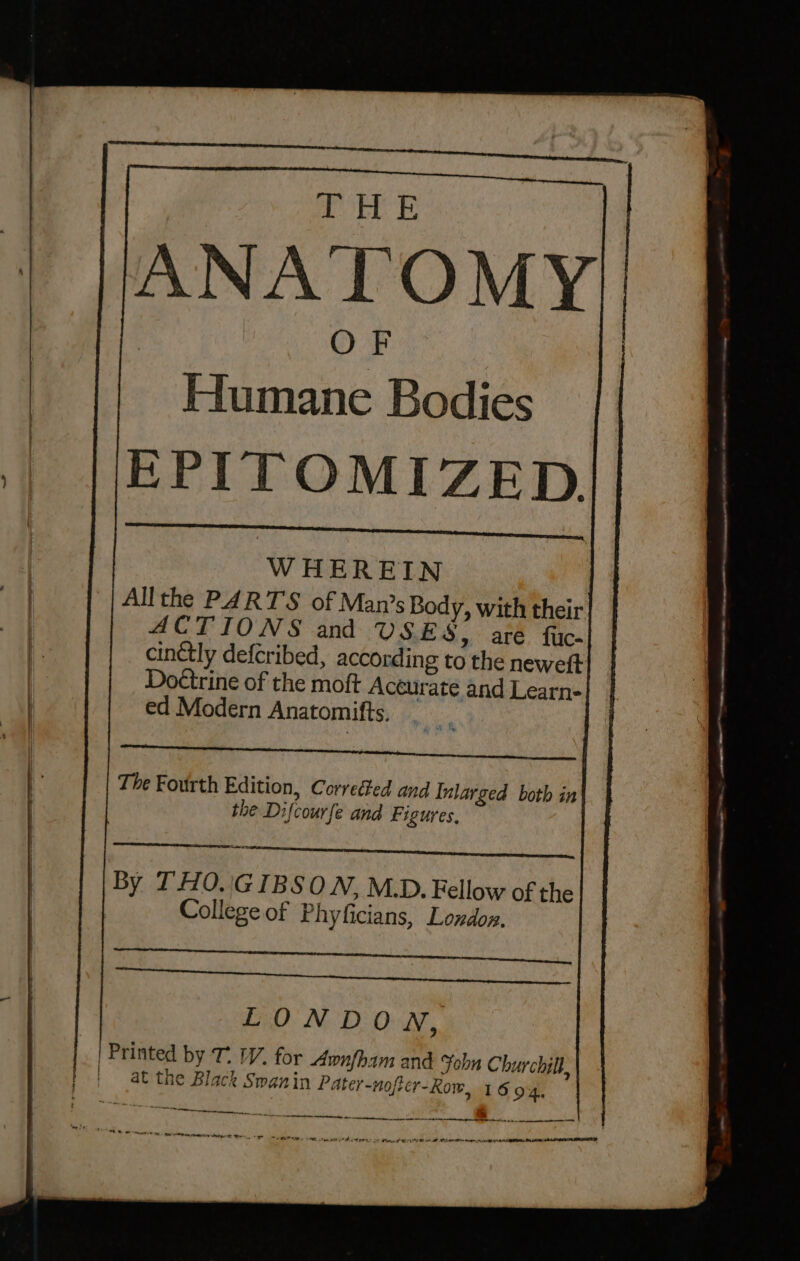 Humane Bodies EPITOMIZED WHEREIN Allthe PARTS of Man’s Body, with their ACTIONS and USES, are fuc- cinctly defcribed, according to the neweft Doctrine of the moft Accurate and Learn- ed Modern Anatomifts, np The Fourth Edition, Corrected and Inlarged both in the Difcourfe and Figures, anne, By THO.'GIBSO WN, M.D. Fellow of the Collegeof Phyficians, London. Syl perenne eee aa por precy pate ASAIO aT COR RE LONDON, | ' ‘ at the Black Swanin Pater-nofier-Kow, 16 94, ee ere ornare Act ce ttn inet ptr bctrint bingestitniseitin Mn ise
