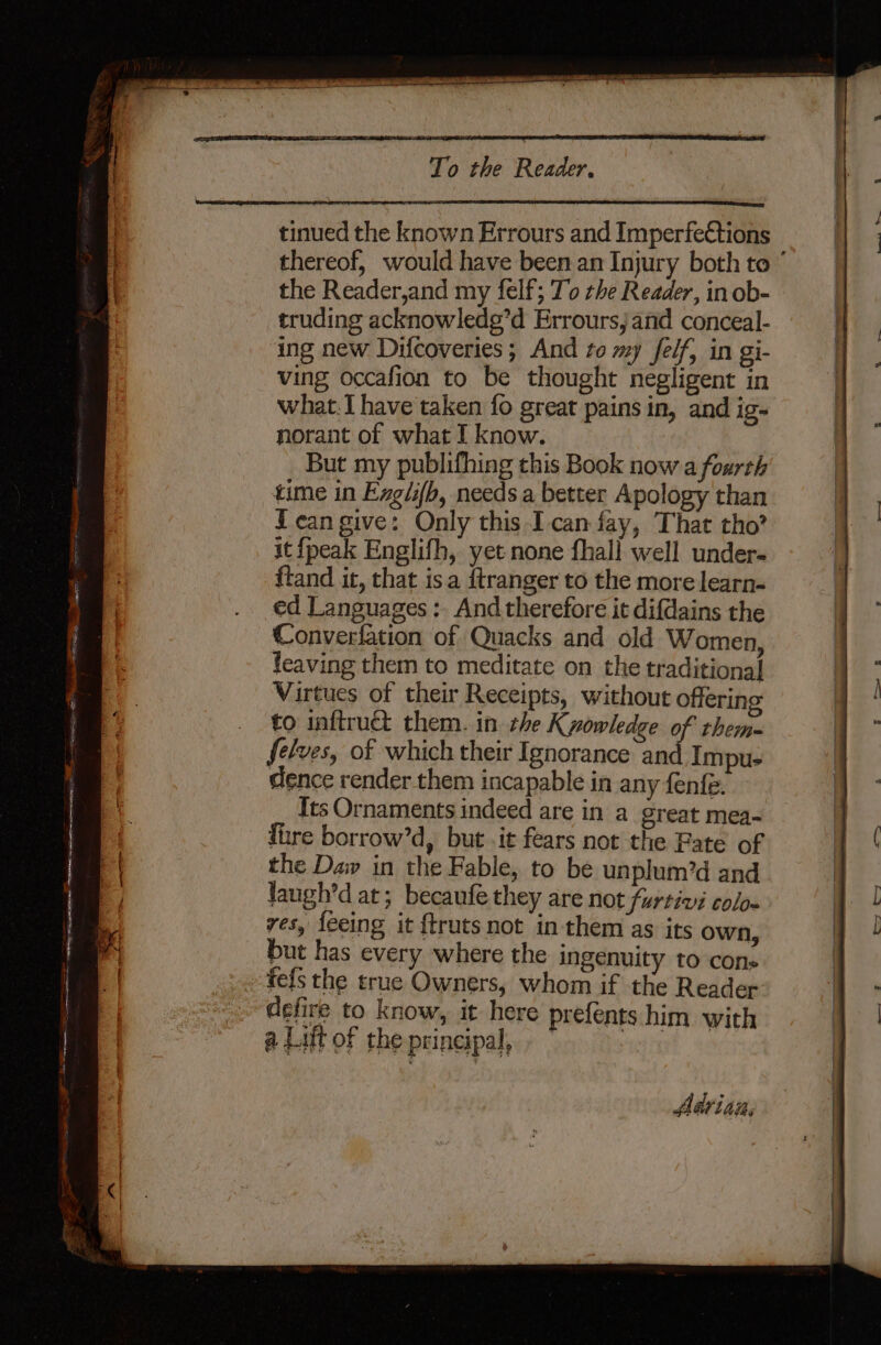 tinued the known Errours and Imperfeétions thereof, would have been an Injury both to ° the Reader,and my felf; To the Reader, in ob- truding acknowlede’d Errours, and conceal- ing new Difcoveries; And to my Jfelf, in gi- ving occafion to be thought negligent in what.I have taken fo great pains in, and ig- norant of what I know. But my publifhing this Book now a fourth time in Exglifh, needs a better Apology than {ean give: Only this Ican fay, That tho? it {peak Englifh, yet none fhall well under- ftand it, that isa {tranger to the more learn- ed Languages: And therefore it difdains the Converfation of Quacks and old Women, feaving them to meditate on the traditional Virtues of their Receipts, without offering to inftruct them. in che Kyowledge of them felves, of which their Ignorance an Impu- dence render them incapable in any fenfe. Its Ornaments indeed are in a great mea- fire borrow’d, but .it fears not the Fate of the Daw in the Fable, to be unplum’d and laugh’d at; becaufe they are not furtivi colo- ves, feeing it {truts not in them as its own, but has every where the ingenuity to cons fels the true Owners, whom if the Reader defire to know, it here prefents him with a Lift of the principal, © vient Adrian,