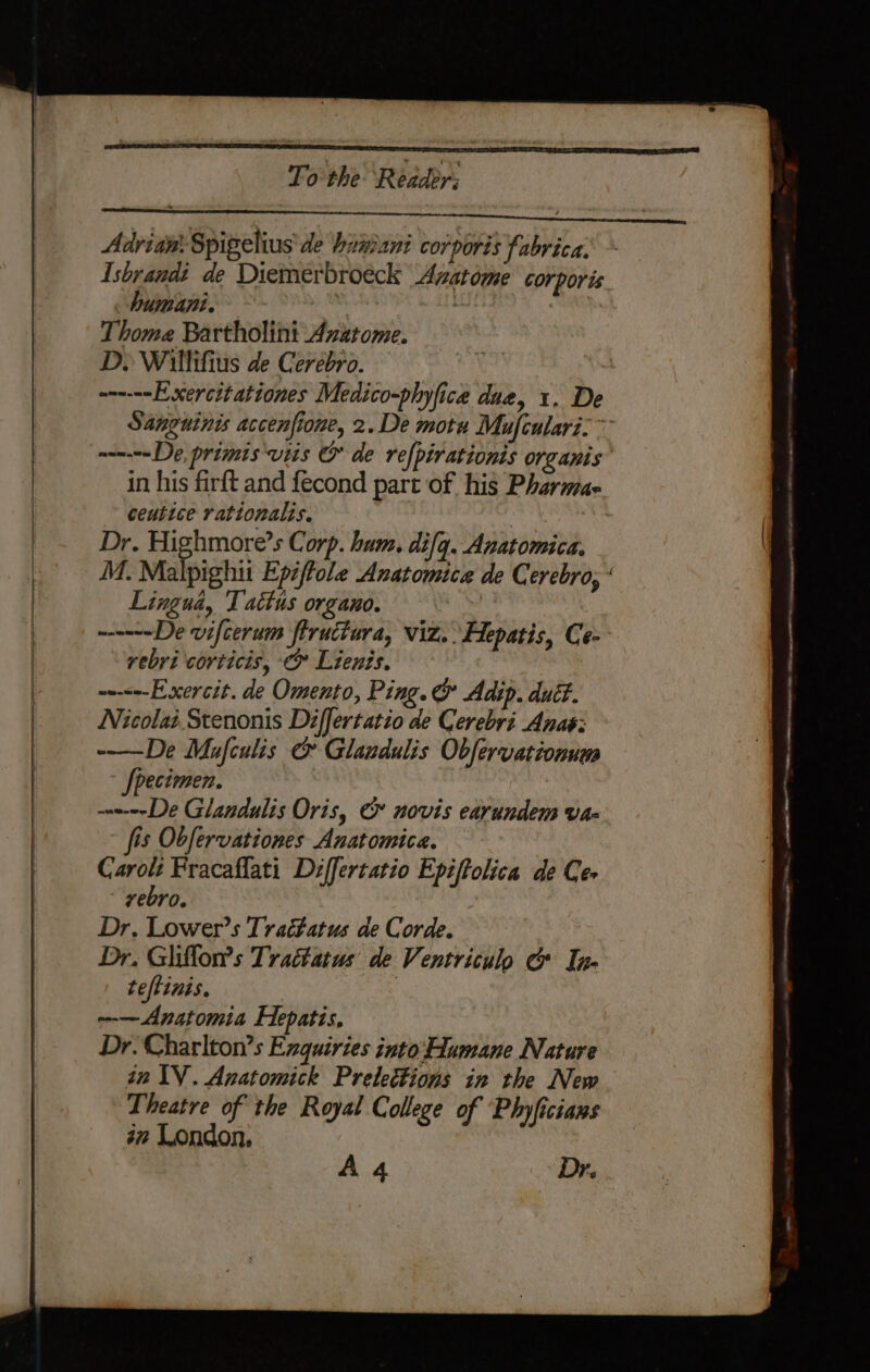 a Advian: Spigelius de binant corporis fabrica. Isbrandi de Diemerbroéck Azatome corporis humani. dehy : Thome Bartholini Azatome. Dy Willifius de Cerebro. — — Exercitationes Medico-phyfice due, 1. De ceutice rationalis. Dr. Highmore’s Corp. hum. difq. Anatomica. M. Malpighti Epijtole Anatomica de Cerebro, Lingua, Tattus organo. phe ~—---—De vifcerum fiructura, viz. Hepatis, Ce- rebri corticis, ¢» Lients. ~--&lt;--Exercit. de Omento, Ping. &amp; Adip. duct. Nicolai Stenonis Differtatio de Cerebri Anas: -—-De Mafculis &amp; Glandulis Obfervationum pecimen. — De Glandulis Oris, &amp; novis earundem vax fis Obfervationes Anatomica. ” ae Fracaflati Differtatio Epiftolica de Ce- vebro. Dr. Lower’s Trat#atus de Corde. Dr. Gliflon’s Trattatus' de Ventriculo &amp; In- teftinis. | --— Anatomia Hepatis, Dr. Charlton’s Exquiries into‘Humane Nature an IV. Anatomick Prelections in the New Theatre of the Royal College of ‘Phyficians im London.