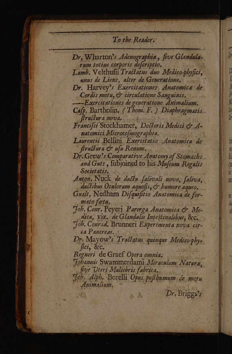 a Sn a ae GE SEE Sen, = Dr, Wharton’s Adenographia, five Glandula- rum totius corporis defcriptio. 7 Lamb. Velthufit Trattatus duo Medico-plyfici, unus de Liene, alter de Generatione. Dr. Harvey’s Exercttationes, Anatomica’ de Cordis motu, &amp; circulatione Sanguinis. -----Exercitationes de generatione Animalium. Ca/p. Bartholin, ( Thom. F. ) Diaphragmatis ftruttara noua... 5 iv Francifct Stockhamer, Doctoris Medici &amp; A- natomict Microcofmographia. Laurentit Bellini .Exercitatio Anatomica de frrudtura &amp; ufu Renum. Dr.Grew?s Comparative Anatomy of Stomachs and Guts , fubjoined to his Mafeum Regalis Societatis. Anton, Nuck. de duttufaiivali novo, faliva, duitibus Oculorum aquofis, C bumore aqueo. Gualt, Nedham Difquifitio Anatomica de for- mato tatu. | ‘Fok. Conr. Peyer). Parerga Anatomica &amp; Me- atta, Wiz, de Glandulis Intestinalibus, &amp;c. ‘jon. Conrad. Brunneri Experimenta nova cir- ~ 64 Pancreas. « | : Dr, Mayow’s Trattatus quingue Medico-phys fict, &amp;c. Regnert de Graef Opera omnia. tea Fohanuis Swaramerdami:. Miraculum Natura, five Uteri Mualiebris fabrica, Jee. Alph. Borelli Opas. poflboumum de. morn ', Animalinm, — ; | ig Dr, Briggs’s